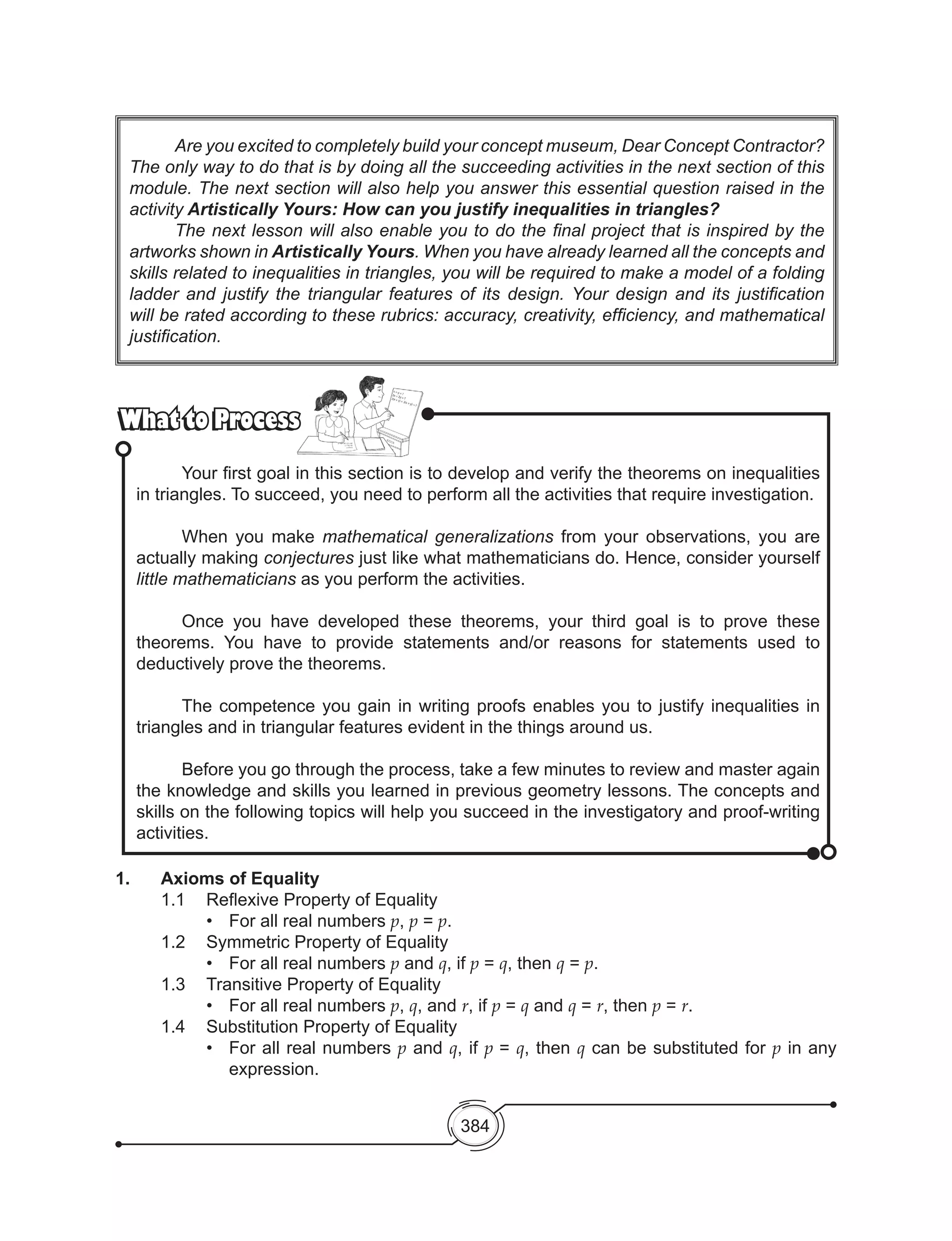 384
1.	 Axioms of Equality
	 1.1	 Reflexive Property of Equality
•	 For all real numbers p, p = p.
	 1.2	 Symmetric Property of Equality
•	 For all real numbers p and q, if p = q, then q = p.
	 1.3	 Transitive Property of Equality
•	 For all real numbers p, q, and r, if p = q and q = r, then p = r.
	 1.4	 Substitution Property of Equality
•	 For all real numbers p and q, if p = q, then q can be substituted for p in any
expression.
	 Are you excited to completely build your concept museum, Dear Concept Contractor?
The only way to do that is by doing all the succeeding activities in the next section of this
module. The next section will also help you answer this essential question raised in the
activity Artistically Yours: How can you justify inequalities in triangles?
	 The next lesson will also enable you to do the final project that is inspired by the
artworks shown in Artistically Yours. When you have already learned all the concepts and
skills related to inequalities in triangles, you will be required to make a model of a folding
ladder and justify the triangular features of its design. Your design and its justification
will be rated according to these rubrics: accuracy, creativity, efficiency, and mathematical
justification.
What to ProcessWhat to Process
	 Your first goal in this section is to develop and verify the theorems on inequalities
in triangles. To succeed, you need to perform all the activities that require investigation.
	 When you make mathematical generalizations from your observations, you are
actually making conjectures just like what mathematicians do. Hence, consider yourself
little mathematicians as you perform the activities.
	 Once you have developed these theorems, your third goal is to prove these
theorems. You have to provide statements and/or reasons for statements used to
deductively prove the theorems.
	 The competence you gain in writing proofs enables you to justify inequalities in
triangles and in triangular features evident in the things around us.
	 Before you go through the process, take a few minutes to review and master again
the knowledge and skills you learned in previous geometry lessons. The concepts and
skills on the following topics will help you succeed in the investigatory and proof-writing
activities.
 