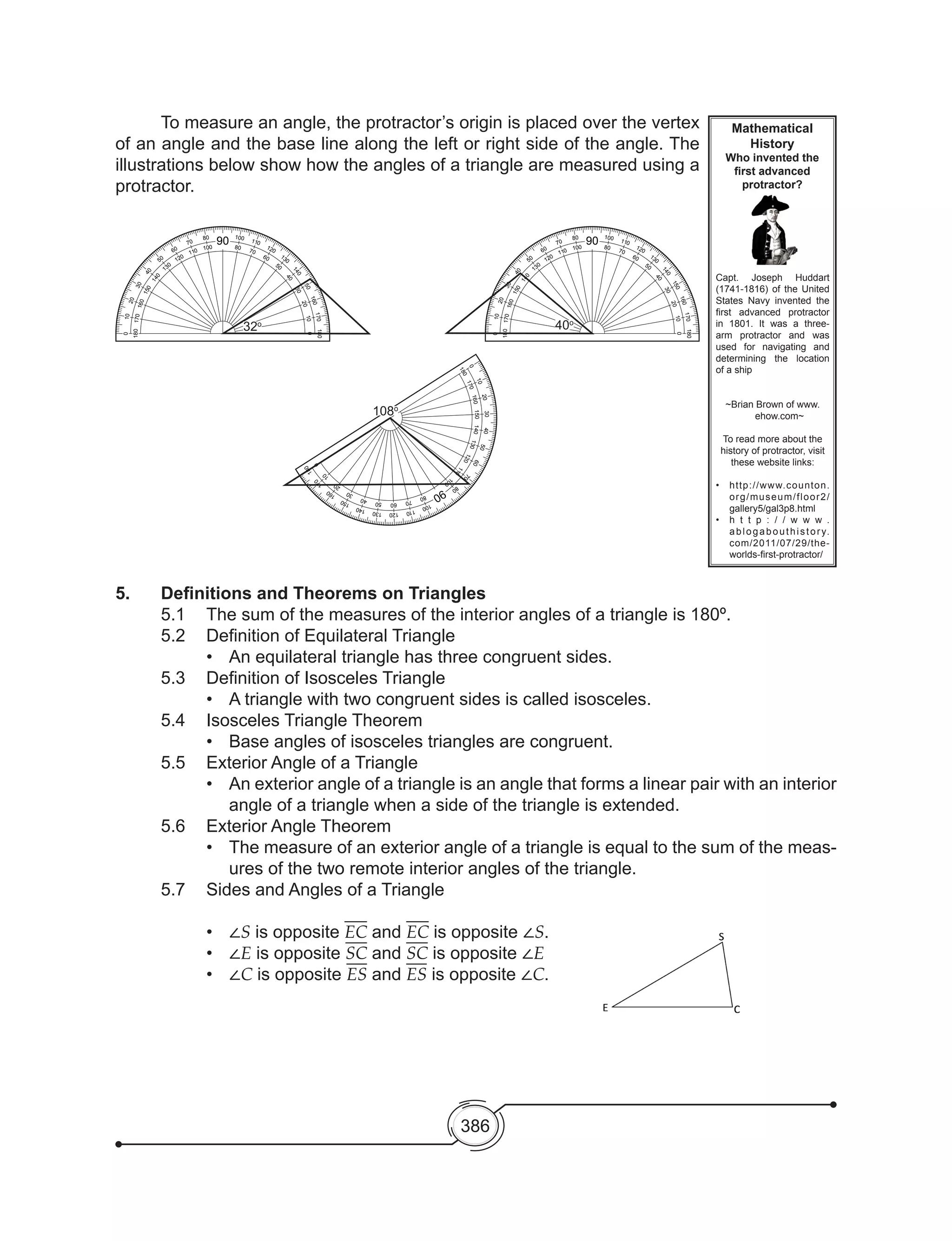 386
	 To measure an angle, the protractor’s origin is placed over the vertex
of an angle and the base line along the left or right side of the angle. The
illustrations below show how the angles of a triangle are measured using a
protractor.
0
180
20
160
30
15040
140
50
130
60
120
70
110
80
100
90
100
80
110
70
120
60 130
50
140
40
150
30
160
20
170
10
10
170
180
0
32o
0
180
20
160
30
150
40
140
50
130
60
12070
110
80
100
90
100
80
110
70
120
60
130
50
140
40
150
30160
20
170
10
10
170
180
0
108o
0
180
20
160
30
15040
140
50
130
60
120
70
110
80
100
90
100
80
110
70
120
60 130
50
140
40
150
30
160
20
170
10
10
170
180
0
40o
Mathematical
History
Who invented the
first advanced
protractor?
Capt. Joseph Huddart
(1741-1816) of the United
States Navy invented the
first advanced protractor
in 1801. It was a three-
arm protractor and was
used for navigating and
determining the location
of a ship
~Brian Brown of www.
ehow.com~
To read more about the
history of protractor, visit
these website links:
•	 http://www.counton.
org/museum/floor2/
gallery5/gal3p8.html
•	 h t t p : / / w w w .
ablogabouthistory.
com/2011/07/29/the-
worlds-first-protractor/
5.	 Definitions and Theorems on Triangles
	 5.1	 The sum of the measures of the interior angles of a triangle is 180º.
	 5.2	 Definition of Equilateral Triangle
•	 An equilateral triangle has three congruent sides.
	 5.3	 Definition of Isosceles Triangle
•	 A triangle with two congruent sides is called isosceles.
	 5.4	 Isosceles Triangle Theorem
•	 Base angles of isosceles triangles are congruent.
	 5.5	 Exterior Angle of a Triangle
•	 An exterior angle of a triangle is an angle that forms a linear pair with an interior
angle of a triangle when a side of the triangle is extended.
	 5.6	 Exterior Angle Theorem
•	 The measure of an exterior angle of a triangle is equal to the sum of the meas-
ures of the two remote interior angles of the triangle.
	 5.7	 Sides and Angles of a Triangle
•	 ∠S is opposite EC and EC is opposite ∠S.
•	 ∠E is opposite SC and SC is opposite ∠E
•	 ∠C is opposite ES and ES is opposite ∠C.
 