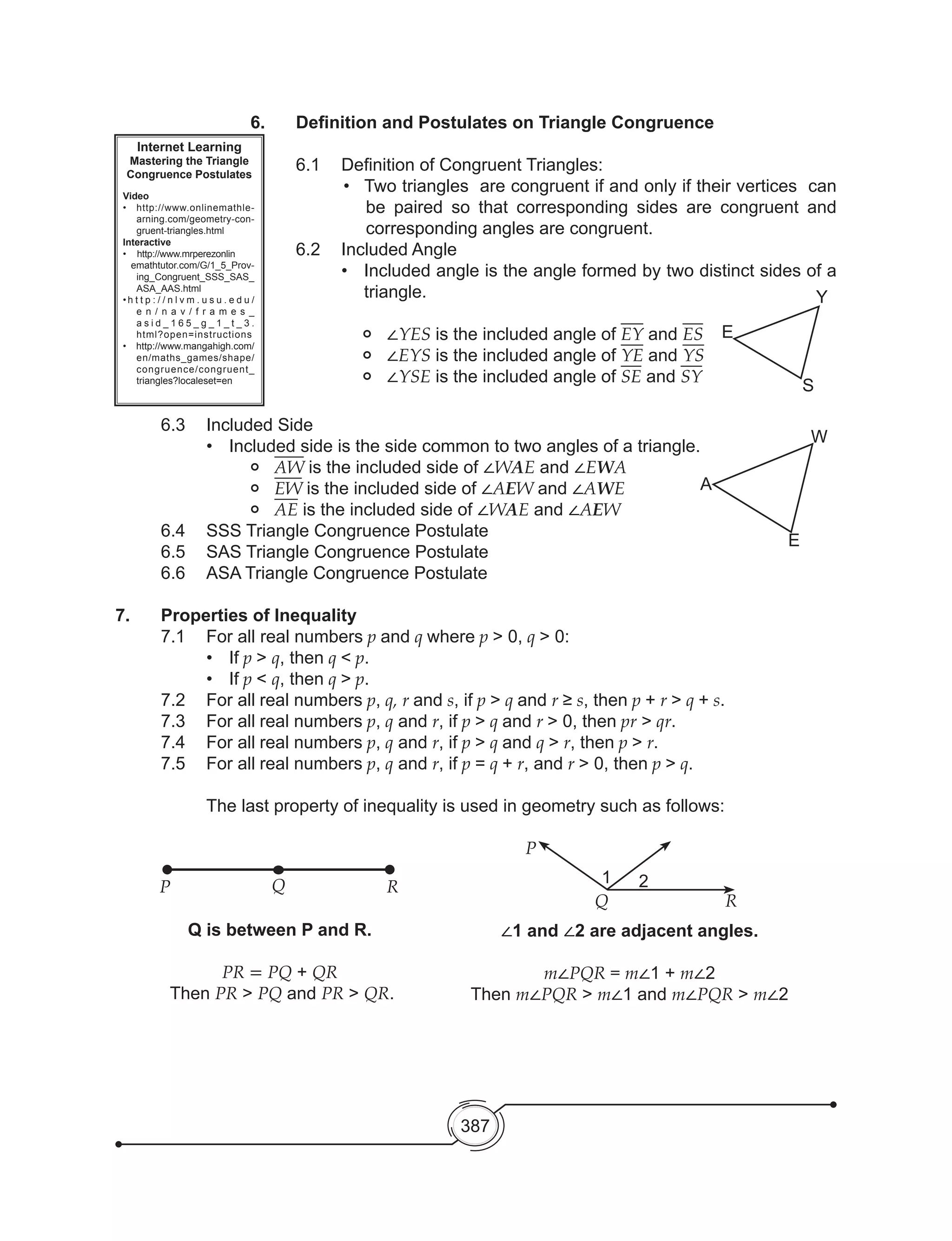 387
Internet Learning
Mastering the Triangle
Congruence Postulates
Video
•	 http://www.onlinemathle-
arning.com/geometry-con-
gruent-triangles.html
Interactive
•    http://www.mrperezonlin
emathtutor.com/G/1_5_Prov-
ing_Congruent_SSS_SAS_
ASA_AAS.html
• h t t p : / / n l v m . u s u . e d u /
e n / n a v / f r a m e s _
a s i d _ 1 6 5 _ g _ 1 _ t _ 3 .
html?open=instructions
• http://www.mangahigh.com/
en/maths_games/shape/
congruence/congruent_
triangles?localeset=en
6.	 Definition and Postulates on Triangle Congruence
6.1	 Definition of Congruent Triangles:
•	 Two triangles  are congruent if and only if their vertices  can
be paired so that corresponding sides are congruent and
corresponding angles are congruent.
	 6.2	 Included Angle
•	 Included angle is the angle formed by two distinct sides of a
triangle.
	 •	 ∠YES is the included angle of EY and ES
	 •	 ∠EYS is the included angle of YE and YS
	 •	 ∠YSE is the included angle of SE and SY
	 6.3	 Included Side
•	 Included side is the side common to two angles of a triangle.
		• 	 AW is the included side of ∠WAE and ∠EWA
		• 	 EW is the included side of ∠AEW and ∠AWE
		• 	 AE is the included side of ∠WAE and ∠AEW
	 6.4	 SSS Triangle Congruence Postulate
	 6.5	 SAS Triangle Congruence Postulate
	 6.6	 ASA Triangle Congruence Postulate
7.	 Properties of Inequality
	 7.1	 For all real numbers p and q where p > 0, q > 0:
•	 If p > q, then q < p.
•	 If p < q, then q > p.
	 7.2	 For all real numbers p, q, r and s, if p > q and r ≥ s, then p + r > q + s.
	 7.3	 For all real numbers p, q and r, if p > q and r > 0, then pr > qr.
	 7.4	 For all real numbers p, q and r, if p > q and q > r, then p > r.
	 7.5	 For all real numbers p, q and r, if p = q + r, and r > 0, then p > q.
	 	 The last property of inequality is used in geometry such as follows:
P Q R
P
Q R
Q is between P and R.
PR = PQ + QR
Then PR > PQ and PR > QR.
∠1 and ∠2 are adjacent angles.
m∠PQR = m∠1 + m∠2
Then m∠PQR > m∠1 and m∠PQR > m∠2
E
Y
S
A
W
E
1 2
 