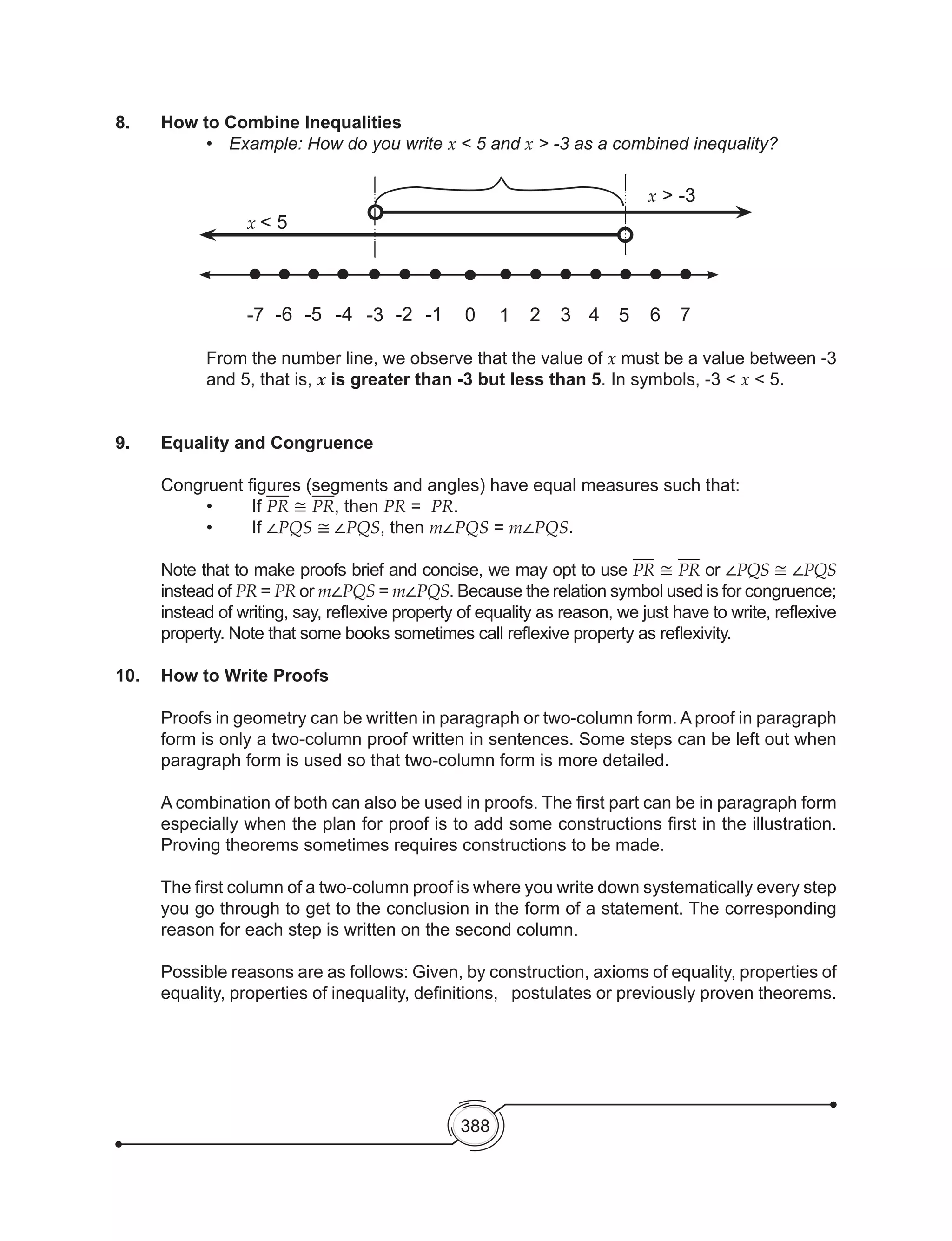 388
8.	 How to Combine Inequalities
	 	 	 	 •	 Example: How do you write x < 5 and x > -3 as a combined inequality?
-7 -6 -5 -4 -3 -2 -1 0 1 2 3 4 5 6
x > -3
7
x < 5
From the number line, we observe that the value of x must be a value between -3
and 5, that is, x is greater than -3 but less than 5. In symbols, -3 < x < 5.
9.	 Equality and Congruence
	 Congruent figures (segments and angles) have equal measures such that:
	 	 •	 If PR ≅ PR, then PR = PR.
	 	 •	 If ∠PQS ≅ ∠PQS, then m∠PQS = m∠PQS.
Note that to make proofs brief and concise, we may opt to use PR ≅ PR or ∠PQS ≅ ∠PQS
instead of PR = PR or m∠PQS = m∠PQS. Because the relation symbol used is for congruence;
instead of writing, say, reflexive property of equality as reason, we just have to write, reflexive
property. Note that some books sometimes call reflexive property as reflexivity.
10.	 How to Write Proofs
	 Proofs in geometry can be written in paragraph or two-column form. A proof in paragraph
form is only a two-column proof written in sentences. Some steps can be left out when
paragraph form is used so that two-column form is more detailed.
A combination of both can also be used in proofs. The first part can be in paragraph form
especially when the plan for proof is to add some constructions first in the illustration.
Proving theorems sometimes requires constructions to be made.
The first column of a two-column proof is where you write down systematically every step
you go through to get to the conclusion in the form of a statement. The corresponding
reason for each step is written on the second column.
Possible reasons are as follows: Given, by construction, axioms of equality, properties of
equality, properties of inequality, definitions,   postulates or previously proven theorems.
 