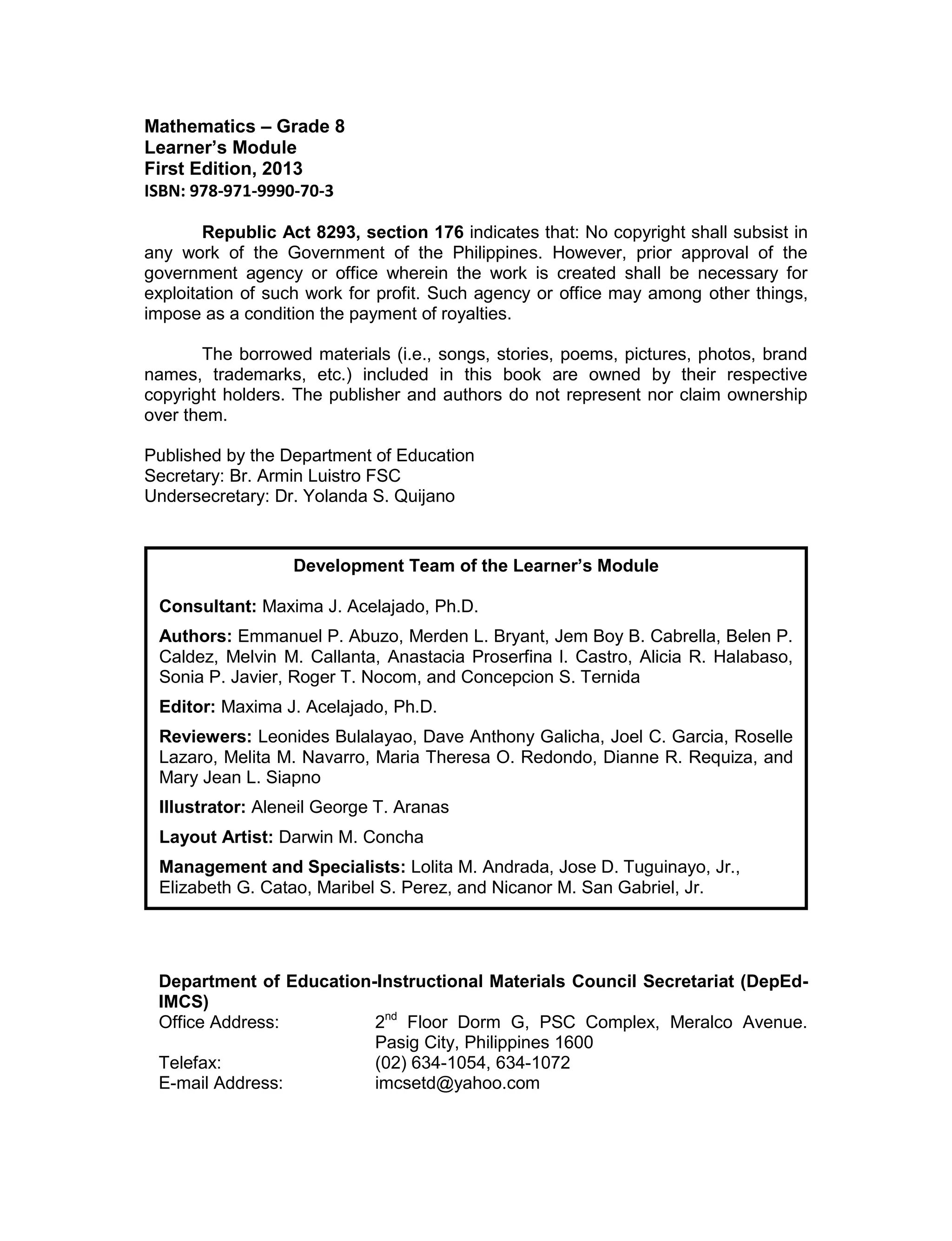 Mathematics – Grade 8
Learner’s Module
First Edition, 2013
ISBN: 978-971-9990-70-3
Republic Act 8293, section 176 indicates that: No copyright shall subsist in
any work of the Government of the Philippines. However, prior approval of the
government agency or office wherein the work is created shall be necessary for
exploitation of such work for profit. Such agency or office may among other things,
impose as a condition the payment of royalties.
The borrowed materials (i.e., songs, stories, poems, pictures, photos, brand
names, trademarks, etc.) included in this book are owned by their respective
copyright holders. The publisher and authors do not represent nor claim ownership
over them.
Published by the Department of Education
Secretary: Br. Armin Luistro FSC
Undersecretary: Dr. Yolanda S. Quijano
Department of Education-Instructional Materials Council Secretariat (DepEd-
IMCS)
Office Address: 2nd
Floor Dorm G, PSC Complex, Meralco Avenue.
Pasig City, Philippines 1600
Telefax: (02) 634-1054, 634-1072
E-mail Address: imcsetd@yahoo.com
Development Team of the Learner’s Module
Consultant: Maxima J. Acelajado, Ph.D.
Authors: Emmanuel P. Abuzo, Merden L. Bryant, Jem Boy B. Cabrella, Belen P.
Caldez, Melvin M. Callanta, Anastacia Proserfina l. Castro, Alicia R. Halabaso,
Sonia P. Javier, Roger T. Nocom, and Concepcion S. Ternida
Editor: Maxima J. Acelajado, Ph.D.
Reviewers: Leonides Bulalayao, Dave Anthony Galicha, Joel C. Garcia, Roselle
Lazaro, Melita M. Navarro, Maria Theresa O. Redondo, Dianne R. Requiza, and
Mary Jean L. Siapno
Illustrator: Aleneil George T. Aranas
Layout Artist: Darwin M. Concha
Management and Specialists: Lolita M. Andrada, Jose D. Tuguinayo, Jr.,
Elizabeth G. Catao, Maribel S. Perez, and Nicanor M. San Gabriel, Jr.
 