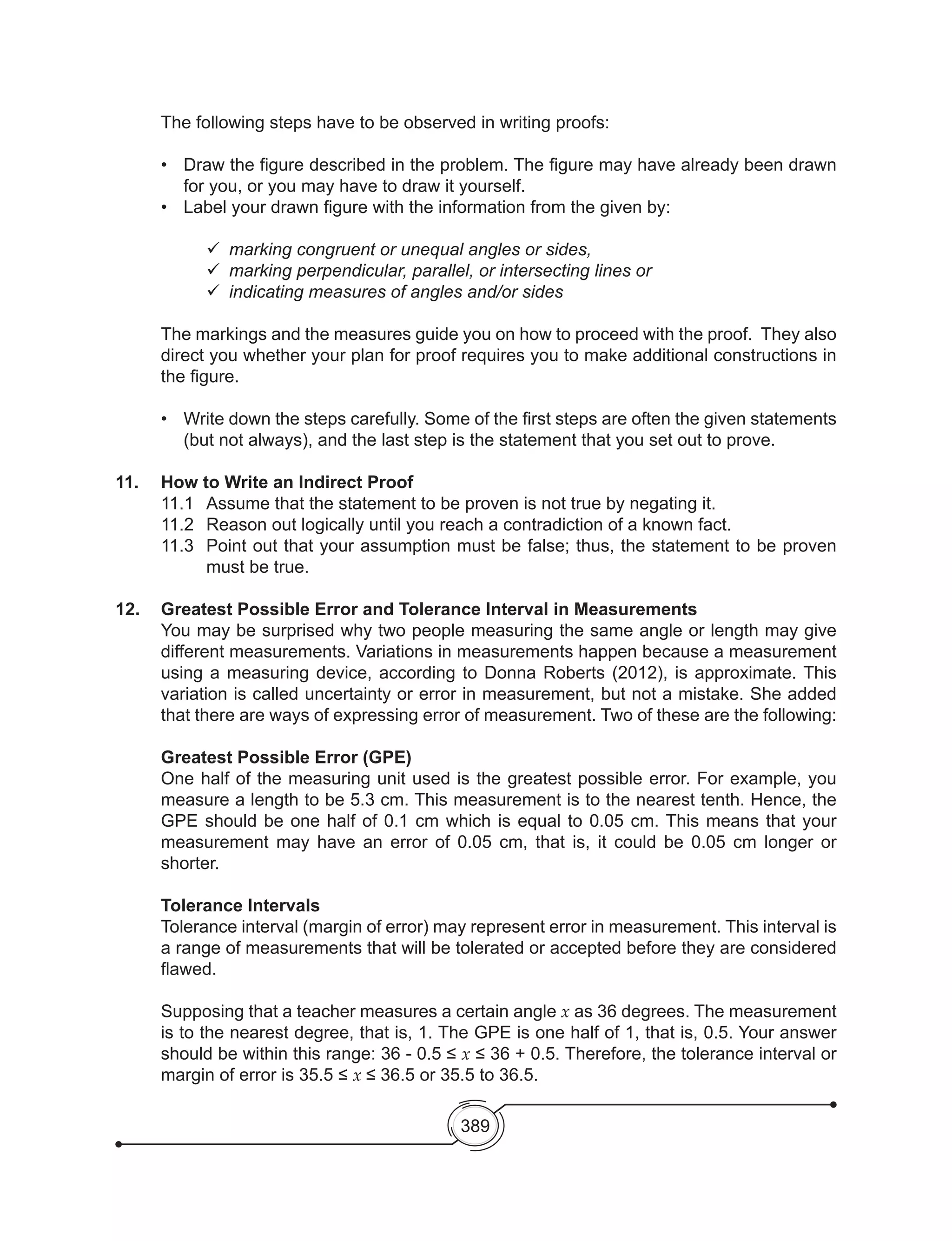 389
The following steps have to be observed in writing proofs:
•	 Draw the figure described in the problem. The figure may have already been drawn
for you, or you may have to draw it yourself.
•	 Label your drawn figure with the information from the given by:
	 	marking congruent or unequal angles or sides,
	 	marking perpendicular, parallel, or intersecting lines or
	 	indicating measures of angles and/or sides
The markings and the measures guide you on how to proceed with the proof. They also
direct you whether your plan for proof requires you to make additional constructions in
the figure.
•	 Write down the steps carefully. Some of the first steps are often the given statements
(but not always), and the last step is the statement that you set out to prove.
11.	 How to Write an Indirect Proof
	 11.1	 Assume that the statement to be proven is not true by negating it.
	 11.2	 Reason out logically until you reach a contradiction of a known fact.
11.3	 Point out that your assumption must be false; thus, the statement to be proven
must be true.
12.	 Greatest Possible Error and Tolerance Interval in Measurements
	 You may be surprised why two people measuring the same angle or length may give
different measurements. Variations in measurements happen because a measurement
using a measuring device, according to Donna Roberts (2012), is approximate. This
variation is called uncertainty or error in measurement, but not a mistake. She added
that there are ways of expressing error of measurement. Two of these are the following:
	 Greatest Possible Error (GPE)
	 One half of the measuring unit used is the greatest possible error. For example, you
measure a length to be 5.3 cm. This measurement is to the nearest tenth. Hence, the
GPE should be one half of 0.1 cm which is equal to 0.05 cm. This means that your
measurement may have an error of 0.05 cm, that is, it could be 0.05 cm longer or
shorter.
	 Tolerance Intervals
	 Tolerance interval (margin of error) may represent error in measurement. This interval is
a range of measurements that will be tolerated or accepted before they are considered
flawed.
	 Supposing that a teacher measures a certain angle x as 36 degrees. The measurement
is to the nearest degree, that is, 1. The GPE is one half of 1, that is, 0.5. Your answer
should be within this range: 36 - 0.5 ≤ x ≤ 36 + 0.5. Therefore, the tolerance interval or
margin of error is 35.5 ≤ x ≤ 36.5 or 35.5 to 36.5.
 