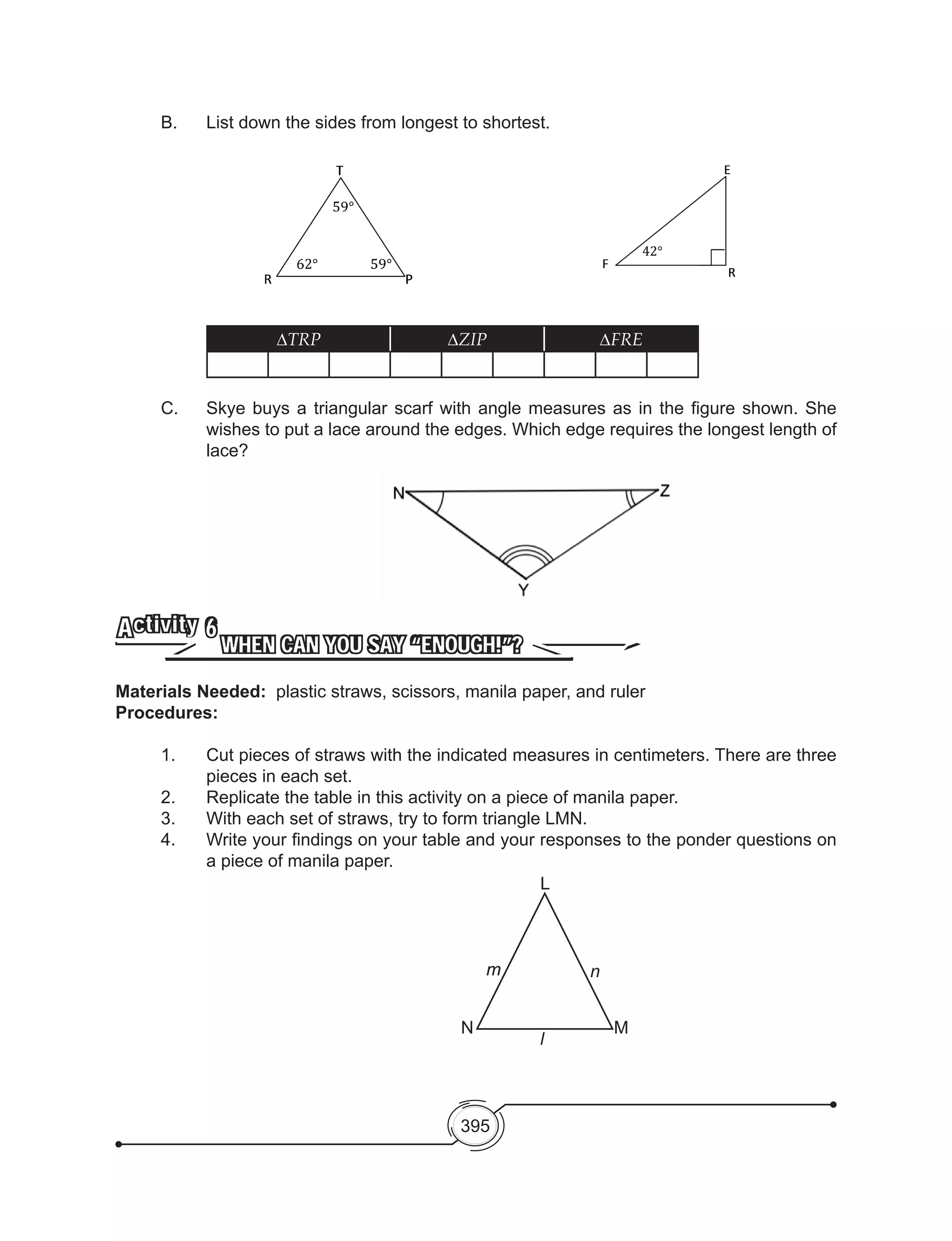 395
B. 	 List down the sides from longest to shortest.
∆TRP ∆ZIP ∆FRE
C. 	 Skye buys a triangular scarf with angle measures as in the figure shown. She
wishes to put a lace around the edges. Which edge requires the longest length of
lace?
WHEN CAN YOU SAY “ENOUGH!”?
Activity 6
Materials Needed: plastic straws, scissors, manila paper, and ruler
Procedures:
1.	 Cut pieces of straws with the indicated measures in centimeters. There are three
pieces in each set.
2.	 Replicate the table in this activity on a piece of manila paper.
3.	 With each set of straws, try to form triangle LMN.
4.	 Write your findings on your table and your responses to the ponder questions on
a piece of manila paper.
L
MN
mm
l
n
 