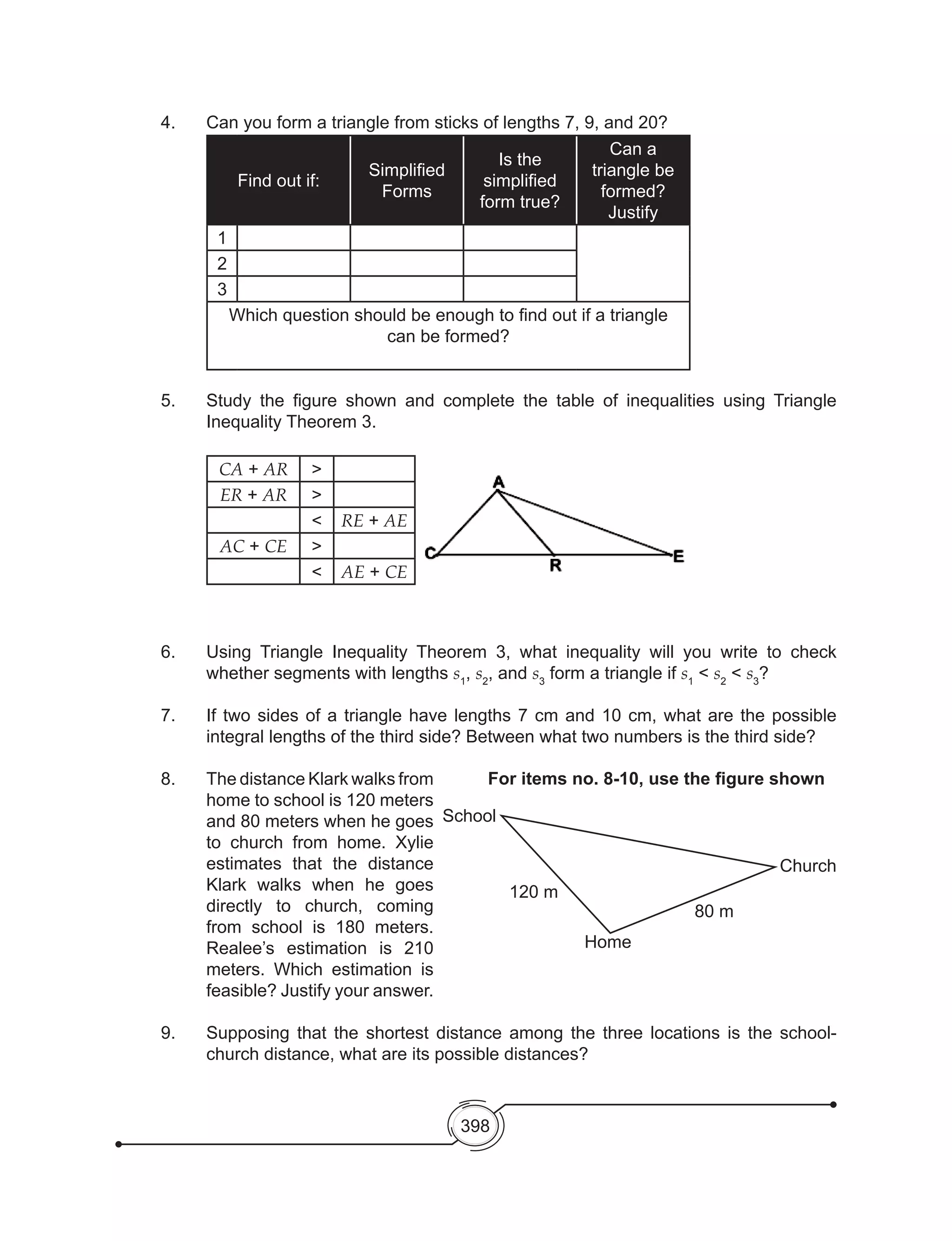 398
4.  	 Can you form a triangle from sticks of lengths 7, 9, and 20?
Find out if:
Simplified
Forms
Is the
simplified
form true?
Can a
triangle be
formed?
Justify
1
2
3
Which question should be enough to find out if a triangle
can be formed?
5. 	 Study the figure shown and complete the table of inequalities using Triangle
Inequality Theorem 3.
	
CA + AR >
ER + AR >
< RE + AE
AC + CE >
< AE + CE
6. 	 Using Triangle Inequality Theorem 3, what inequality will you write to check
whether segments with lengths s1
, s2
, and s3
form a triangle if s1
< s2
< s3
?
7.	 If two sides of a triangle have lengths 7 cm and 10 cm, what are the possible
integral lengths of the third side? Between what two numbers is the third side?
8. 	 The distance Klark walks from
home to school is 120 meters
and 80 meters when he goes
to church from home. Xylie
estimates that the distance
Klark walks when he goes
directly to church, coming
from school is 180 meters.
Realee’s estimation is 210
meters. Which estimation is
feasible? Justify your answer.
9. 	 Supposing that the shortest distance among the three locations is the school-
church distance, what are its possible distances?
School
120 m
Home
80 m
Church
For items no. 8-10, use the figure shown
 