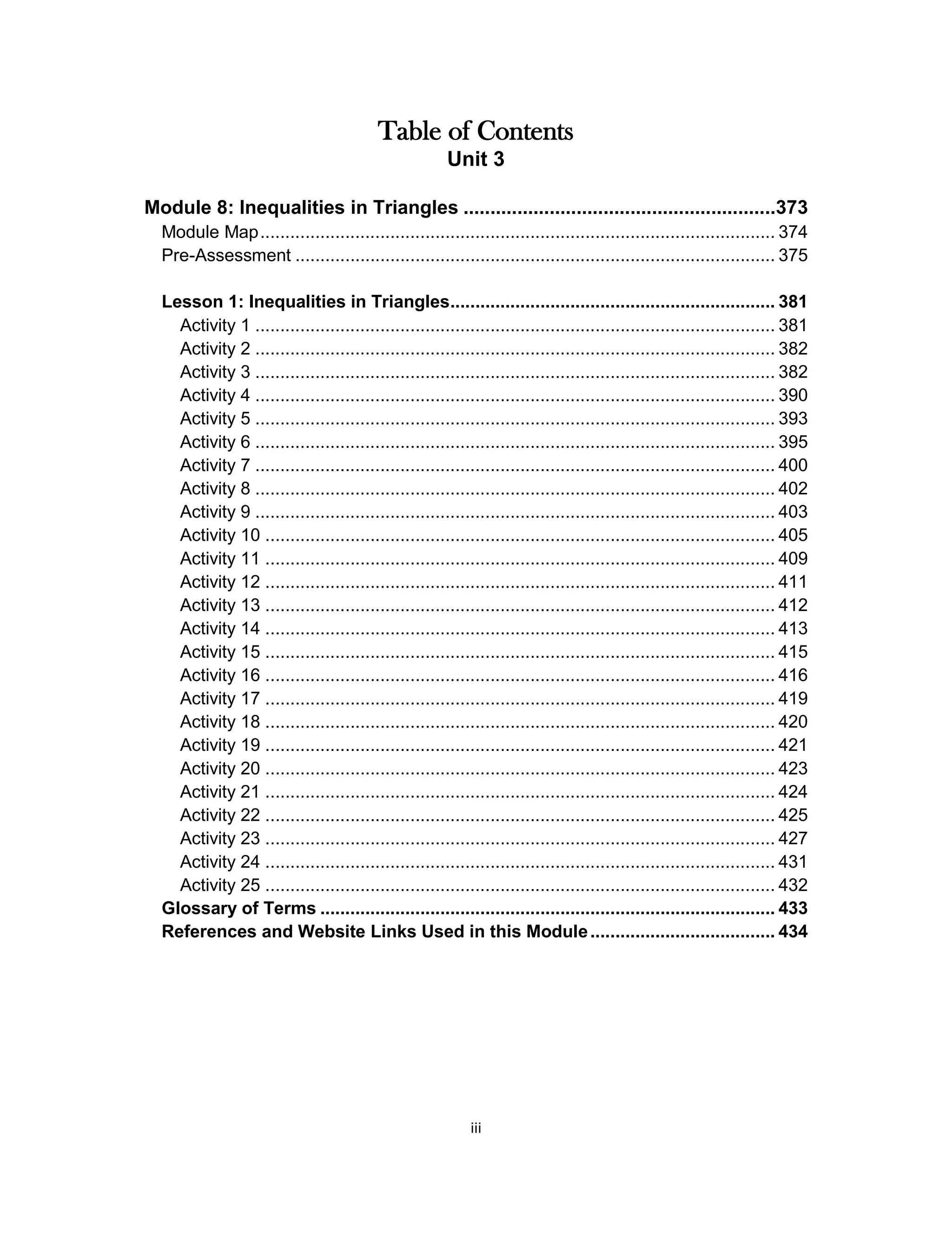 iii
Table of Contents
Unit 3
Module 8: Inequalities in Triangles ..........................................................373
Module Map....................................................................................................... 374
Pre-Assessment ................................................................................................ 375
Lesson 1: Inequalities in Triangles................................................................. 381
Activity 1 ........................................................................................................ 381
Activity 2 ........................................................................................................ 382
Activity 3 ........................................................................................................ 382
Activity 4 ........................................................................................................ 390
Activity 5 ........................................................................................................ 393
Activity 6 ........................................................................................................ 395
Activity 7 ........................................................................................................ 400
Activity 8 ........................................................................................................ 402
Activity 9 ........................................................................................................ 403
Activity 10 ...................................................................................................... 405
Activity 11 ...................................................................................................... 409
Activity 12 ...................................................................................................... 411
Activity 13 ...................................................................................................... 412
Activity 14 ...................................................................................................... 413
Activity 15 ...................................................................................................... 415
Activity 16 ...................................................................................................... 416
Activity 17 ...................................................................................................... 419
Activity 18 ...................................................................................................... 420
Activity 19 ...................................................................................................... 421
Activity 20 ...................................................................................................... 423
Activity 21 ...................................................................................................... 424
Activity 22 ...................................................................................................... 425
Activity 23 ...................................................................................................... 427
Activity 24 ...................................................................................................... 431
Activity 25 ...................................................................................................... 432
Glossary of Terms ........................................................................................... 433
References and Website Links Used in this Module..................................... 434
 