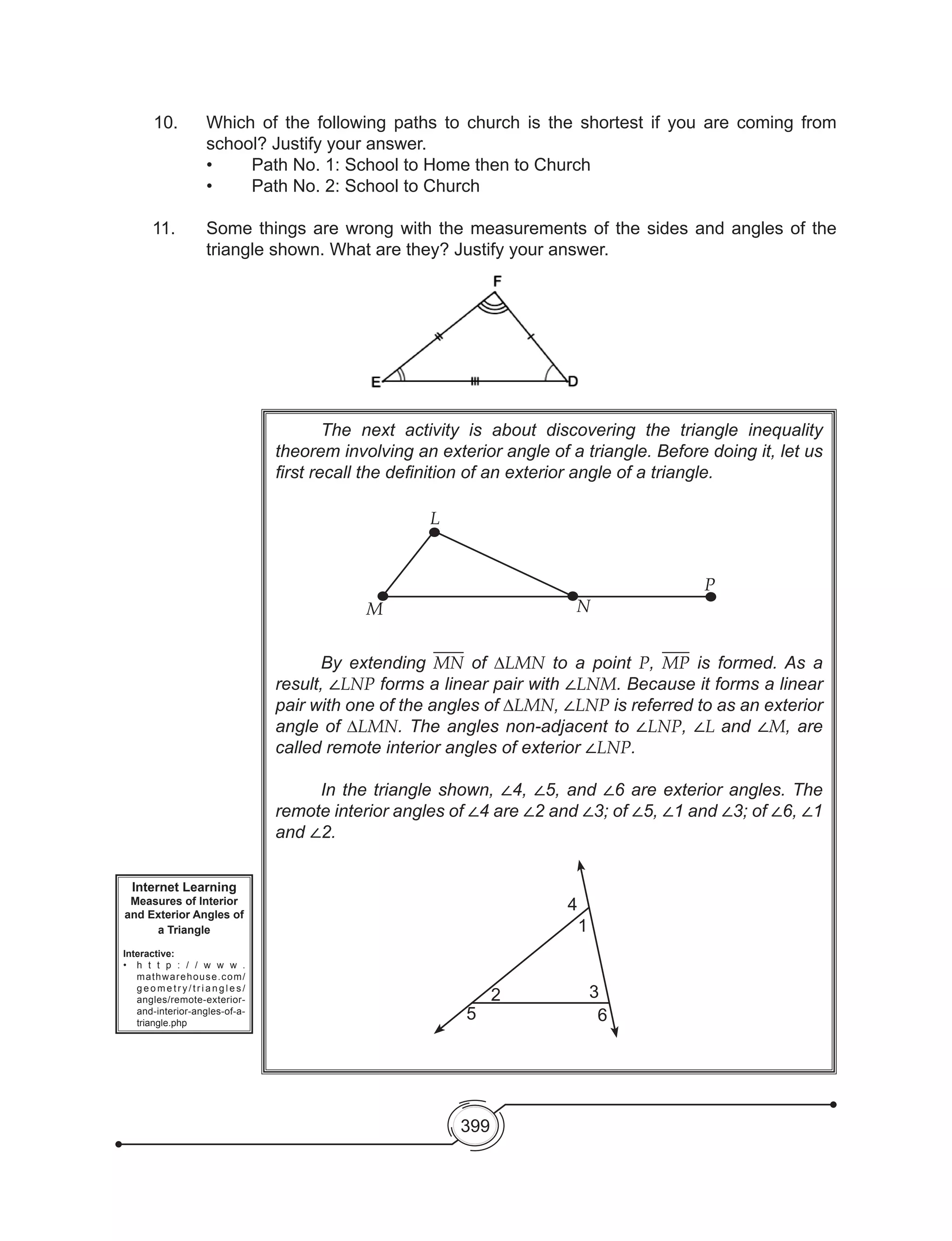 399
	 The next activity is about discovering the triangle inequality
theorem involving an exterior angle of a triangle. Before doing it, let us
first recall the definition of an exterior angle of a triangle.
	 By extending MN of ∆LMN to a point P, MP is formed. As a
result, ∠LNP forms a linear pair with ∠LNM. Because it forms a linear
pair with one of the angles of ∆LMN, ∠LNP is referred to as an exterior
angle of ∆LMN. The angles non-adjacent to ∠LNP, ∠L and ∠M, are
called remote interior angles of exterior ∠LNP.
	 In the triangle shown, ∠4, ∠5, and ∠6 are exterior angles. The
remote interior angles of ∠4 are ∠2 and ∠3; of ∠5, ∠1 and ∠3; of ∠6, ∠1
and ∠2.
Internet Learning
Measures of Interior
and Exterior Angles of
a Triangle
Interactive:
•	 h t t p : / / w w w .
mathwarehouse.com/
g e o m e t r y / t r i a n g l e s /
angles/remote-exterior-
and-interior-angles-of-a-
triangle.php
L
M N
P
4
1
3
6
2
5
10. 	 Which of the following paths to church is the shortest if you are coming from
school? Justify your answer.
	 •	 Path No. 1: School to Home then to Church
	 •	 Path No. 2: School to Church
11. 	 Some things are wrong with the measurements of the sides and angles of the
triangle shown. What are they? Justify your answer.
 
