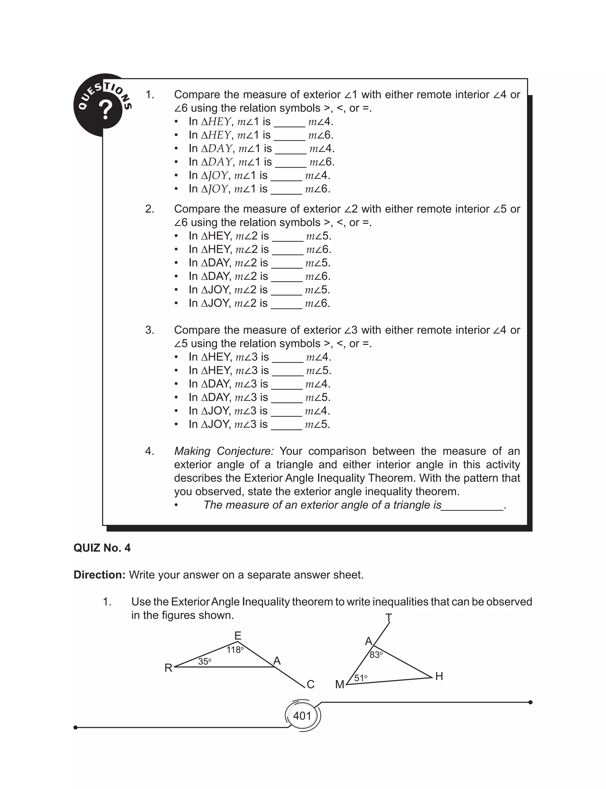 401
QU
ESTIO
NS?
1.	 Compare the measure of exterior ∠1 with either remote interior ∠4 or
∠6 using the relation symbols >, <, or =.
• 	 In ∆HEY, m∠1 is _____ m∠4.
• 	 In ∆HEY, m∠1 is _____ m∠6.
• 	 In ∆DAY, m∠1 is _____ m∠4.
• 	 In ∆DAY, m∠1 is _____ m∠6.
• 	 In ∆JOY, m∠1 is _____ m∠4.
• 	 In ∆JOY, m∠1 is _____ m∠6.
2.	 Compare the measure of exterior ∠2 with either remote interior ∠5 or
∠6 using the relation symbols >, <, or =.
• 	 In ∆HEY, m∠2 is _____ m∠5.
• 	 In ∆HEY, m∠2 is _____ m∠6.
• 	 In ∆DAY, m∠2 is _____ m∠5.
• 	 In ∆DAY, m∠2 is _____ m∠6.
• 	 In ∆JOY, m∠2 is _____ m∠5.
• 	 In ∆JOY, m∠2 is _____ m∠6.
3.	 Compare the measure of exterior ∠3 with either remote interior ∠4 or
∠5 using the relation symbols >, <, or =.
• 	 In ∆HEY, m∠3 is _____ m∠4.
• 	 In ∆HEY, m∠3 is _____ m∠5.
• 	 In ∆DAY, m∠3 is _____ m∠4.
• 	 In ∆DAY, m∠3 is _____ m∠5.
• 	 In ∆JOY, m∠3 is _____ m∠4.
• 	 In ∆JOY, m∠3 is _____ m∠5.
4.	 Making Conjecture: Your comparison between the measure of an
exterior angle of a triangle and either interior angle in this activity
describes the Exterior Angle Inequality Theorem. With the pattern that
you observed, state the exterior angle inequality theorem.
	 •	 The measure of an exterior angle of a triangle is__________.
QUIZ No. 4
Direction: Write your answer on a separate answer sheet.
1. 	 Use the ExteriorAngle Inequality theorem to write inequalities that can be observed
in the figures shown.
E
R
A
T
M
H
A
C
118o
51o
83o
35o
 