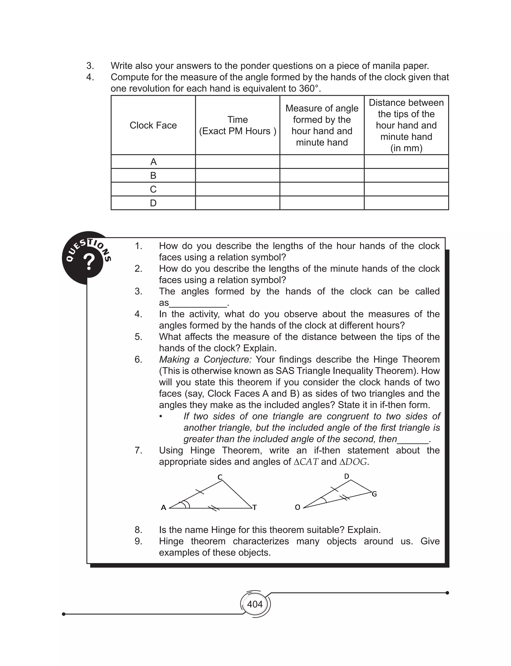 404
3. 	 Write also your answers to the ponder questions on a piece of manila paper.
4. 	 Compute for the measure of the angle formed by the hands of the clock given that
one revolution for each hand is equivalent to 360°.
Clock Face
Time
(Exact PM Hours )
Measure of angle
formed by the
hour hand and
minute hand
Distance between
the tips of the
hour hand and
minute hand
(in mm)
A
B
C
D
QU
ESTIO
NS
?
1.	 How do you describe the lengths of the hour hands of the clock
faces using a relation symbol?
2.	 How do you describe the lengths of the minute hands of the clock
faces using a relation symbol?
3.	 The angles formed by the hands of the clock can be called
as___________.
4.	 In the activity, what do you observe about the measures of the
angles formed by the hands of the clock at different hours?
5.	 What affects the measure of the distance between the tips of the
hands of the clock? Explain.
6.	 Making a Conjecture: Your findings describe the Hinge Theorem
(This is otherwise known as SAS Triangle Inequality Theorem). How
will you state this theorem if you consider the clock hands of two
faces (say, Clock Faces A and B) as sides of two triangles and the
angles they make as the included angles? State it in if-then form.
•	 If two sides of one triangle are congruent to two sides of
another triangle, but the included angle of the first triangle is
greater than the included angle of the second, then______.
7.	 Using Hinge Theorem, write an if-then statement about the
appropriate sides and angles of ∆CAT and ∆DOG.
8.	 Is the name Hinge for this theorem suitable? Explain.
9.	 Hinge theorem characterizes many objects around us. Give
examples of these objects.
 