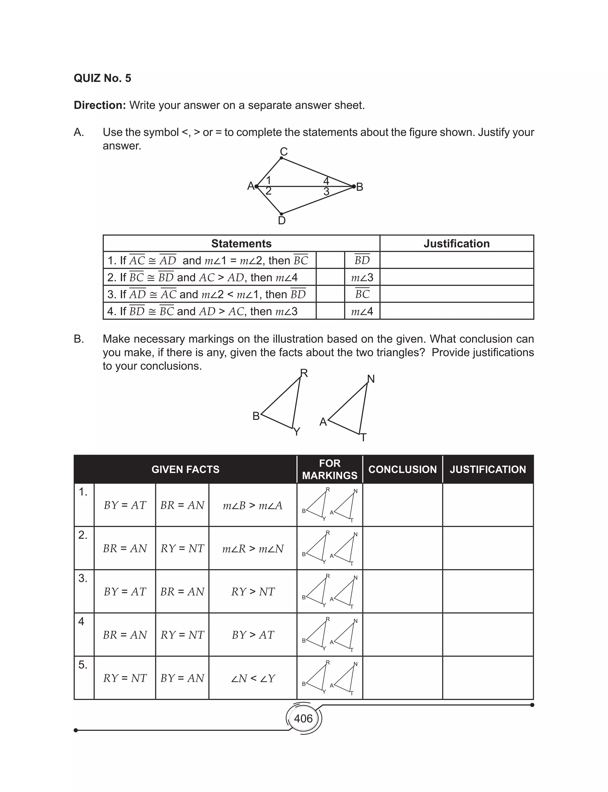 406
QUIZ No. 5
Direction: Write your answer on a separate answer sheet.
A. 	 Use the symbol <, > or = to complete the statements about the figure shown. Justify your
answer.
	
Statements Justification
1. If AC ≅ AD and m∠1 = m∠2, then BC BD
2. If BC ≅ BD and AC > AD, then m∠4 m∠3
3. If AD ≅ AC and m∠2 < m∠1, then BD BC
4. If BD ≅ BC and AD > AC, then m∠3 m∠4
B. 	 Make necessary markings on the illustration based on the given. What conclusion can
you make, if there is any, given the facts about the two triangles?  Provide justifications
to your conclusions.
GIVEN FACTS
FOR
MARKINGS
CONCLUSION JUSTIFICATION
1.
BY = AT BR = AN m∠B > m∠A
R
Y
B
N
T
A
2.
BR = AN RY = NT m∠R > m∠N
R
Y
B
N
T
A
3.
BY = AT BR = AN RY > NT
R
Y
B
N
T
A
4
BR = AN RY = NT BY > AT
R
Y
B
N
T
A
5.
RY = NT BY = AN ∠N < ∠Y
R
Y
B
N
T
A
1
A
D
C
B3
4
2
R
Y
B
N
T
A
 