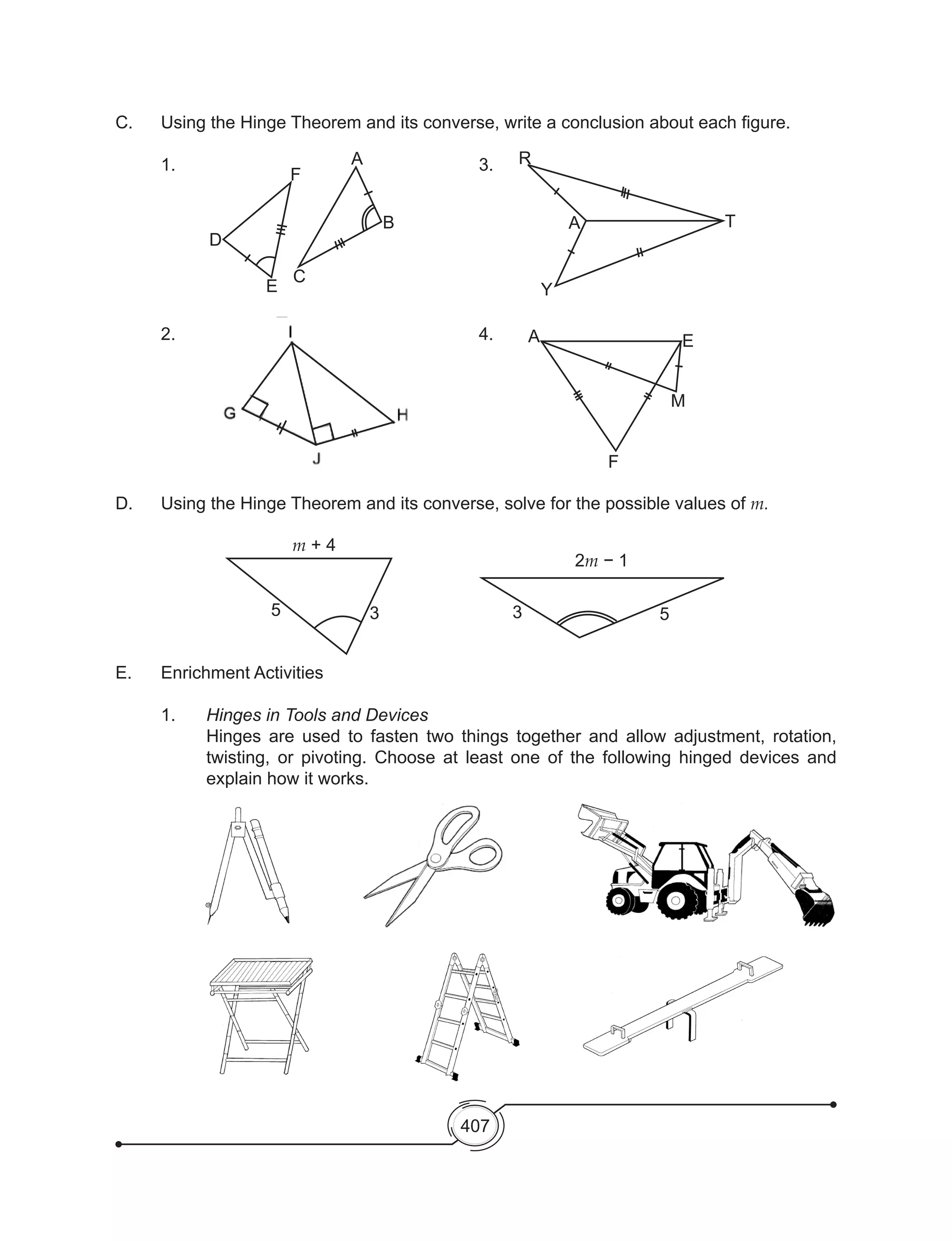 407
C.	 Using the Hinge Theorem and its converse, write a conclusion about each figure.
	1.							3.
	2.							4.	
D. 	 Using the Hinge Theorem and its converse, solve for the possible values of m.
E. 	 Enrichment Activities
	1.	Hinges in Tools and Devices
	 Hinges are used to fasten two things together and allow adjustment, rotation,
twisting, or pivoting. Choose at least one of the following hinged devices and
explain how it works.
F
D
E
C
m + 4
2m − 1
5 3 3 5
B
Y
A E
M
F
A
R
T
A
 