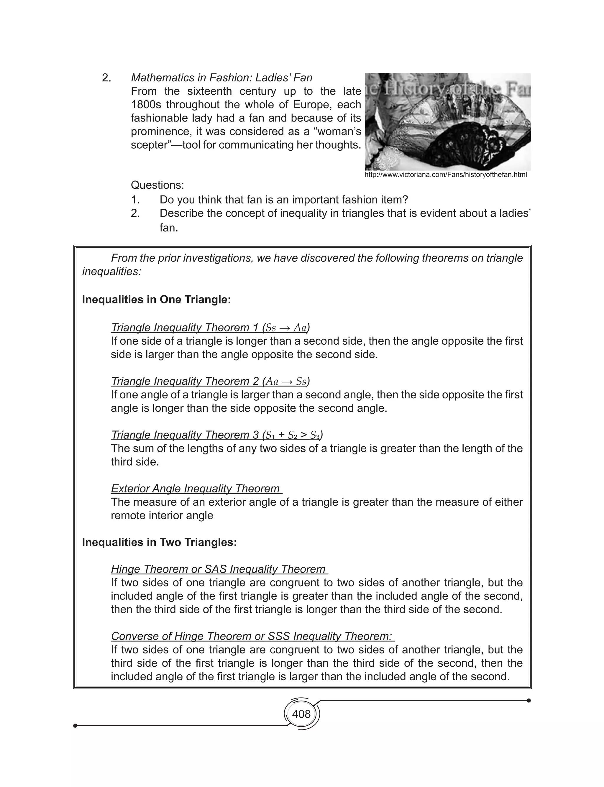 408
	 From the prior investigations, we have discovered the following theorems on triangle
inequalities:
Inequalities in One Triangle:
Triangle Inequality Theorem 1 (Ss → Aa)
If one side of a triangle is longer than a second side, then the angle opposite the first
side is larger than the angle opposite the second side.
Triangle Inequality Theorem 2 (Aa → Ss)
If one angle of a triangle is larger than a second angle, then the side opposite the first
angle is longer than the side opposite the second angle.
Triangle Inequality Theorem 3 (S1 + S2 > S3)
The sum of the lengths of any two sides of a triangle is greater than the length of the
third side.
Exterior Angle Inequality Theorem
The measure of an exterior angle of a triangle is greater than the measure of either
remote interior angle
Inequalities in Two Triangles:
Hinge Theorem or SAS Inequality Theorem
If two sides of one triangle are congruent to two sides of another triangle, but the
included angle of the first triangle is greater than the included angle of the second,
then the third side of the first triangle is longer than the third side of the second.
Converse of Hinge Theorem or SSS Inequality Theorem:
If two sides of one triangle are congruent to two sides of another triangle, but the
third side of the first triangle is longer than the third side of the second, then the
included angle of the first triangle is larger than the included angle of the second.
	 2.	 Mathematics in Fashion: Ladies’ Fan
	 From the sixteenth century up to the late
1800s throughout the whole of Europe, each
fashionable lady had a fan and because of its
prominence, it was considered as a “woman’s
scepter”—tool for communicating her thoughts.
	 Questions:
	 1. 	 Do you think that fan is an important fashion item?
	 2.	 Describe the concept of inequality in triangles that is evident about a ladies’
fan.
http://www.victoriana.com/Fans/historyofthefan.html
 