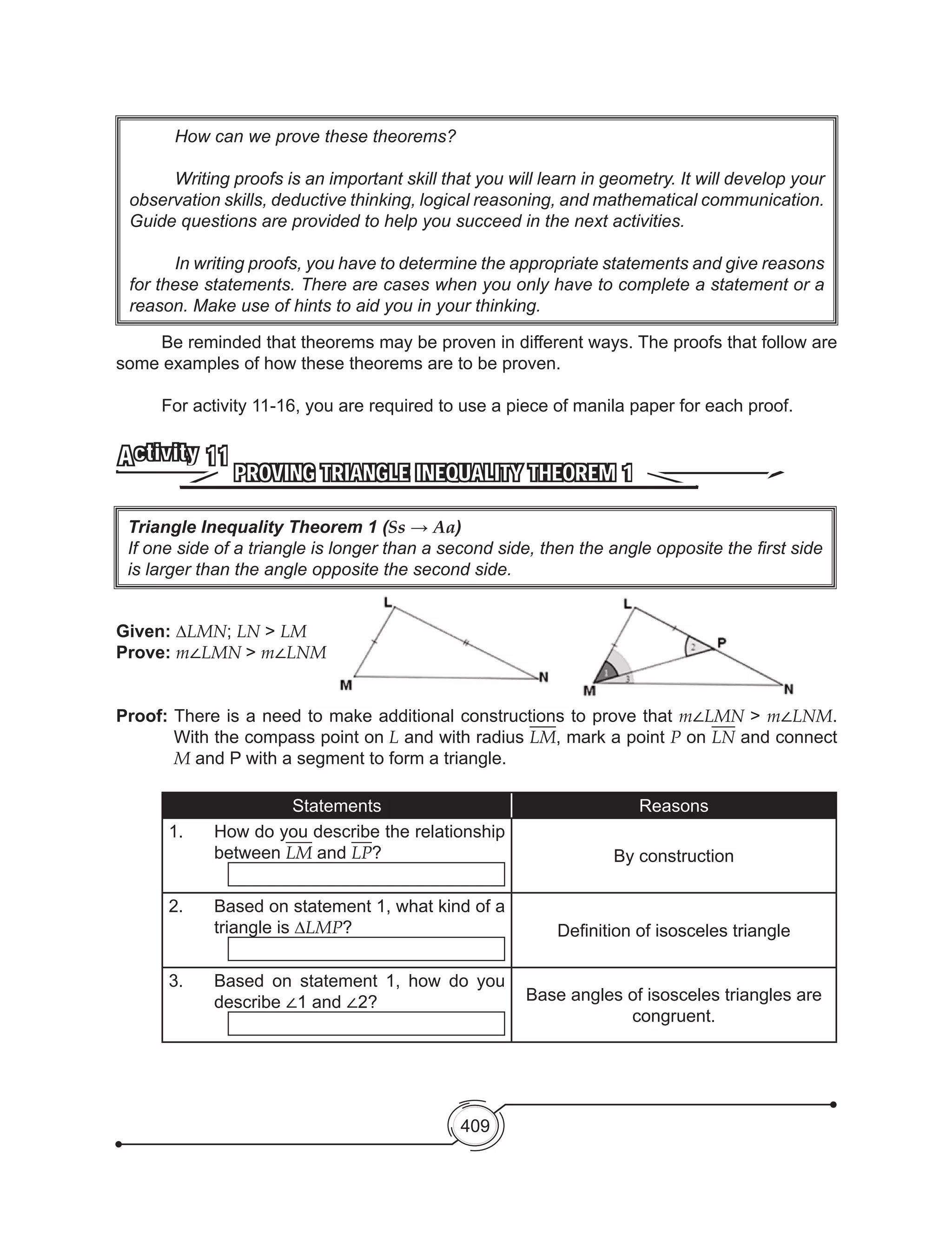409
	 Be reminded that theorems may be proven in different ways. The proofs that follow are
some examples of how these theorems are to be proven.
	
	 For activity 11-16, you are required to use a piece of manila paper for each proof.
PROVING TRIANGLE INEQUALITY THEOREM 1
Activity 11
Given: ∆LMN; LN > LM
Prove: m∠LMN > m∠LNM
Proof: There is a need to make additional constructions to prove that m∠LMN > m∠LNM.
With the compass point on L and with radius LM, mark a point P on LN and connect
M and P with a segment to form a triangle.
Statements Reasons
1.	 How do you describe the relationship
between LM and LP? By construction
2.	 Based on statement 1, what kind of a
triangle is ∆LMP? Definition of isosceles triangle
3.	 Based on statement 1, how do you
describe ∠1 and ∠2? Base angles of isosceles triangles are
congruent.
Triangle Inequality Theorem 1 (Ss → Aa)
If one side of a triangle is longer than a second side, then the angle opposite the first side
is larger than the angle opposite the second side.
	 How can we prove these theorems?
	 Writing proofs is an important skill that you will learn in geometry. It will develop your
observation skills, deductive thinking, logical reasoning, and mathematical communication.
Guide questions are provided to help you succeed in the next activities.
	 In writing proofs, you have to determine the appropriate statements and give reasons
for these statements. There are cases when you only have to complete a statement or a
reason. Make use of hints to aid you in your thinking.
 