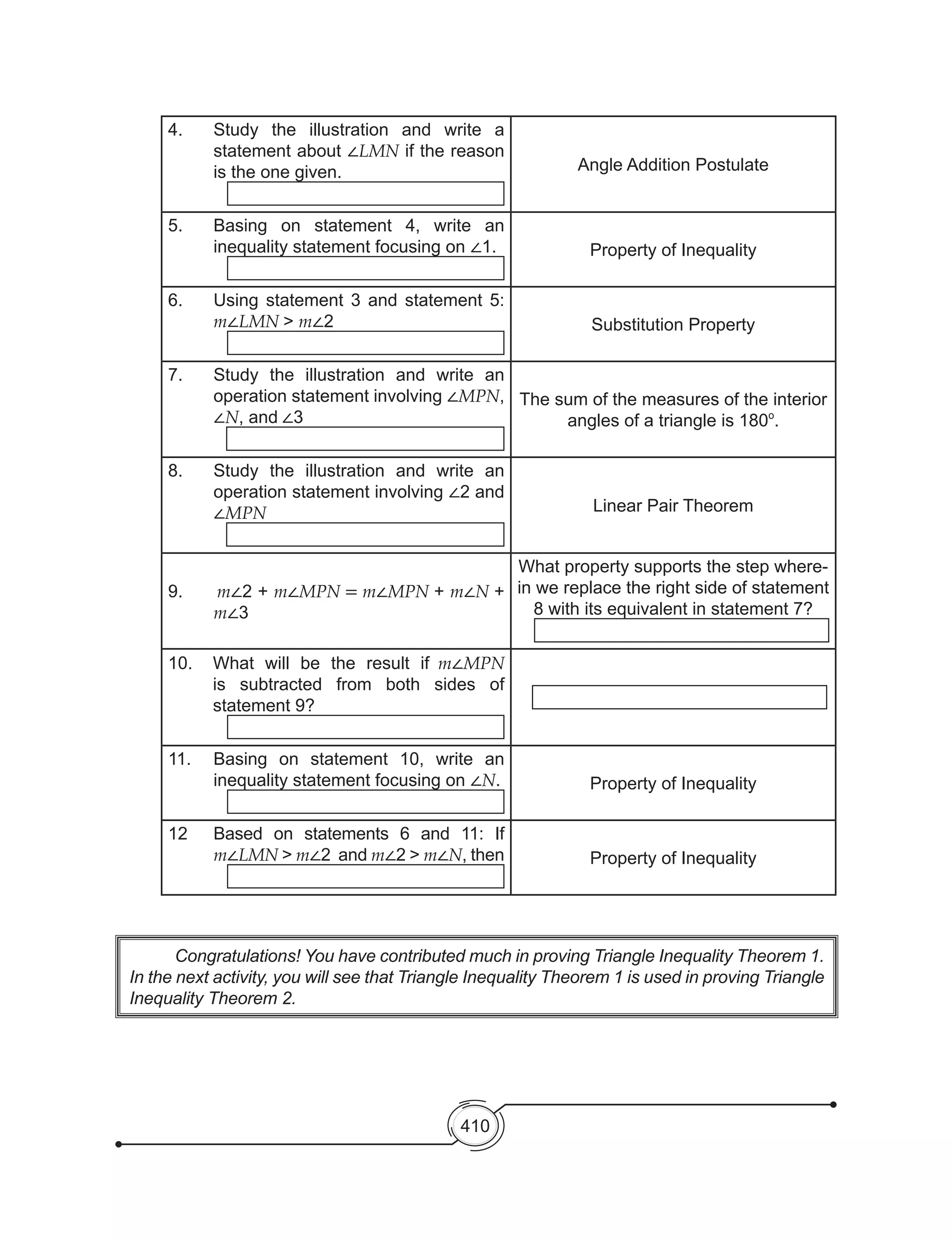 410
4.	 Study the illustration and write a
statement about ∠LMN if the reason
is the one given. Angle Addition Postulate
5.	 Basing on statement 4, write an
inequality statement focusing on ∠1. Property of Inequality
6.	 Using statement 3 and statement 5:
m∠LMN > m∠2 Substitution Property
7.	 Study the illustration and write an
operation statement involving ∠MPN,
∠N, and ∠3
The sum of the measures of the interior
angles of a triangle is 180o
.
8.	 Study the illustration and write an
operation statement involving ∠2 and
∠MPN Linear Pair Theorem
9.      m∠2 + m∠MPN = m∠MPN + m∠N +
m∠3
What property supports the step where-
in we replace the right side of statement
8 with its equivalent in statement 7?
10.	 What will be the result if m∠MPN
is subtracted from both sides of
statement 9?
11.	 Basing on statement 10, write an
inequality statement focusing on ∠N. Property of Inequality
12	 Based on statements 6 and 11: If
m∠LMN > m∠2 and m∠2 > m∠N, then Property of Inequality
	 Congratulations! You have contributed much in proving Triangle Inequality Theorem 1.  
In the next activity, you will see that Triangle Inequality Theorem 1 is used in proving Triangle
Inequality Theorem 2.
 
