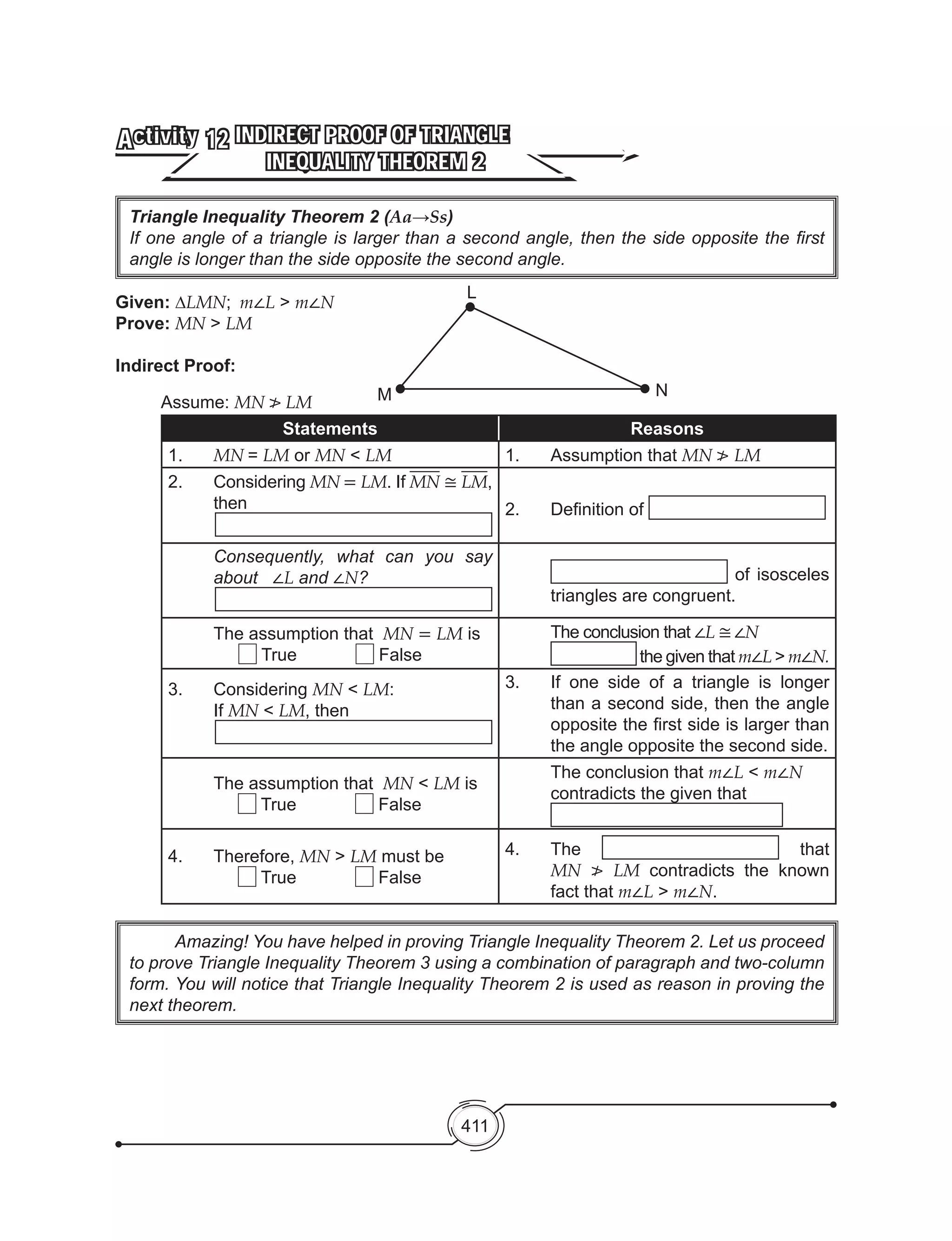411
INDIRECT PROOF OF TRIANGLE
INEQUALITY THEOREM 2
Activity 12
Given: ∆LMN; m∠L > m∠N
Prove: MN > LM
Indirect Proof:
	 Assume: MN ≯ LM
Statements Reasons
1.	 MN = LM or MN < LM 1.	 Assumption that MN ≯ LM
2.	Considering MN = LM. If MN ≅ LM,
then 2. 	 Definition of
Consequently, what can you say
about ∠L and ∠N? of isosceles
triangles are congruent.
The assumption that MN = LM is
True False
The conclusion that ∠L ≅∠N
the given that m∠L > m∠N.
3.	Considering MN < LM:
If MN < LM, then
3.	 If one side of a triangle is longer
than a second side, then the angle
opposite the first side is larger than
the angle opposite the second side.
The assumption that MN < LM is
True False
The conclusion that m∠L < m∠N
contradicts the given that
4.	Therefore, MN > LM must be
True False
4.	The that
MN ≯ LM contradicts the known
fact that m∠L > m∠N.
	 Amazing! You have helped in proving Triangle Inequality Theorem 2. Let us proceed
to prove Triangle Inequality Theorem 3 using a combination of paragraph and two-column
form. You will notice that Triangle Inequality Theorem 2 is used as reason in proving the
next theorem.
Triangle Inequality Theorem 2 (Aa→Ss)
If one angle of a triangle is larger than a second angle, then the side opposite the first
angle is longer than the side opposite the second angle.
L
M N
 
