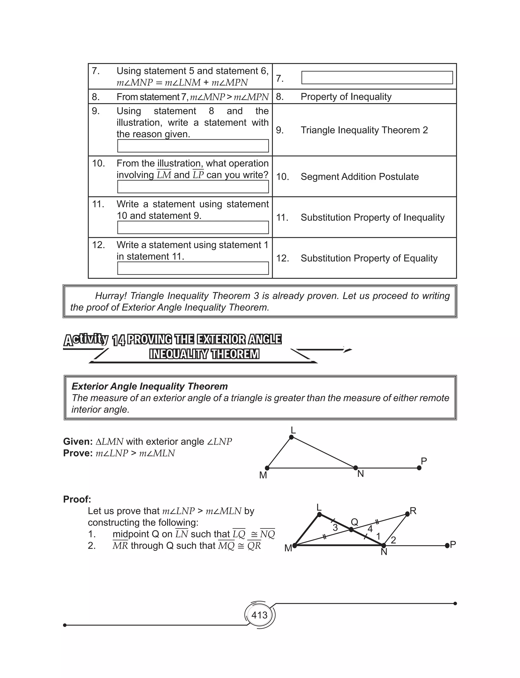 413
7.	 Using statement 5 and statement 6,
m∠MNP = m∠LNM + m∠MPN 7.
8.	 From statement 7,m∠MNP > m∠MPN 8.	 Property of Inequality
9.	 Using statement 8 and the
illustration, write a statement with
the reason given. 9. 	 Triangle Inequality Theorem 2
10.	 From the illustration, what operation
involving LM and LP can you write? 10. 	 Segment Addition Postulate
11.	 Write a statement using statement
10 and statement 9. 11. 	 Substitution Property of Inequality
12.	 Write a statement using statement 1
in statement 11. 12. 	 Substitution Property of Equality
	 Hurray! Triangle Inequality Theorem 3 is already proven. Let us proceed to writing
the proof of Exterior Angle Inequality Theorem.
PROVING THE EXTERIOR ANGLE
INEQUALITY THEOREM
Activity 14
Given: ∆LMN with exterior angle ∠LNP
Prove: m∠LNP > m∠MLN
Proof:
Let us prove that m∠LNP > m∠MLN by
constructing the following:
1.	 midpoint Q on LN such that LQ ≅ NQ
2.	 MR through Q such that MQ ≅ QR
Exterior Angle Inequality Theorem
The measure of an exterior angle of a triangle is greater than the measure of either remote
interior angle.
M
L
N
P
M
L
Q
R
N
P
3 4
1 2
 