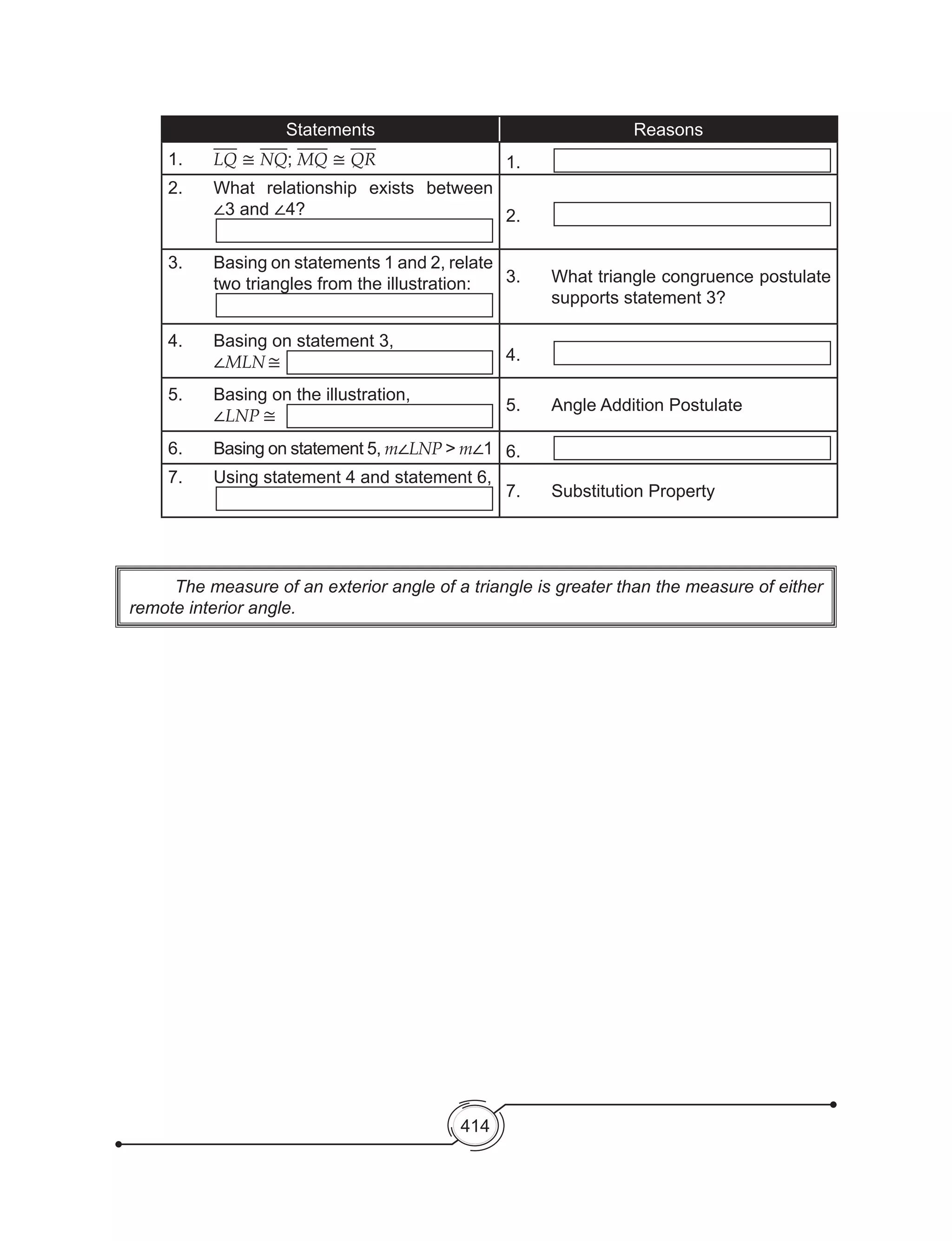 414
Statements Reasons
1.	 LQ ≅ NQ; MQ ≅ QR 1.
2.	 What relationship exists between
∠3 and ∠4? 2.
3.	 Basing on statements 1 and 2, relate
two triangles from the illustration: 3.	 What triangle congruence postulate
supports statement 3?
4.	 Basing on statement 3,
∠MLN≅ 4.
5.	 Basing on the illustration,
∠LNP ≅
5.	 Angle Addition Postulate
6.	 Basing on statement 5, m∠LNP > m∠1 6.
7.	 Using statement 4 and statement 6,
7.	 Substitution Property
	 The measure of an exterior angle of a triangle is greater than the measure of either
remote interior angle.
 