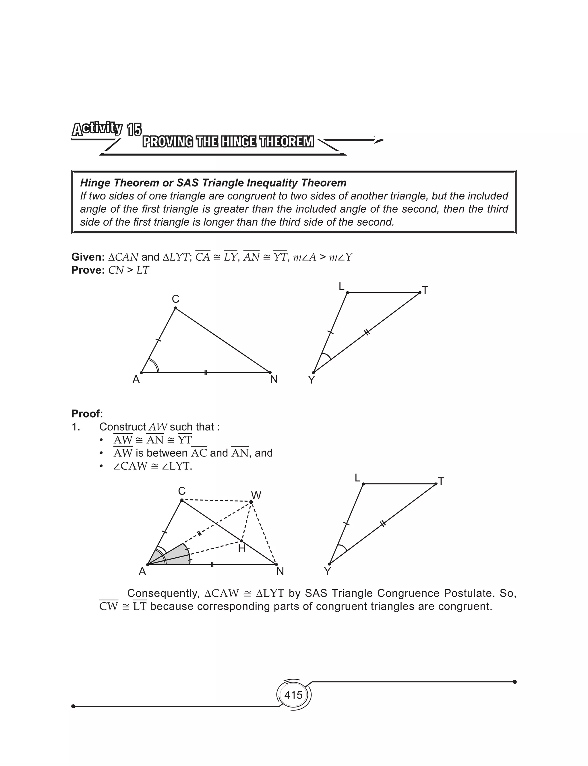 415
Hinge Theorem or SAS Triangle Inequality Theorem
If two sides of one triangle are congruent to two sides of another triangle, but the included
angle of the first triangle is greater than the included angle of the second, then the third
side of the first triangle is longer than the third side of the second.
PROVING THE HINGE THEOREM
Activity 15
Given: ∆CAN and ∆LYT; CA ≅ LY, AN ≅ YT, m∠A > m∠Y
Prove: CN > LT
Proof:
1.	Construct AW such that :
		•	 AW ≅ AN ≅ YT
	 	 •	 AW is between AC and AN, and
	 	 •	 ∠CAW ≅ ∠LYT.
C
A N
Y
L T
C
A N
W
H
	 Consequently, ∆CAW ≅ ∆LYT by SAS Triangle Congruence Postulate. So,
CW ≅ LT because corresponding parts of congruent triangles are congruent.
Y
L T
 