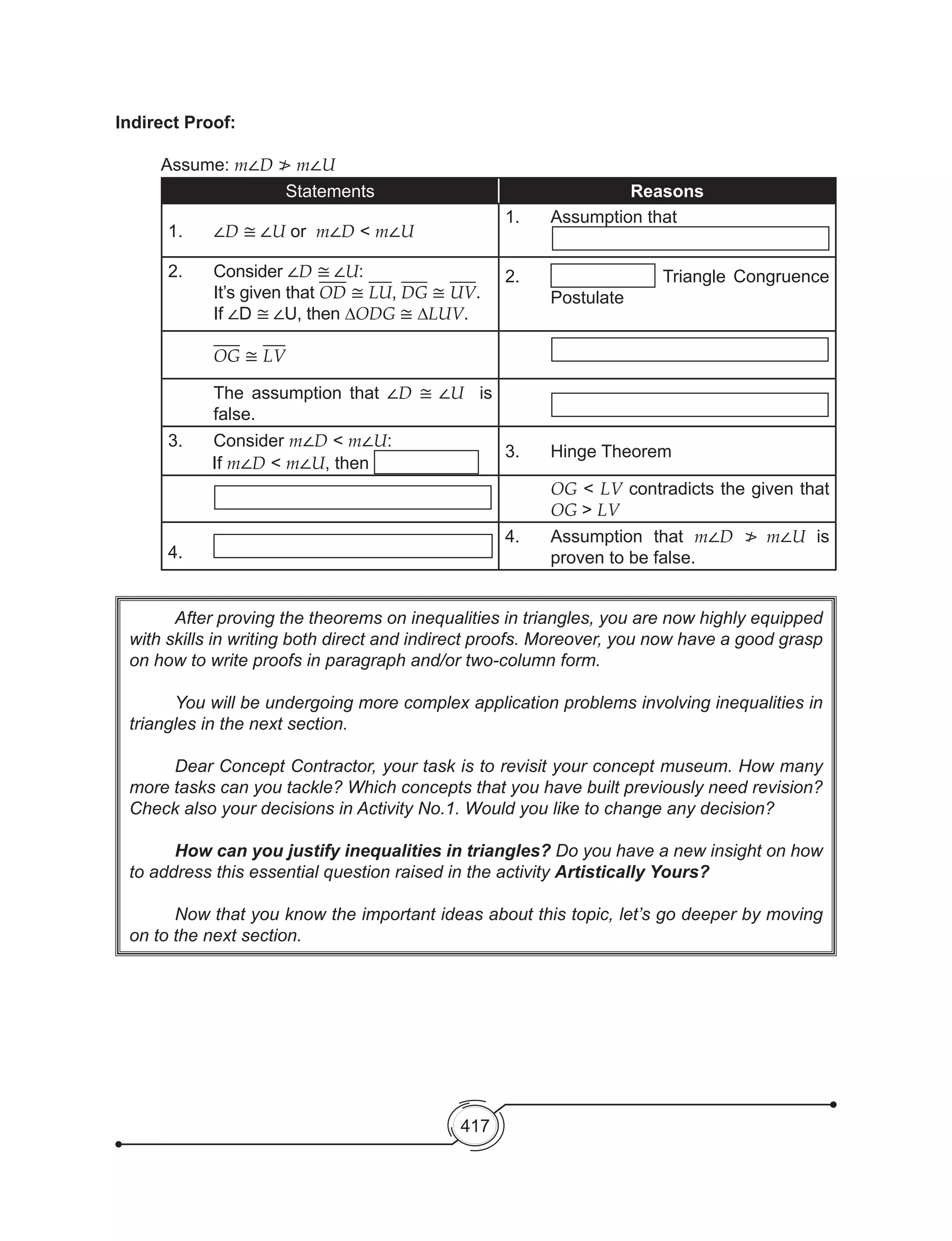 417
	 After proving the theorems on inequalities in triangles, you are now highly equipped
with skills in writing both direct and indirect proofs. Moreover, you now have a good grasp
on how to write proofs in paragraph and/or two-column form.
	 You will be undergoing more complex application problems involving inequalities in
triangles in the next section.
	 Dear Concept Contractor, your task is to revisit your concept museum. How many
more tasks can you tackle? Which concepts that you have built previously need revision?
Check also your decisions in Activity No.1. Would you like to change any decision?
	 How can you justify inequalities in triangles? Do you have a new insight on how
to address this essential question raised in the activity Artistically Yours?
	
	 Now that you know the important ideas about this topic, let’s go deeper by moving
on to the next section.
Indirect Proof:
	 Assume: m∠D ≯ m∠U
Statements Reasons
1. 	 ∠D ≅ ∠U or m∠D < m∠U
1.	 Assumption that
2. 	 Consider ∠D ≅ ∠U:
It’s given that OD ≅ LU, DG ≅ UV.
If ∠D ≅ ∠U, then ∆ODG ≅ ∆LUV.
2.	 Triangle Congruence
Postulate
OG ≅ LV
The assumption that ∠D ≅ ∠U is
false.
3. 	 Consider m∠D < m∠U:
If m∠D < m∠U, then
3. 	 Hinge Theorem
OG < LV contradicts the given that
OG > LV
4. 	
4. 	 Assumption that m∠D ≯ m∠U is
proven to be false.
	
 