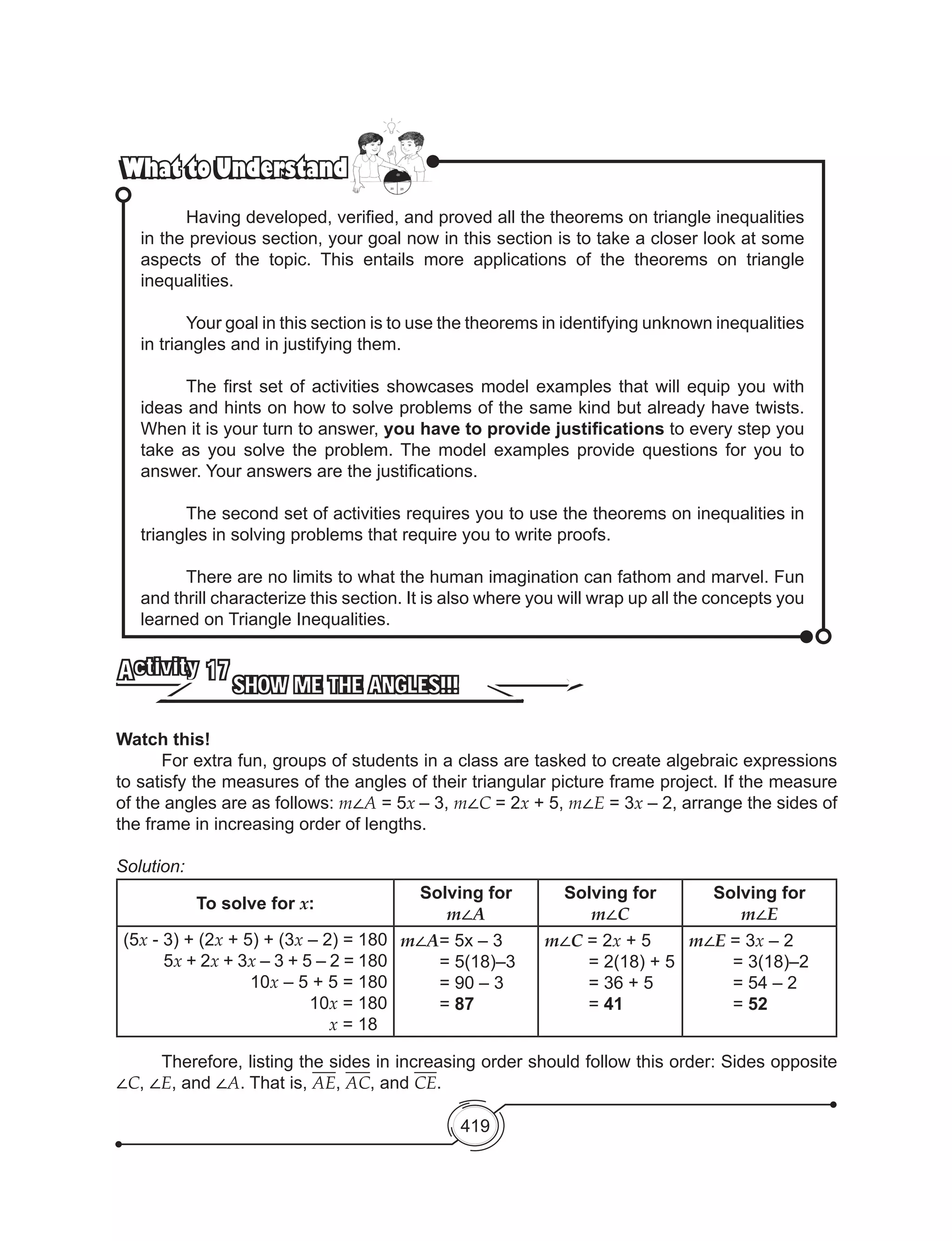 419
What to UnderstandWhat to Understand
	 Having developed, verified, and proved all the theorems on triangle inequalities
in the previous section, your goal now in this section is to take a closer look at some
aspects of the topic. This entails more applications of the theorems on triangle
inequalities.
	 Your goal in this section is to use the theorems in identifying unknown inequalities
in triangles and in justifying them.
	 The first set of activities showcases model examples that will equip you with
ideas and hints on how to solve problems of the same kind but already have twists.
When it is your turn to answer, you have to provide justifications to every step you
take as you solve the problem. The model examples provide questions for you to
answer. Your answers are the justifications.
	 The second set of activities requires you to use the theorems on inequalities in
triangles in solving problems that require you to write proofs.
	 There are no limits to what the human imagination can fathom and marvel. Fun
and thrill characterize this section. It is also where you will wrap up all the concepts you
learned on Triangle Inequalities.
SHOW ME THE ANGLES!!!
Activity 17
Watch this!
	 For extra fun, groups of students in a class are tasked to create algebraic expressions
to satisfy the measures of the angles of their triangular picture frame project. If the measure
of the angles are as follows: m∠A = 5x – 3, m∠C = 2x + 5, m∠E = 3x – 2, arrange the sides of
the frame in increasing order of lengths.
Solution:
To solve for x:
Solving for
m∠A
Solving for
m∠C
Solving for
m∠E
(5x - 3) + (2x + 5) + (3x – 2) = 180
5x + 2x + 3x – 3 + 5 – 2 = 180
10x – 5 + 5 = 180
10x = 180
x = 18
m∠A= 5x – 3
        = 5(18)–3
        = 90 – 3
= 87
m∠C = 2x + 5
         = 2(18) + 5
= 36 + 5
= 41
m∠E = 3x – 2
         = 3(18)–2
= 54 – 2
= 52
	 Therefore, listing the sides in increasing order should follow this order: Sides opposite
∠C, ∠E, and ∠A. That is, AE, AC, and CE.
 
