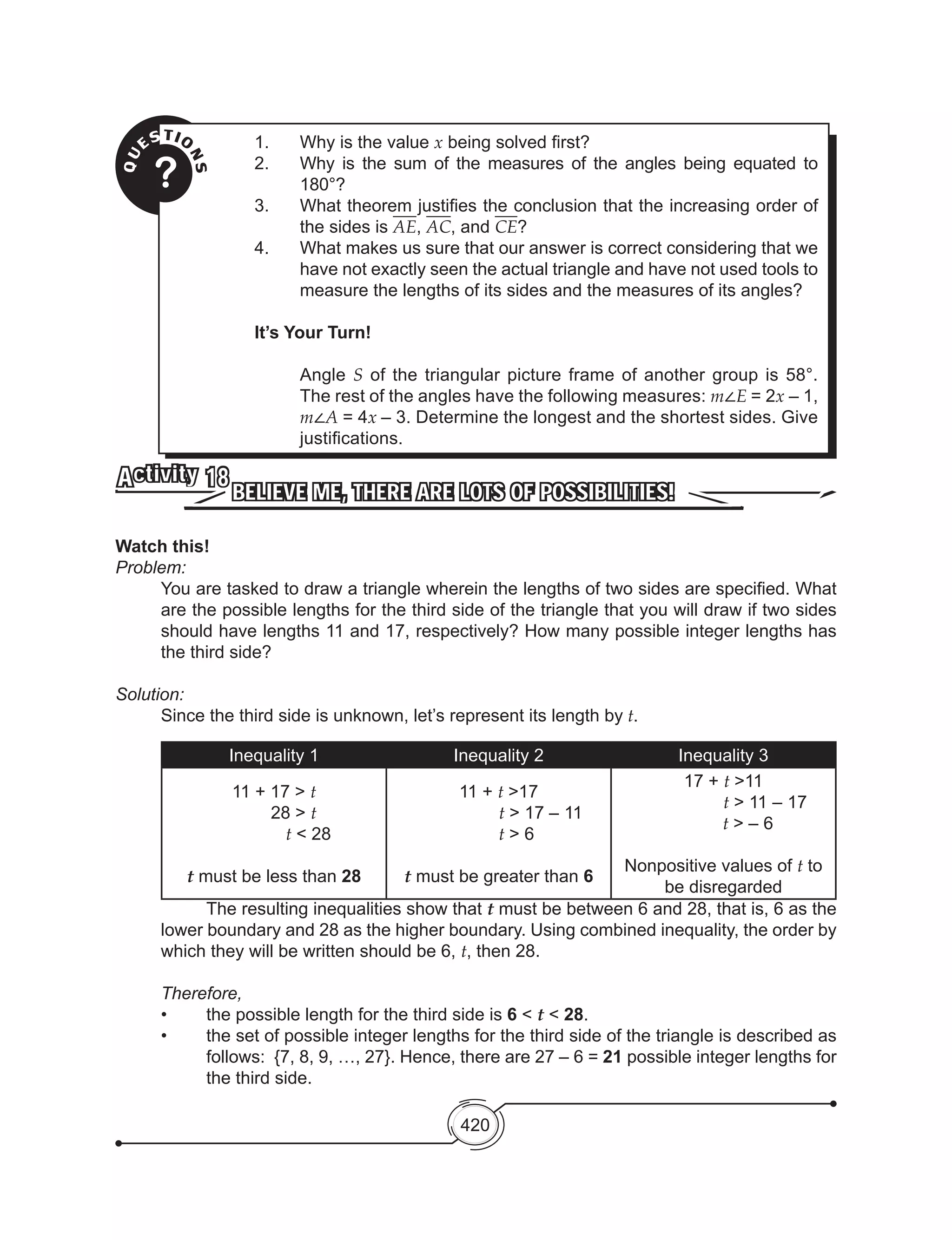 420
QU
ESTIO
NS?
1.	 Why is the value x being solved first?
2.	 Why is the sum of the measures of the angles being equated to
180°?
3.	 What theorem justifies the conclusion that the increasing order of
the sides is AE, AC, and CE?
4.	 What makes us sure that our answer is correct considering that we
have not exactly seen the actual triangle and have not used tools to
measure the lengths of its sides and the measures of its angles?
It’s Your Turn!
	Angle S of the triangular picture frame of another group is 58°.
The rest of the angles have the following measures: m∠E = 2x – 1,
m∠A = 4x – 3. Determine the longest and the shortest sides. Give
justifications.
BELIEVE ME, THERE ARE LOTS OF POSSIBILITIES!
Activity 18
Watch this!
Problem:
You are tasked to draw a triangle wherein the lengths of two sides are specified. What
are the possible lengths for the third side of the triangle that you will draw if two sides
should have lengths 11 and 17, respectively? How many possible integer lengths has
the third side?
Solution:
	 Since the third side is unknown, let’s represent its length by t.
Inequality 1 Inequality 2 Inequality 3
11 + 17 > t
28 > t
t < 28
t must be less than 28
11 + t >17
t > 17 – 11
t > 6
t must be greater than 6
17 + t >11
t > 11 – 17
t > – 6
Nonpositive values of t to
be disregarded
	 The resulting inequalities show that t must be between 6 and 28, that is, 6 as the
lower boundary and 28 as the higher boundary. Using combined inequality, the order by
which they will be written should be 6, t, then 28.
Therefore,
•	 the possible length for the third side is 6 < t < 28.
•	 the set of possible integer lengths for the third side of the triangle is described as
follows:  {7, 8, 9, …, 27}. Hence, there are 27 – 6 = 21 possible integer lengths for
the third side.
 
