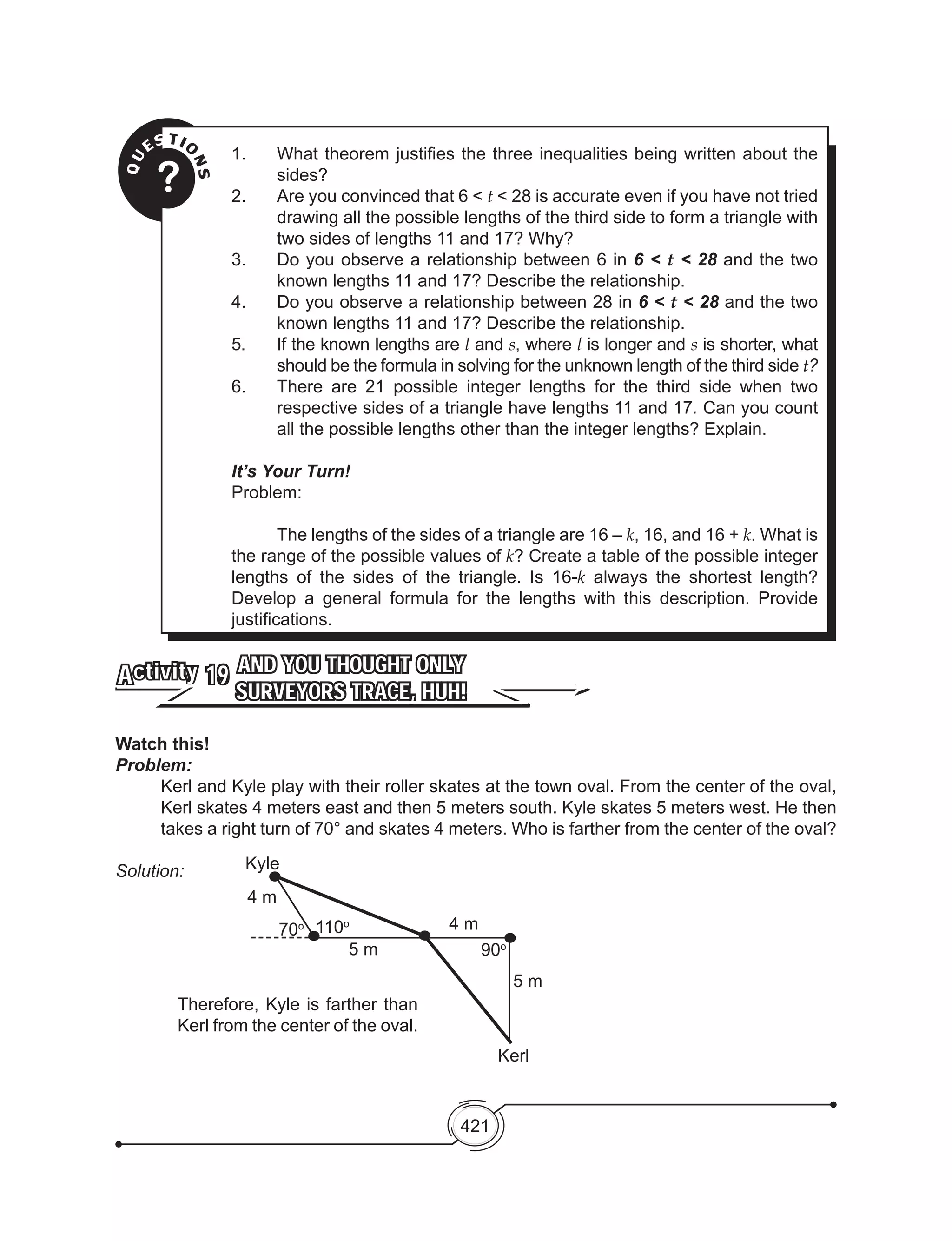 421
QU
ESTIO
NS?
1.	 What theorem justifies the three inequalities being written about the
sides?
2.	 Are you convinced that 6 < t < 28 is accurate even if you have not tried
drawing all the possible lengths of the third side to form a triangle with
two sides of lengths 11 and 17? Why?
3.	 Do you observe a relationship between 6 in 6 < t < 28 and the two
known lengths 11 and 17? Describe the relationship.
4.	 Do you observe a relationship between 28 in 6 < t < 28 and the two
known lengths 11 and 17? Describe the relationship.
5.	 If the known lengths are l and s, where l is longer and s is shorter, what
should be the formula in solving for the unknown length of the third side t?
6.	 There are 21 possible integer lengths for the third side when two
respective sides of a triangle have lengths 11 and 17. Can you count
all the possible lengths other than the integer lengths? Explain.
It’s Your Turn!
Problem:
		The lengths of the sides of a triangle are 16 – k, 16, and 16 + k. What is
the range of the possible values of k? Create a table of the possible integer
lengths of the sides of the triangle. Is 16-k always the shortest length?
Develop a general formula for the lengths with this description. Provide
justifications.
AND YOU THOUGHT ONLY
SURVEYORS TRACE, HUH!
Activity 19
Watch this!
Problem:
Kerl and Kyle play with their roller skates at the town oval. From the center of the oval,
Kerl skates 4 meters east and then 5 meters south. Kyle skates 5 meters west. He then
takes a right turn of 70° and skates 4 meters. Who is farther from the center of the oval?
Solution:
4 m
70o 110o
5 m
4 m
90o
5 m
Kerl
Kyle
Therefore, Kyle is farther than
Kerl from the center of the oval.
 