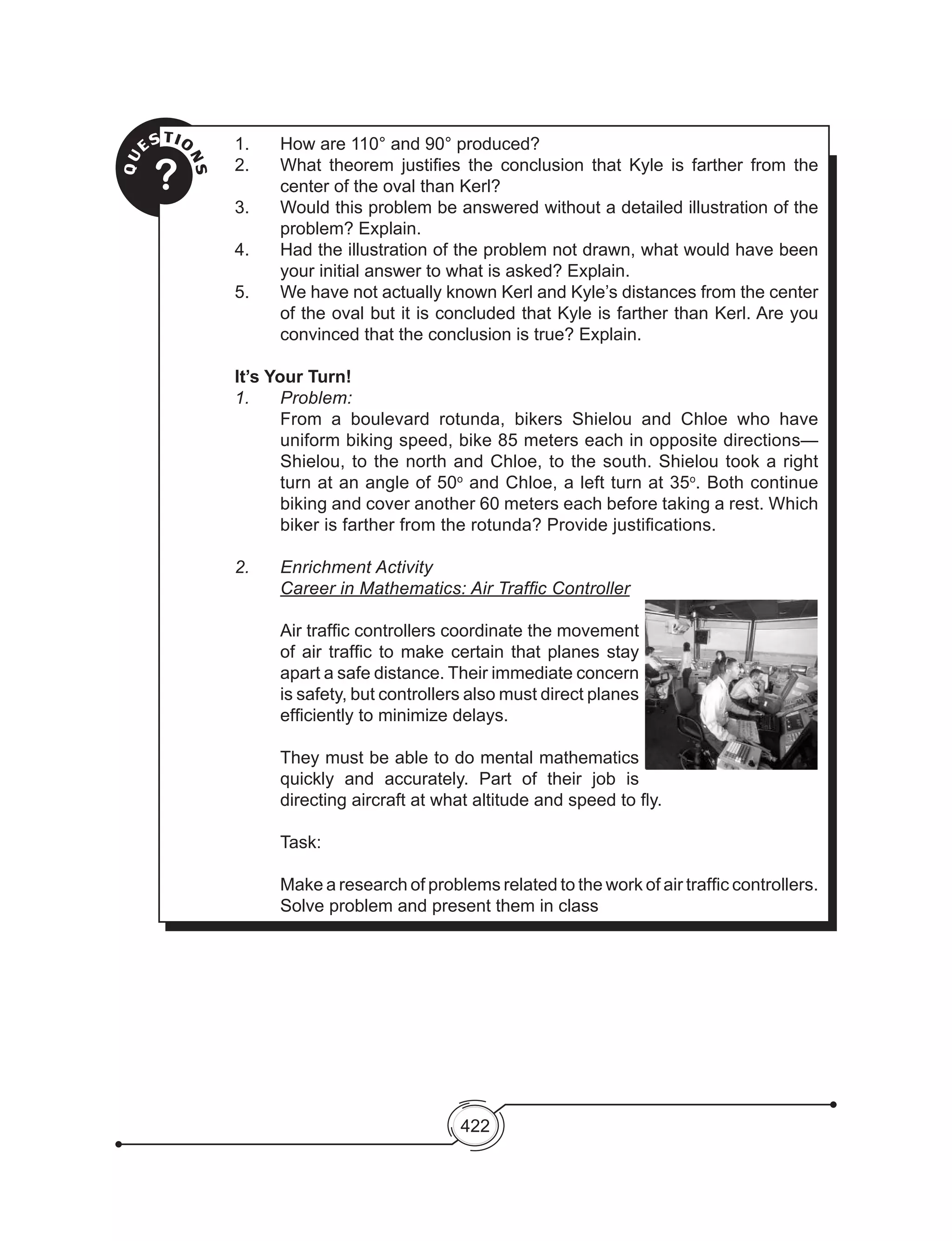 422
	QU
ESTIO
NS?
1.	 How are 110° and 90° produced?
2. 	 What theorem justifies the conclusion that Kyle is farther from the
center of the oval than Kerl?
3. 	 Would this problem be answered without a detailed illustration of the
problem? Explain.
4. 	 Had the illustration of the problem not drawn, what would have been
your initial answer to what is asked? Explain.
5.	 We have not actually known Kerl and Kyle’s distances from the center
of the oval but it is concluded that Kyle is farther than Kerl. Are you
convinced that the conclusion is true? Explain.
It’s Your Turn!
1.	 Problem:
	 From a boulevard rotunda, bikers Shielou and Chloe who have
uniform biking speed, bike 85 meters each in opposite directions—
Shielou, to the north and Chloe, to the south. Shielou took a right
turn at an angle of 50o
and Chloe, a left turn at 35o
. Both continue
biking and cover another 60 meters each before taking a rest. Which
biker is farther from the rotunda? Provide justifications.
2.	 Enrichment Activity
	 Career in Mathematics: Air Traffic Controller
	
	 Air traffic controllers coordinate the movement
of air traffic to make certain that planes stay
apart a safe distance. Their immediate concern
is safety, but controllers also must direct planes
efficiently to minimize delays.
	
	 They must be able to do mental mathematics
quickly and accurately. Part of their job is
directing aircraft at what altitude and speed to fly.
	 Task:
	
	 Make a research of problems related to the work of air traffic controllers.
Solve problem and present them in class
 