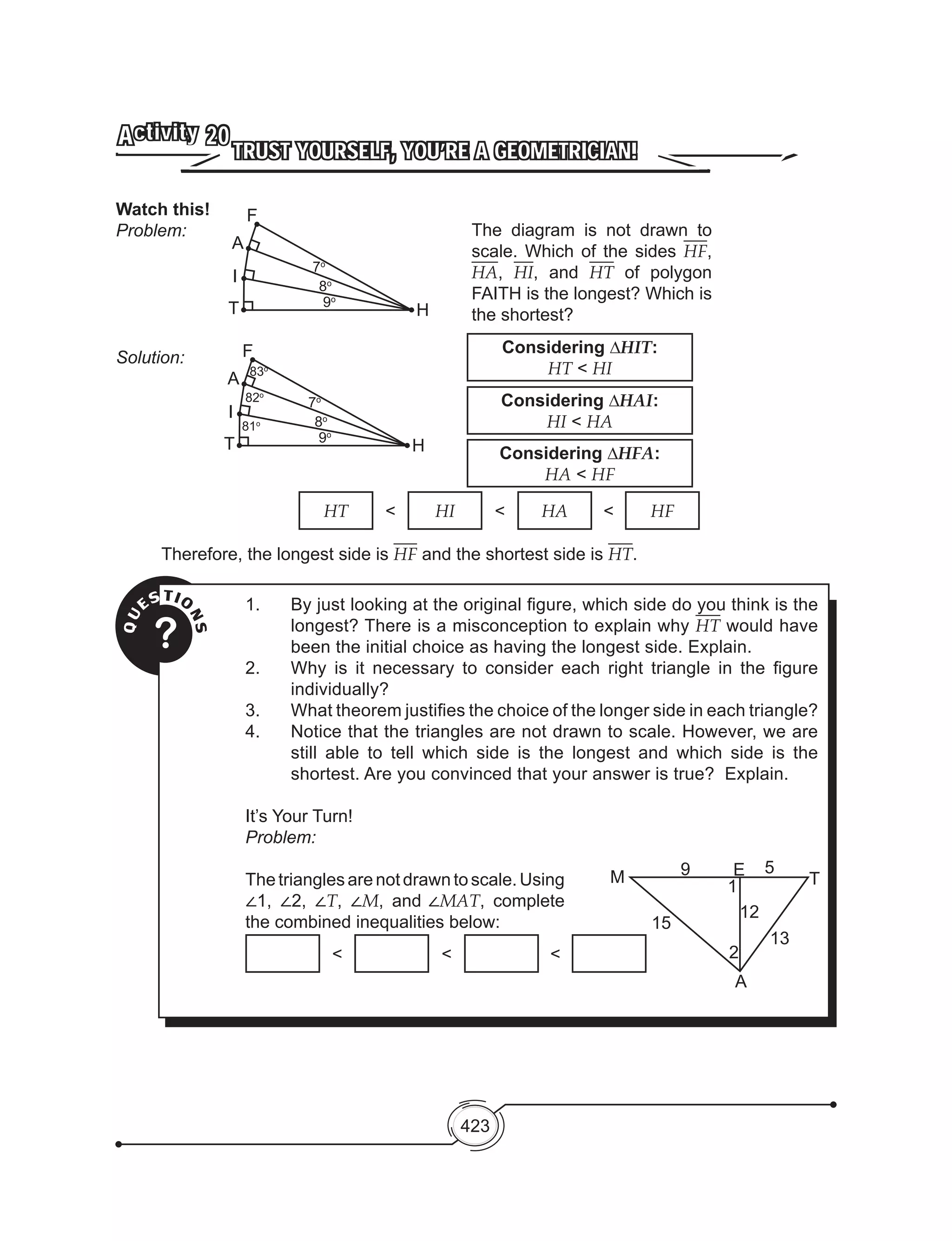 423
TRUST YOURSELF, YOU’RE A GEOMETRICIAN!
Activity 20
Watch this!
Problem:
Solution:
HT < HI < HA < HF
Therefore, the longest side is HF and the shortest side is HT.
QU
ESTIO
NS
?
1.	 By just looking at the original figure, which side do you think is the
longest? There is a misconception to explain why HT would have
been the initial choice as having the longest side. Explain.
2. 	 Why is it necessary to consider each right triangle in the figure
individually?
3. 	 What theorem justifies the choice of the longer side in each triangle?
4. 	 Notice that the triangles are not drawn to scale. However, we are
still able to tell which side is the longest and which side is the
shortest. Are you convinced that your answer is true? Explain.
It’s Your Turn!
Problem:
Thetriangles arenotdrawn toscale.Using
∠1, ∠2, ∠T, ∠M, and ∠MAT, complete
the combined inequalities below:
< < <
The diagram is not drawn to
scale. Which of the sides HF,
HA, HI, and HT of polygon
FAITH is the longest? Which is
the shortest?
F
H
A
T
7o
8o
9o
I
F
H
A
T
7o
8o
9o
I
83o
82o
81o
Considering ∆HIT:
HT < HI
Considering ∆HAI:
HI < HA
Considering ∆HFA:
HA < HF
A
M
15
9 E 5
T
13
2
1
12
 