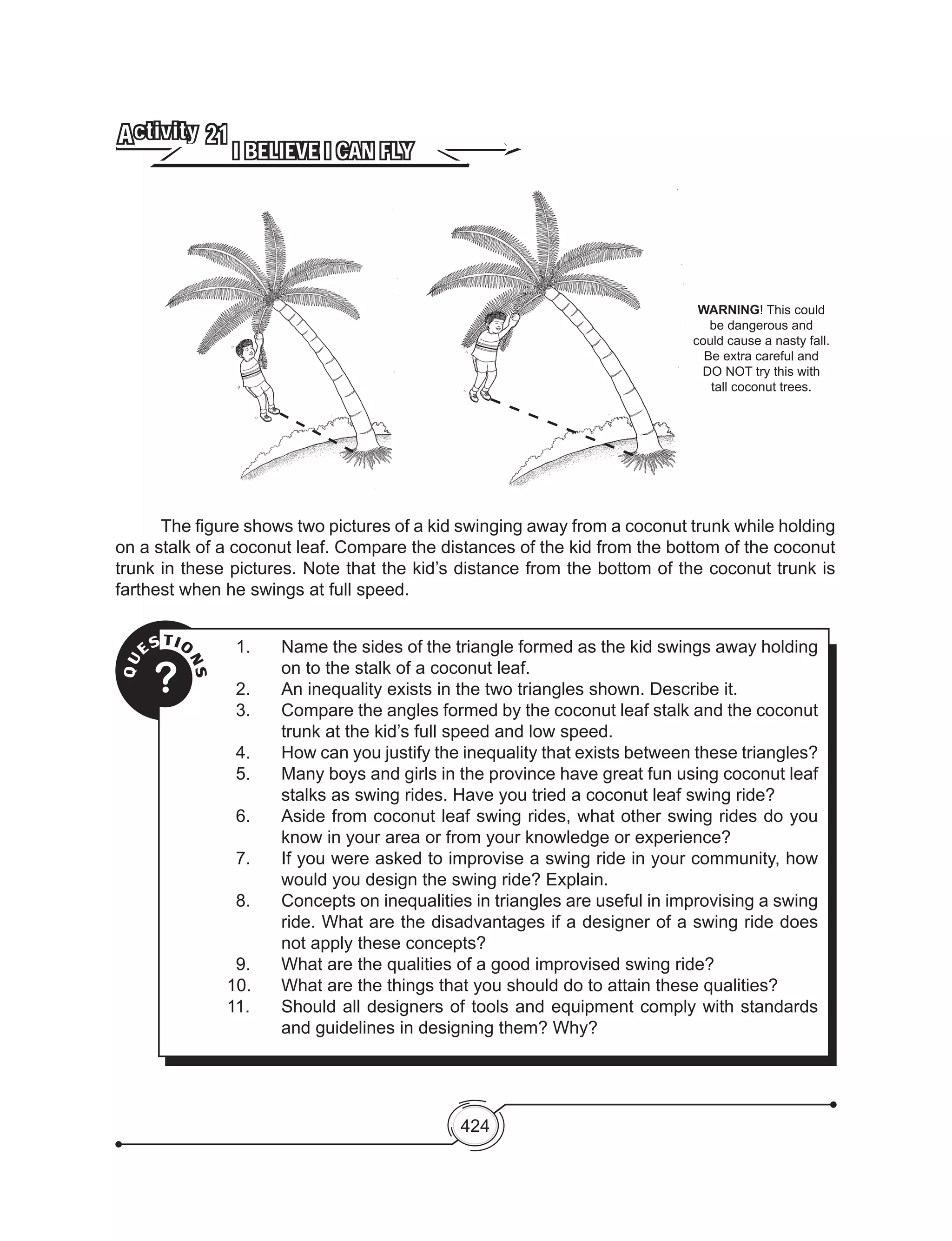 424
QU
ESTIO
NS
?
1.	 Name the sides of the triangle formed as the kid swings away holding
on to the stalk of a coconut leaf.
2.	 An inequality exists in the two triangles shown. Describe it.
3.	 Compare the angles formed by the coconut leaf stalk and the coconut
trunk at the kid’s full speed and low speed.
4.	 How can you justify the inequality that exists between these triangles?
5.	 Many boys and girls in the province have great fun using coconut leaf
stalks as swing rides. Have you tried a coconut leaf swing ride?
6.	 Aside from coconut leaf swing rides, what other swing rides do you
know in your area or from your knowledge or experience?
7.	 If you were asked to improvise a swing ride in your community, how
would you design the swing ride? Explain.
8.	 Concepts on inequalities in triangles are useful in improvising a swing
ride. What are the disadvantages if a designer of a swing ride does
not apply these concepts?
9.	 What are the qualities of a good improvised swing ride?
10.	 What are the things that you should do to attain these qualities?
11. 	 Should all designers of tools and equipment comply with standards
and guidelines in designing them? Why?
I BELIEVE I CAN FLY
Activity 21
	 The figure shows two pictures of a kid swinging away from a coconut trunk while holding
on a stalk of a coconut leaf. Compare the distances of the kid from the bottom of the coconut
trunk in these pictures. Note that the kid’s distance from the bottom of the coconut trunk is
farthest when he swings at full speed.
WARNING! This could
be dangerous and
could cause a nasty fall.
Be extra careful and
DO NOT try this with
tall coconut trees.
 