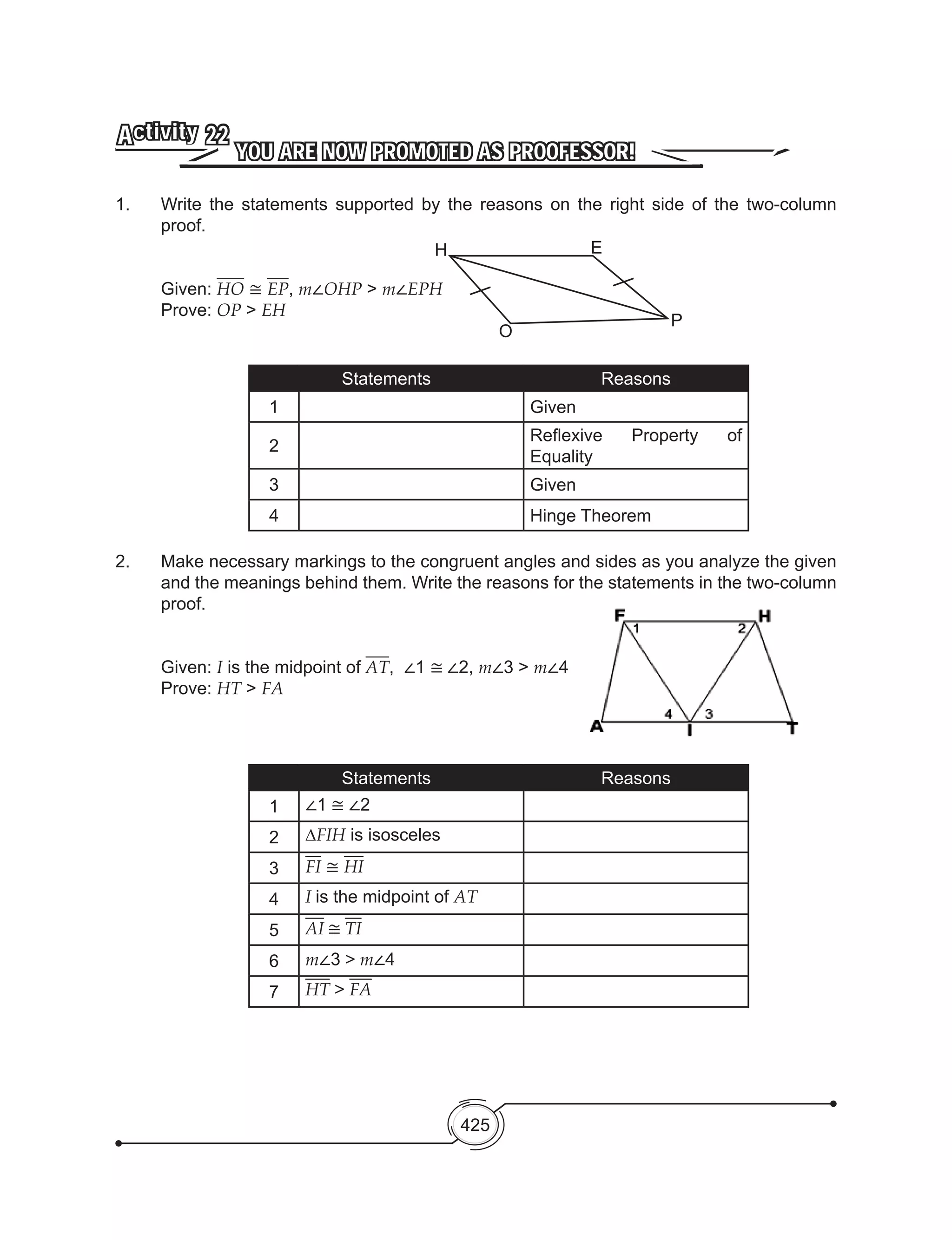 425
YOU ARE NOW PROMOTED AS PROOFESSOR!
Activity 22
1. 	 Write the statements supported by the reasons on the right side of the two-column
proof.
Given: HO ≅ EP, m∠OHP > m∠EPH
Prove: OP > EH
Statements Reasons
1 Given
2
Reflexive Property of
Equality
3 Given
4 Hinge Theorem
2. 	 Make necessary markings to the congruent angles and sides as you analyze the given
and the meanings behind them. Write the reasons for the statements in the two-column
proof.
	 Given: I is the midpoint of AT, ∠1 ≅ ∠2, m∠3 > m∠4
	 Prove: HT > FA
Statements Reasons
1 ∠1 ≅ ∠2
2 ∆FIH is isosceles
3 FI ≅ HI
4 I is the midpoint of AT
5 AI ≅ TI
6 m∠3 > m∠4
7 HT > FA
H
O
E
P
 