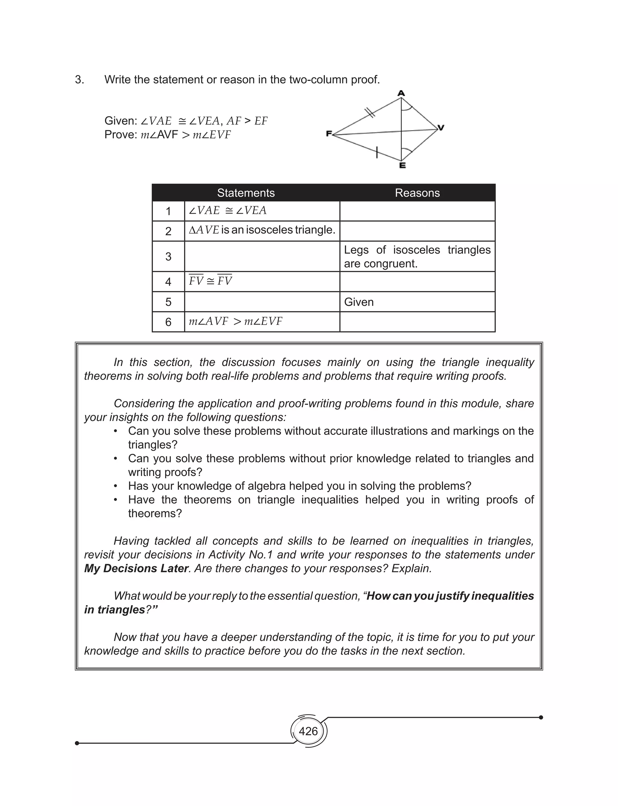 426
	 In this section, the discussion focuses mainly on using the triangle inequality
theorems in solving both real-life problems and problems that require writing proofs.
	 Considering the application and proof-writing problems found in this module, share
your insights on the following questions:
•	 Can you solve these problems without accurate illustrations and markings on the
triangles?
•	 Can you solve these problems without prior knowledge related to triangles and
writing proofs?
•	 Has your knowledge of algebra helped you in solving the problems?
•	 Have the theorems on triangle inequalities helped you in writing proofs of
theorems?
	 Having tackled all concepts and skills to be learned on inequalities in triangles,
revisit your decisions in Activity No.1 and write your responses to the statements under
My Decisions Later. Are there changes to your responses? Explain.
	 What would be your reply to the essential question, “How can you justify inequalities
in triangles?”
	 Now that you have a deeper understanding of the topic, it is time for you to put your
knowledge and skills to practice before you do the tasks in the next section.
3.	 Write the statement or reason in the two-column proof.
	
	 Given: ∠VAE ≅ ∠VEA, AF > EF
	 Prove: m∠AVF > m∠EVF
Statements Reasons
1 ∠VAE ≅ ∠VEA
2 ∆AVE is an isosceles triangle.
3
Legs of isosceles triangles
are congruent.
4 FV ≅ FV
5 Given
6 m∠AVF > m∠EVF
 