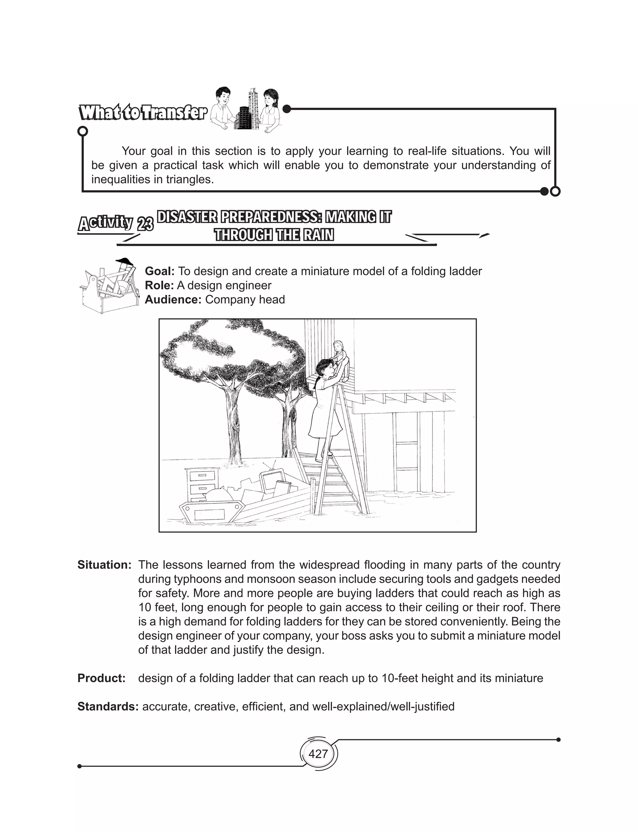 427
What to TransferWhat to Transfer
	 Your goal in this section is to apply your learning to real-life situations. You will
be given a practical task which will enable you to demonstrate your understanding of
inequalities in triangles.
DISASTER PREPAREDNESS: MAKING IT
THROUGH THE RAIN
Activity 23
Situation: 	The lessons learned from the widespread flooding in many parts of the country
during typhoons and monsoon season include securing tools and gadgets needed
for safety. More and more people are buying ladders that could reach as high as
10 feet, long enough for people to gain access to their ceiling or their roof. There
is a high demand for folding ladders for they can be stored conveniently. Being the
design engineer of your company, your boss asks you to submit a miniature model
of that ladder and justify the design.
Product: 	 design of a folding ladder that can reach up to 10-feet height and its miniature
Standards: accurate, creative, efficient, and well-explained/well-justified
Goal: To design and create a miniature model of a folding ladder
Role: A design engineer
Audience: Company head
 