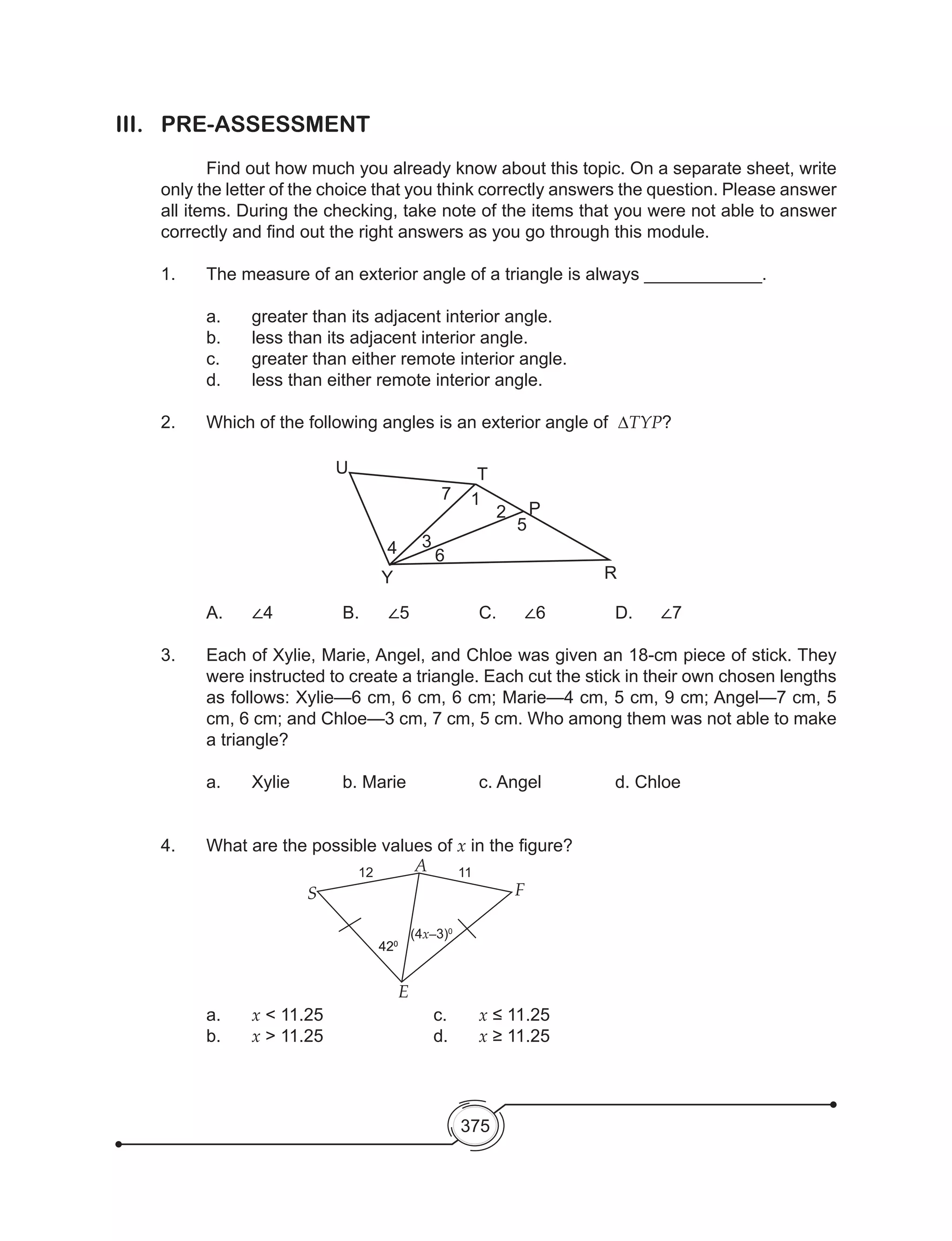 375
III.	PRE-ASSESSMENT
	 Find out how much you already know about this topic. On a separate sheet, write
only the letter of the choice that you think correctly answers the question. Please answer
all items. During the checking, take note of the items that you were not able to answer
correctly and find out the right answers as you go through this module.
1. 	 The measure of an exterior angle of a triangle is always ____________.
	 a.	 greater than its adjacent interior angle.
	 b.	 less than its adjacent interior angle.
	 c.	 greater than either remote interior angle.
	 d.	 less than either remote interior angle.
2.	 Which of the following angles is an exterior angle of  ∆TYP?
A.	 ∠4		 B.	 ∠5		 C.	 ∠6		 D.	 ∠7
3. 	 Each of Xylie, Marie, Angel, and Chloe was given an 18-cm piece of stick. They
were instructed to create a triangle. Each cut the stick in their own chosen lengths
as follows: Xylie—6 cm, 6 cm, 6 cm; Marie—4 cm, 5 cm, 9 cm; Angel—7 cm, 5
cm, 6 cm; and Chloe—3 cm, 7 cm, 5 cm. Who among them was not able to make
a triangle?
	a.	Xylie		b. Marie		c. Angel		d. Chloe
4. 	 What are the possible values of x in the figure?
a.	 x < 11.25			c. 	x ≤ 11.25	
b. 	 x > 11.25			 d. 	 x ≥ 11.25
12
S
A 11
F
E
420
420
(4x–3)0
U
Y
T
P
R
5
6
34
7 1
2
 