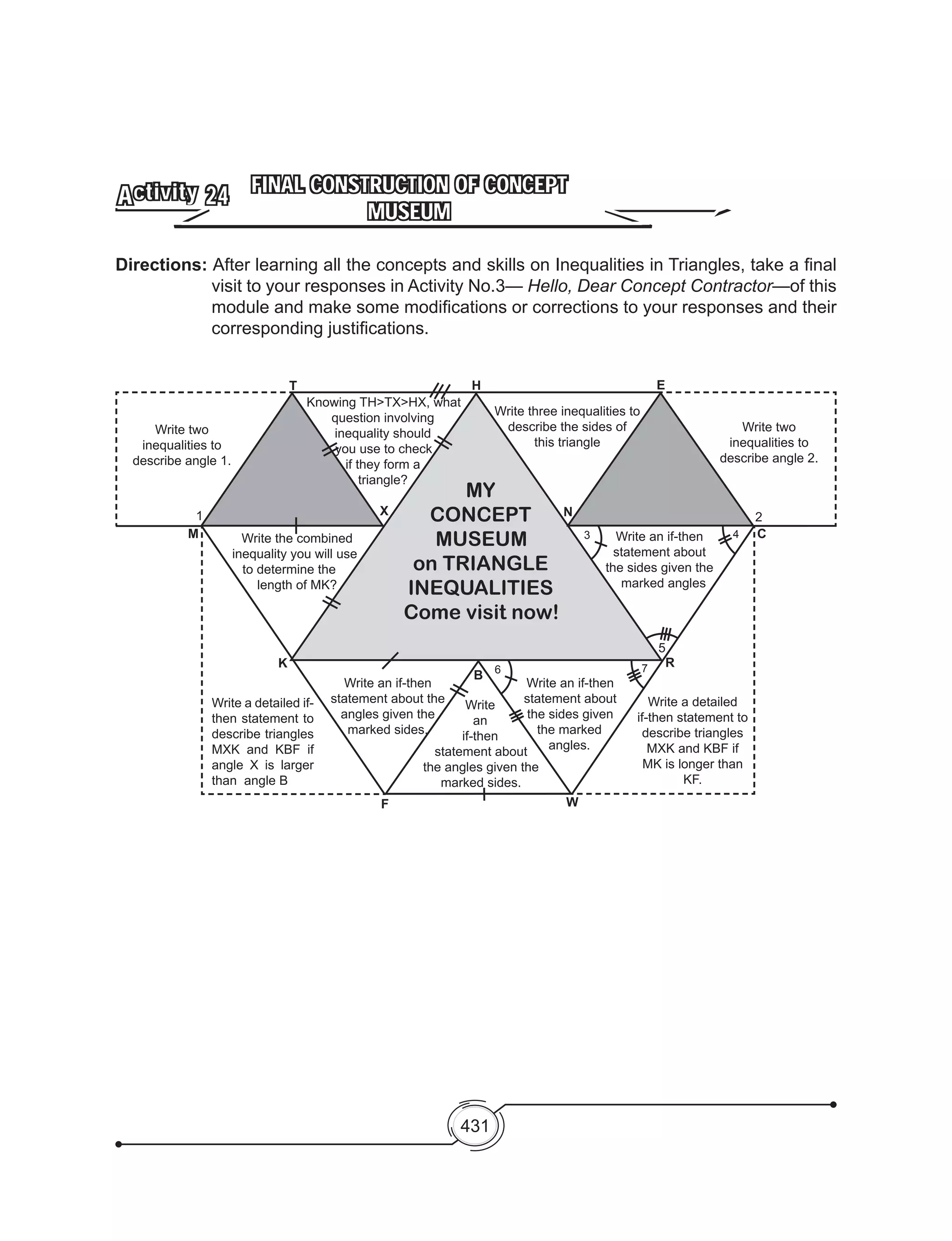 431
FINAL CONSTRUCTION OF CONCEPT
MUSEUM
Activity 24
Directions: After learning all the concepts and skills on Inequalities in Triangles, take a final
visit to your responses in Activity No.3— Hello, Dear Concept Contractor—of this
module and make some modifications or corrections to your responses and their
corresponding justifications.
Write two
inequalities to
describe angle 1.
Write a detailed if-
then statement to
describe triangles
MXK and KBF if
angle X is larger
than angle B
Write a detailed
if-then statement to
describe triangles
MXK and KBF if
MK is longer than
KF.
Write
an
if-then
statement about
the angles given the
marked sides.
Write the combined
inequality you will use
to determine the
length of MK?
Write an if-then
statement about the
angles given the
marked sides.
Write an if-then
statement about
the sides given
the marked
angles.
Write two
inequalities to
describe angle 2.
Write an if-then
statement about
the sides given the
marked angles
5
Knowing TH>TX>HX, what
question involving
inequality should
you use to check
if they form a
triangle?
Write three inequalities to
describe the sides of
this triangle
1
3 4
2
C
N
EH
X
T
M
K
F
B
W
6 7
MY
CONCEPT
MUSEUM
on TRIANGLE
INEQUALITIES
Come visit now!
R
 