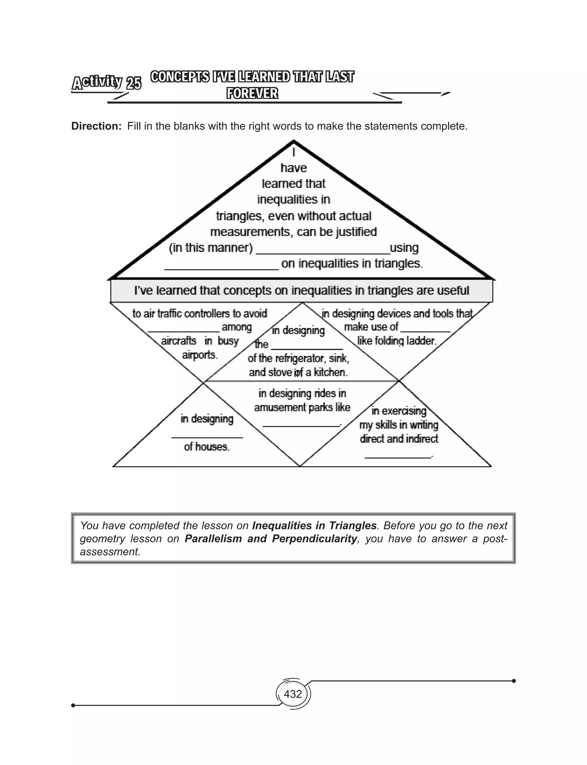 432
You have completed the lesson on Inequalities in Triangles. Before you go to the next
geometry lesson on Parallelism and Perpendicularity, you have to answer a post-
assessment.
CONCEPTS I’VE LEARNED THAT LAST
FOREVER
Activity 25
Direction:	 Fill in the blanks with the right words to make the statements complete.
in
 