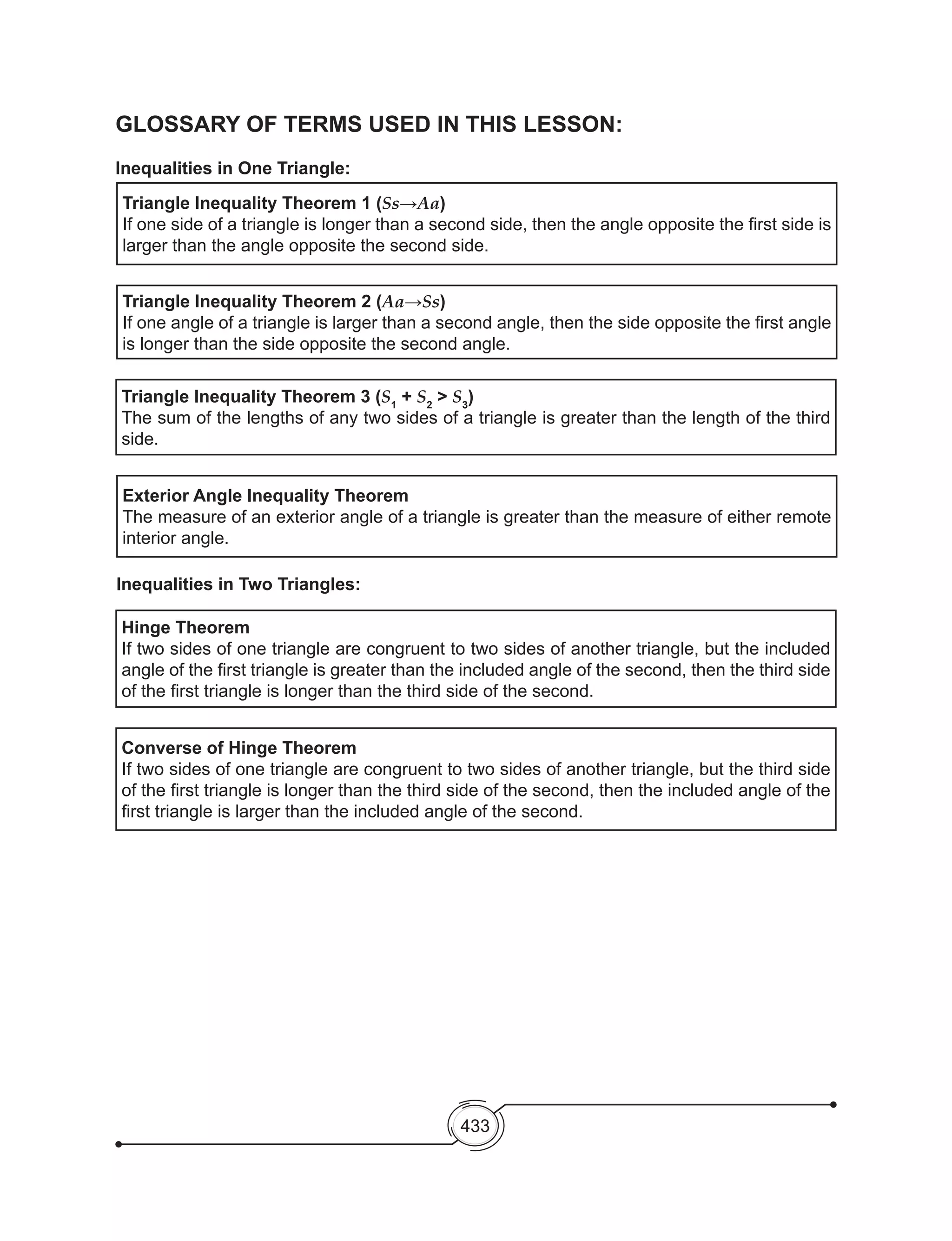 433
GLOSSARY OF TERMS USED IN THIS LESSON:
Inequalities in One Triangle:
Triangle Inequality Theorem 1 (Ss→Aa)
If one side of a triangle is longer than a second side, then the angle opposite the first side is
larger than the angle opposite the second side.
Triangle Inequality Theorem 2 (Aa→Ss)
If one angle of a triangle is larger than a second angle, then the side opposite the first angle
is longer than the side opposite the second angle.
Triangle Inequality Theorem 3 (S1
+ S2
> S3
)
The sum of the lengths of any two sides of a triangle is greater than the length of the third
side.
Exterior Angle Inequality Theorem
The measure of an exterior angle of a triangle is greater than the measure of either remote
interior angle.
Hinge Theorem
If two sides of one triangle are congruent to two sides of another triangle, but the included
angle of the first triangle is greater than the included angle of the second, then the third side
of the first triangle is longer than the third side of the second.
Converse of Hinge Theorem
If two sides of one triangle are congruent to two sides of another triangle, but the third side
of the first triangle is longer than the third side of the second, then the included angle of the
first triangle is larger than the included angle of the second.
Inequalities in Two Triangles:
 