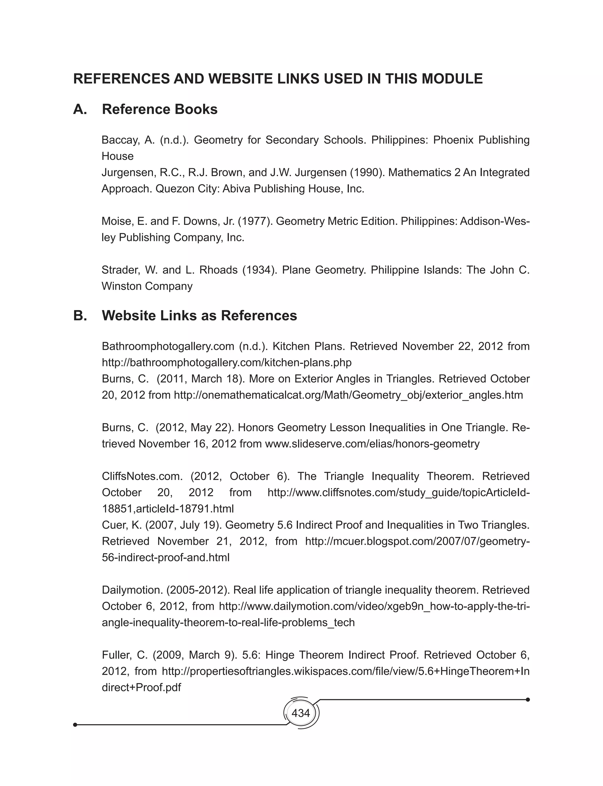 434
REFERENCES AND WEBSITE LINKS USED IN THIS MODULE
A. 	 Reference Books
Baccay, A. (n.d.). Geometry for Secondary Schools. Philippines: Phoenix Publishing
House
Jurgensen, R.C., R.J. Brown, and J.W. Jurgensen (1990). Mathematics 2 An Integrated
Approach. Quezon City: Abiva Publishing House, Inc.
Moise, E. and F. Downs, Jr. (1977). Geometry Metric Edition. Philippines: Addison-Wes-
ley Publishing Company, Inc.
Strader, W. and L. Rhoads (1934). Plane Geometry. Philippine Islands: The John C.
Winston Company
B. 	 Website Links as References
Bathroomphotogallery.com (n.d.). Kitchen Plans. Retrieved November 22, 2012 from
http://bathroomphotogallery.com/kitchen-plans.php
Burns, C.  (2011, March 18). More on Exterior Angles in Triangles. Retrieved October
20, 2012 from http://onemathematicalcat.org/Math/Geometry_obj/exterior_angles.htm
Burns, C.  (2012, May 22). Honors Geometry Lesson Inequalities in One Triangle. Re-
trieved November 16, 2012 from www.slideserve.com/elias/honors-geometry
CliffsNotes.com. (2012, October 6). The Triangle Inequality Theorem. Retrieved
October 20, 2012 from http://www.cliffsnotes.com/study_guide/topicArticleId-
18851,articleId-18791.html
Cuer, K. (2007, July 19). Geometry 5.6 Indirect Proof and Inequalities in Two Triangles.
Retrieved November 21, 2012, from http://mcuer.blogspot.com/2007/07/geometry-
56-indirect-proof-and.html
Dailymotion. (2005-2012). Real life application of triangle inequality theorem. Retrieved
October 6, 2012, from http://www.dailymotion.com/video/xgeb9n_how-to-apply-the-tri-
angle-inequality-theorem-to-real-life-problems_tech
Fuller, C. (2009, March 9). 5.6: Hinge Theorem Indirect Proof. Retrieved October 6,
2012, from http://propertiesoftriangles.wikispaces.com/file/view/5.6+HingeTheorem+In
direct+Proof.pdf
 