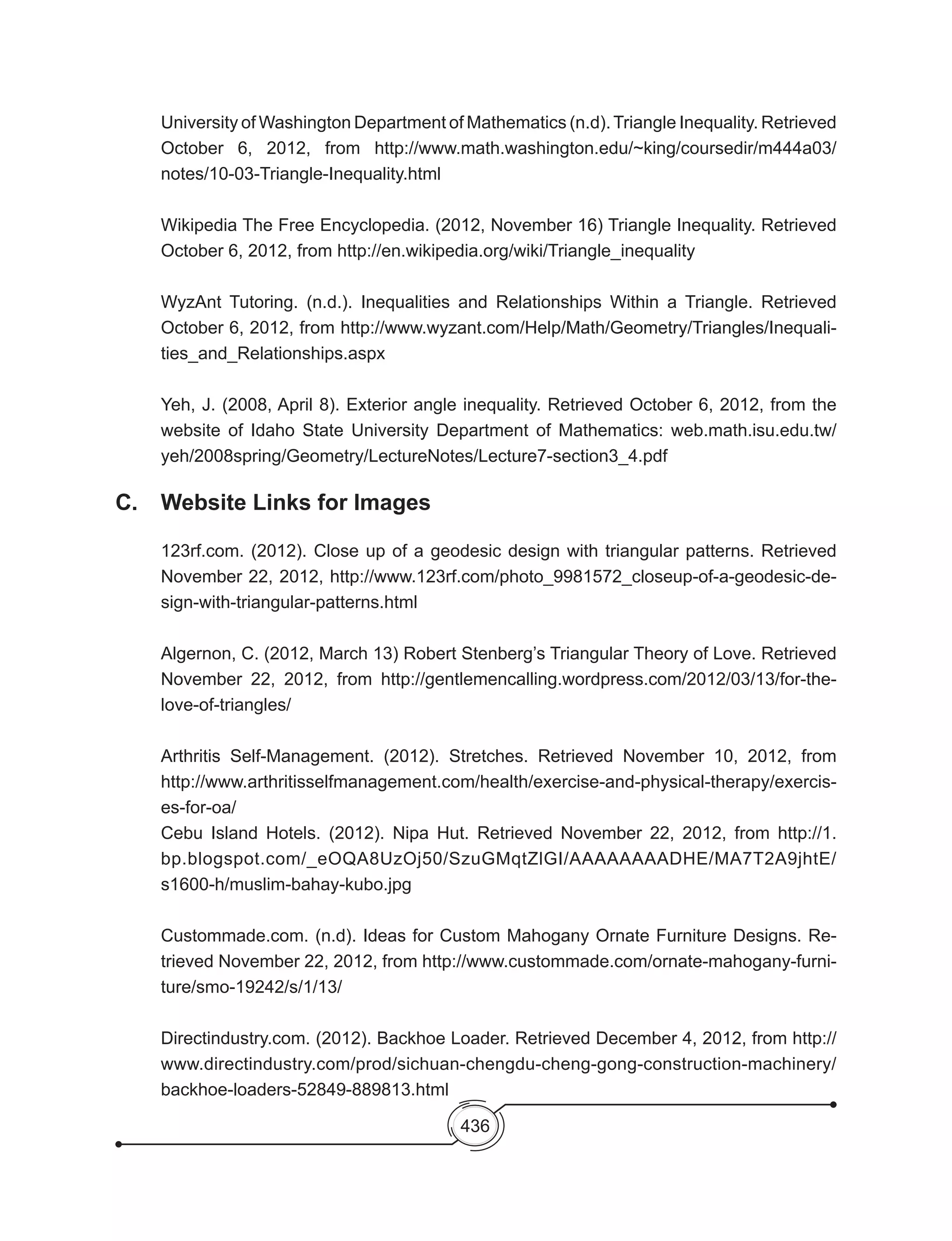 436
University of Washington Department of Mathematics (n.d).Triangle Inequality. Retrieved
October 6, 2012, from http://www.math.washington.edu/~king/coursedir/m444a03/
notes/10-03-Triangle-Inequality.html
Wikipedia The Free Encyclopedia. (2012, November 16) Triangle Inequality. Retrieved
October 6, 2012, from http://en.wikipedia.org/wiki/Triangle_inequality
WyzAnt Tutoring. (n.d.). Inequalities and Relationships Within a Triangle. Retrieved
October 6, 2012, from http://www.wyzant.com/Help/Math/Geometry/Triangles/Inequali-
ties_and_Relationships.aspx
Yeh, J. (2008, April 8). Exterior angle inequality. Retrieved October 6, 2012, from the
website of Idaho State University Department of Mathematics: web.math.isu.edu.tw/
yeh/2008spring/Geometry/LectureNotes/Lecture7-section3_4.pdf
C. 	 Website Links for Images
123rf.com. (2012). Close up of a geodesic design with triangular patterns. Retrieved
November 22, 2012, http://www.123rf.com/photo_9981572_closeup-of-a-geodesic-de-
sign-with-triangular-patterns.html
Algernon, C. (2012, March 13) Robert Stenberg’s Triangular Theory of Love. Retrieved
November 22, 2012, from http://gentlemencalling.wordpress.com/2012/03/13/for-the-
love-of-triangles/
Arthritis Self-Management. (2012). Stretches. Retrieved November 10, 2012, from
http://www.arthritisselfmanagement.com/health/exercise-and-physical-therapy/exercis-
es-for-oa/
Cebu Island Hotels. (2012). Nipa Hut. Retrieved November 22, 2012, from http://1.
bp.blogspot.com/_eOQA8UzOj50/SzuGMqtZlGI/AAAAAAAADHE/MA7T2A9jhtE/
s1600-h/muslim-bahay-kubo.jpg
Custommade.com. (n.d). Ideas for Custom Mahogany Ornate Furniture Designs. Re-
trieved November 22, 2012, from http://www.custommade.com/ornate-mahogany-furni-
ture/smo-19242/s/1/13/
Directindustry.com. (2012). Backhoe Loader. Retrieved December 4, 2012, from http://
www.directindustry.com/prod/sichuan-chengdu-cheng-gong-construction-machinery/
backhoe-loaders-52849-889813.html
 