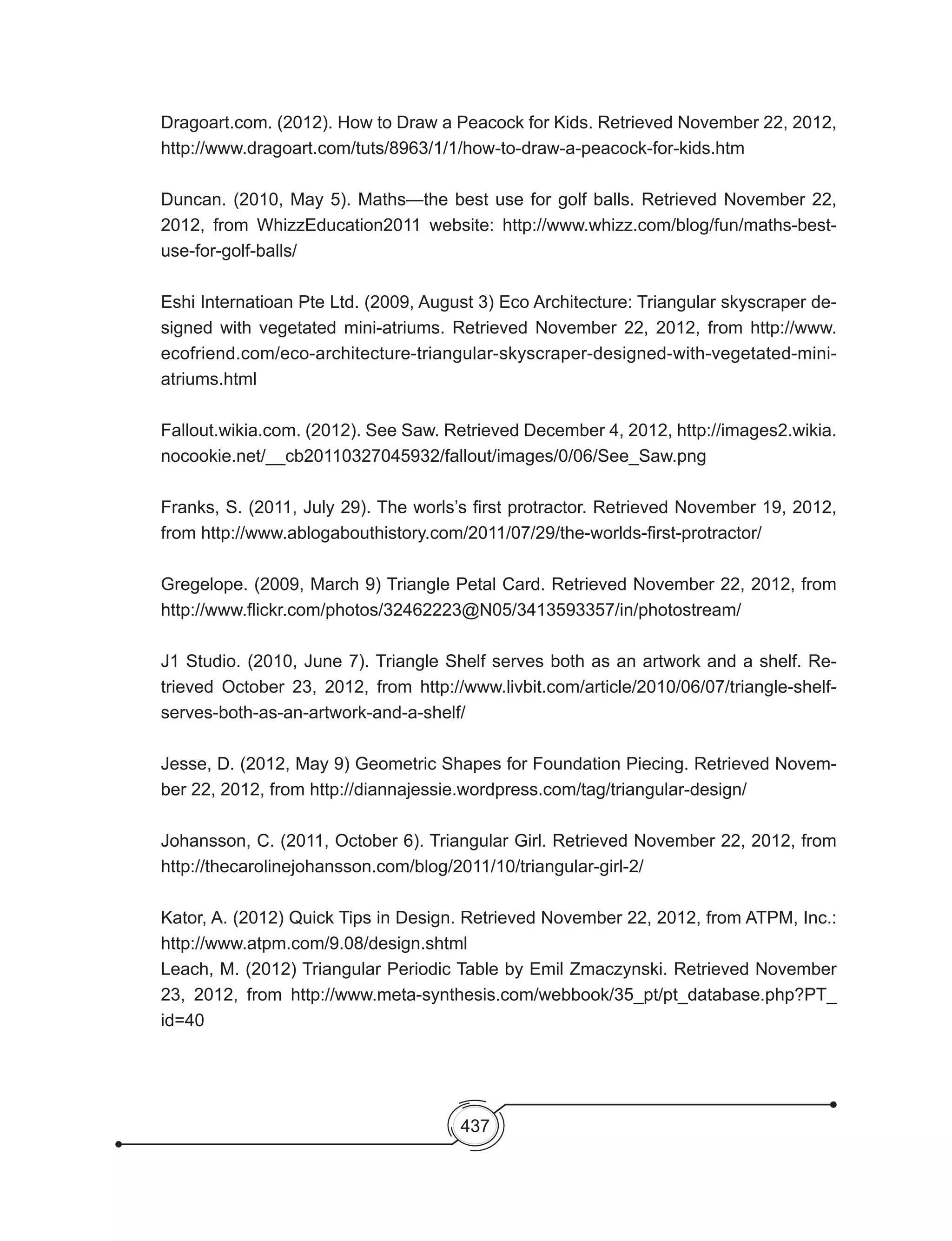 437
Dragoart.com. (2012). How to Draw a Peacock for Kids. Retrieved November 22, 2012,
http://www.dragoart.com/tuts/8963/1/1/how-to-draw-a-peacock-for-kids.htm
Duncan. (2010, May 5). Maths—the best use for golf balls. Retrieved November 22,
2012, from WhizzEducation2011 website: http://www.whizz.com/blog/fun/maths-best-
use-for-golf-balls/
Eshi Internatioan Pte Ltd. (2009, August 3) Eco Architecture: Triangular skyscraper de-
signed with vegetated mini-atriums. Retrieved November 22, 2012, from http://www.
ecofriend.com/eco-architecture-triangular-skyscraper-designed-with-vegetated-mini-
atriums.html
Fallout.wikia.com. (2012). See Saw. Retrieved December 4, 2012, http://images2.wikia.
nocookie.net/__cb20110327045932/fallout/images/0/06/See_Saw.png
Franks, S. (2011, July 29). The worls’s first protractor. Retrieved November 19, 2012,
from http://www.ablogabouthistory.com/2011/07/29/the-worlds-first-protractor/
Gregelope. (2009, March 9) Triangle Petal Card. Retrieved November 22, 2012, from
http://www.flickr.com/photos/32462223@N05/3413593357/in/photostream/
J1 Studio. (2010, June 7). Triangle Shelf serves both as an artwork and a shelf. Re-
trieved October 23, 2012, from http://www.livbit.com/article/2010/06/07/triangle-shelf-
serves-both-as-an-artwork-and-a-shelf/
Jesse, D. (2012, May 9) Geometric Shapes for Foundation Piecing. Retrieved Novem-
ber 22, 2012, from http://diannajessie.wordpress.com/tag/triangular-design/
Johansson, C. (2011, October 6). Triangular Girl. Retrieved November 22, 2012, from
http://thecarolinejohansson.com/blog/2011/10/triangular-girl-2/
Kator, A. (2012) Quick Tips in Design. Retrieved November 22, 2012, from ATPM, Inc.:
http://www.atpm.com/9.08/design.shtml
Leach, M. (2012) Triangular Periodic Table by Emil Zmaczynski. Retrieved November
23, 2012, from http://www.meta-synthesis.com/webbook/35_pt/pt_database.php?PT_
id=40
 