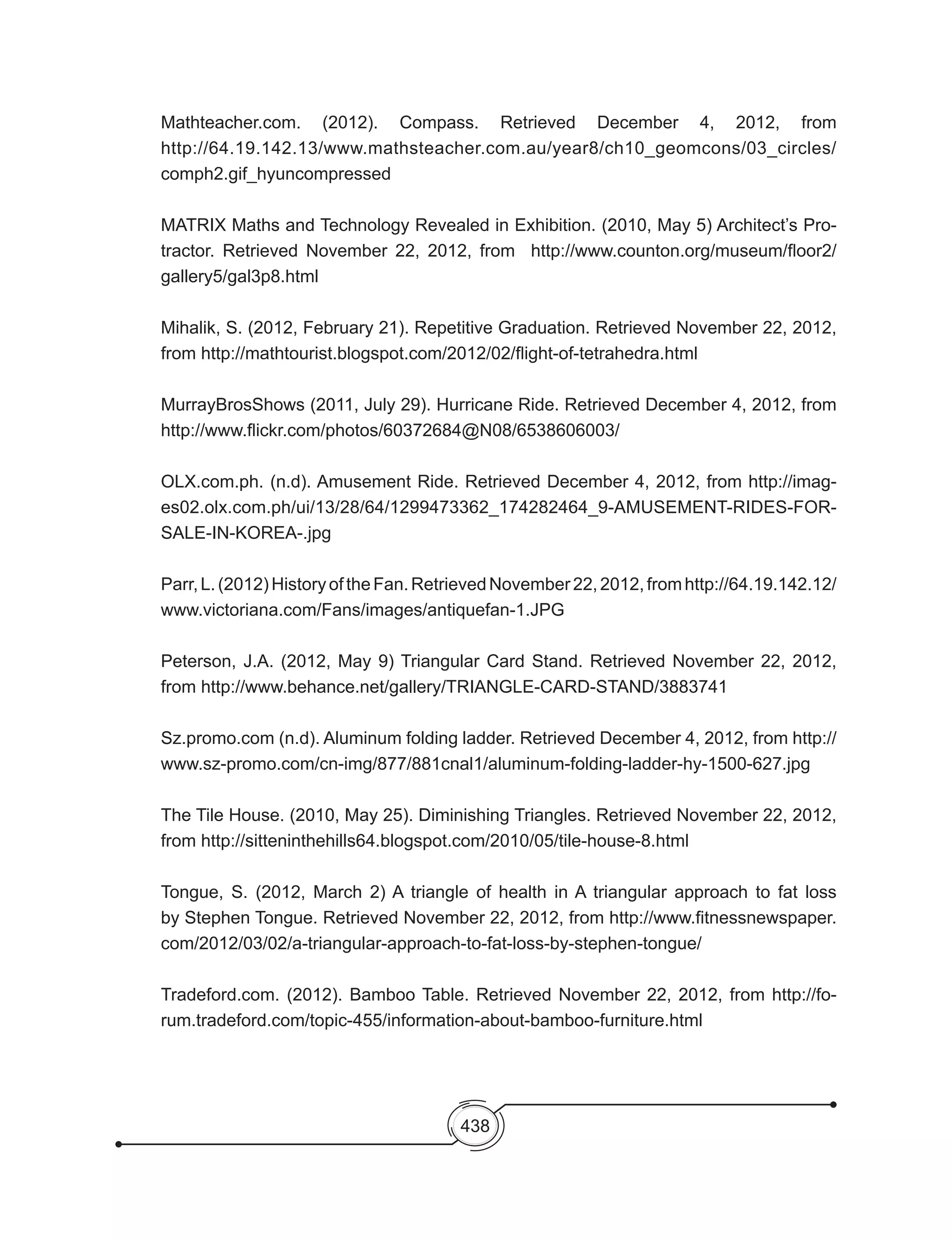 438
Mathteacher.com. (2012). Compass. Retrieved December 4, 2012, from
http://64.19.142.13/www.mathsteacher.com.au/year8/ch10_geomcons/03_circles/
comph2.gif_hyuncompressed
MATRIX Maths and Technology Revealed in Exhibition. (2010, May 5) Architect’s Pro-
tractor. Retrieved November 22, 2012, from   http://www.counton.org/museum/floor2/
gallery5/gal3p8.html
Mihalik, S. (2012, February 21). Repetitive Graduation. Retrieved November 22, 2012,
from http://mathtourist.blogspot.com/2012/02/flight-of-tetrahedra.html
MurrayBrosShows (2011, July 29). Hurricane Ride. Retrieved December 4, 2012, from
http://www.flickr.com/photos/60372684@N08/6538606003/
OLX.com.ph. (n.d). Amusement Ride. Retrieved December 4, 2012, from http://imag-
es02.olx.com.ph/ui/13/28/64/1299473362_174282464_9-AMUSEMENT-RIDES-FOR-
SALE-IN-KOREA-.jpg
Parr,L.(2012)HistoryoftheFan.RetrievedNovember22,2012,fromhttp://64.19.142.12/
www.victoriana.com/Fans/images/antiquefan-1.JPG
Peterson, J.A. (2012, May 9) Triangular Card Stand. Retrieved November 22, 2012,
from http://www.behance.net/gallery/TRIANGLE-CARD-STAND/3883741
Sz.promo.com (n.d). Aluminum folding ladder. Retrieved December 4, 2012, from http://
www.sz-promo.com/cn-img/877/881cnal1/aluminum-folding-ladder-hy-1500-627.jpg
The Tile House. (2010, May 25). Diminishing Triangles. Retrieved November 22, 2012,
from http://sitteninthehills64.blogspot.com/2010/05/tile-house-8.html
Tongue, S. (2012, March 2) A triangle of health in A triangular approach to fat loss
by Stephen Tongue. Retrieved November 22, 2012, from http://www.fitnessnewspaper.
com/2012/03/02/a-triangular-approach-to-fat-loss-by-stephen-tongue/
Tradeford.com. (2012). Bamboo Table. Retrieved November 22, 2012, from http://fo-
rum.tradeford.com/topic-455/information-about-bamboo-furniture.html
 