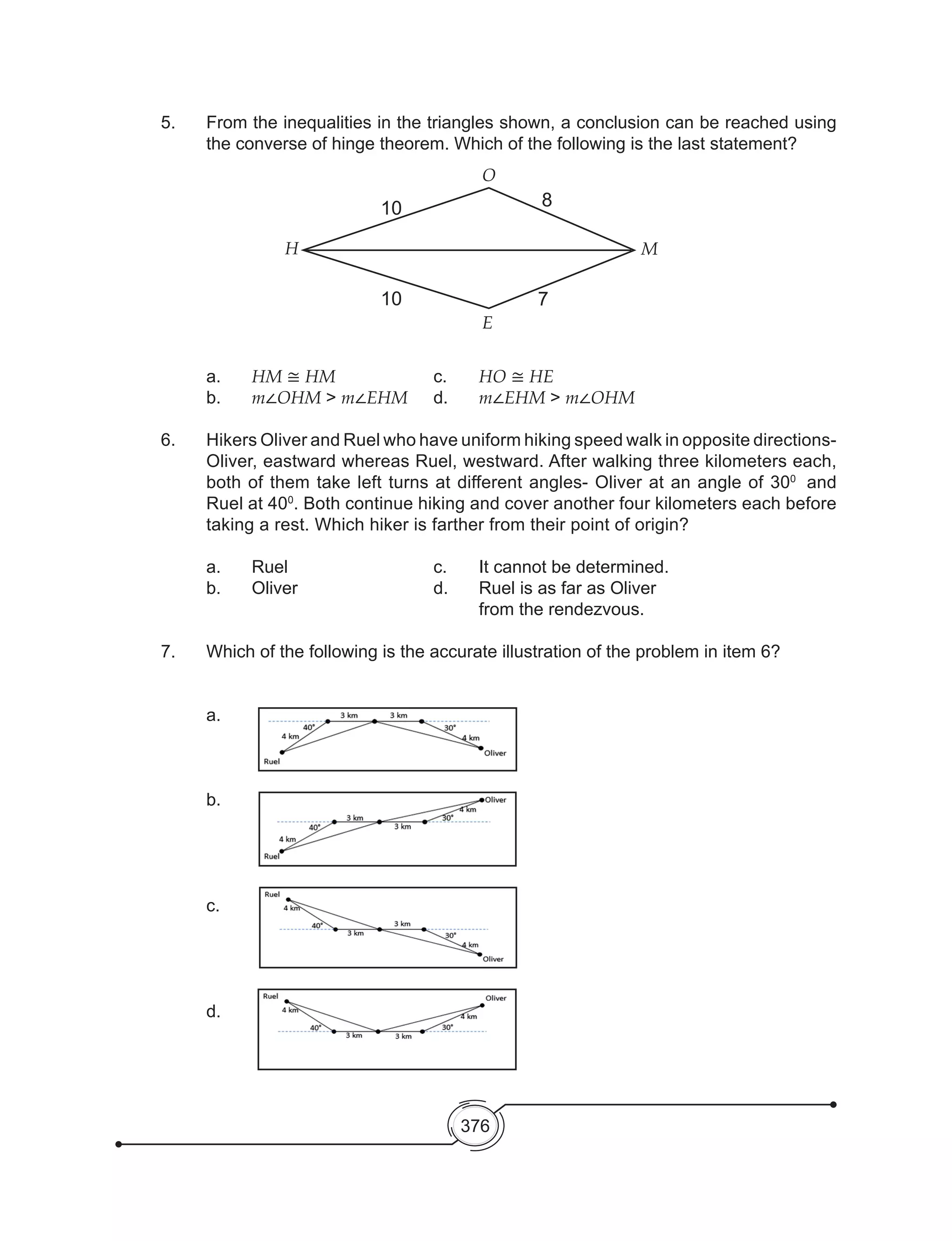 376
5. 	 From the inequalities in the triangles shown, a conclusion can be reached using
the converse of hinge theorem. Which of the following is the last statement?
a.	 HM ≅ HM			c. 	HO ≅ HE	
b. 	 m∠OHM > m∠EHM	 d. 	 m∠EHM > m∠OHM
6. 	 Hikers Oliver and Ruel who have uniform hiking speed walk in opposite directions-
Oliver, eastward whereas Ruel, westward. After walking three kilometers each,
both of them take left turns at different angles- Oliver at an angle of 300
and
Ruel at 400
. Both continue hiking and cover another four kilometers each before
taking a rest. Which hiker is farther from their point of origin?
a.	 Ruel 				 c.	 It cannot be determined.
b.	 Oliver			 d.	 Ruel is as far as Oliver
						from the rendezvous.
7.	 Which of the following is the accurate illustration of the problem in item 6?
	a.	
	b.
	c.
	d.
E
H
10
10
O
8
7
M
 