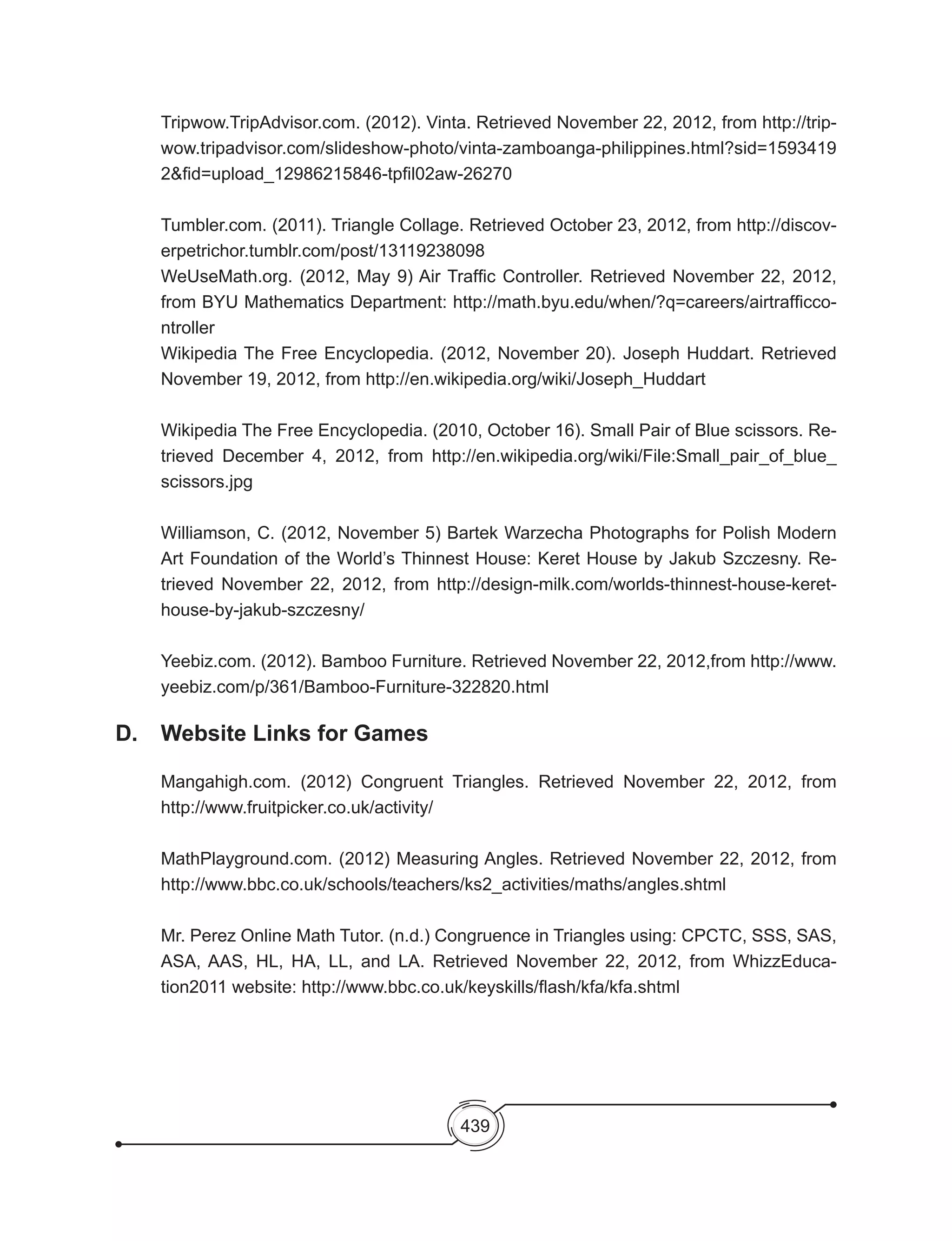 439
Tripwow.TripAdvisor.com. (2012). Vinta. Retrieved November 22, 2012, from http://trip-
wow.tripadvisor.com/slideshow-photo/vinta-zamboanga-philippines.html?sid=1593419
2&fid=upload_12986215846-tpfil02aw-26270
Tumbler.com. (2011). Triangle Collage. Retrieved October 23, 2012, from http://discov-
erpetrichor.tumblr.com/post/13119238098
WeUseMath.org. (2012, May 9) Air Traffic Controller. Retrieved November 22, 2012,
from BYU Mathematics Department: http://math.byu.edu/when/?q=careers/airtrafficco-
ntroller
Wikipedia The Free Encyclopedia. (2012, November 20). Joseph Huddart. Retrieved
November 19, 2012, from http://en.wikipedia.org/wiki/Joseph_Huddart
Wikipedia The Free Encyclopedia. (2010, October 16). Small Pair of Blue scissors. Re-
trieved December 4, 2012, from http://en.wikipedia.org/wiki/File:Small_pair_of_blue_
scissors.jpg
Williamson, C. (2012, November 5) Bartek Warzecha Photographs for Polish Modern
Art Foundation of the World’s Thinnest House: Keret House by Jakub Szczesny. Re-
trieved November 22, 2012, from http://design-milk.com/worlds-thinnest-house-keret-
house-by-jakub-szczesny/
Yeebiz.com. (2012). Bamboo Furniture. Retrieved November 22, 2012,from http://www.
yeebiz.com/p/361/Bamboo-Furniture-322820.html
D. 	 Website Links for Games
Mangahigh.com. (2012) Congruent Triangles. Retrieved November 22, 2012, from
http://www.fruitpicker.co.uk/activity/
MathPlayground.com. (2012) Measuring Angles. Retrieved November 22, 2012, from
http://www.bbc.co.uk/schools/teachers/ks2_activities/maths/angles.shtml
Mr. Perez Online Math Tutor. (n.d.) Congruence in Triangles using: CPCTC, SSS, SAS,
ASA, AAS, HL, HA, LL, and LA. Retrieved November 22, 2012, from WhizzEduca-
tion2011 website: http://www.bbc.co.uk/keyskills/flash/kfa/kfa.shtml
 