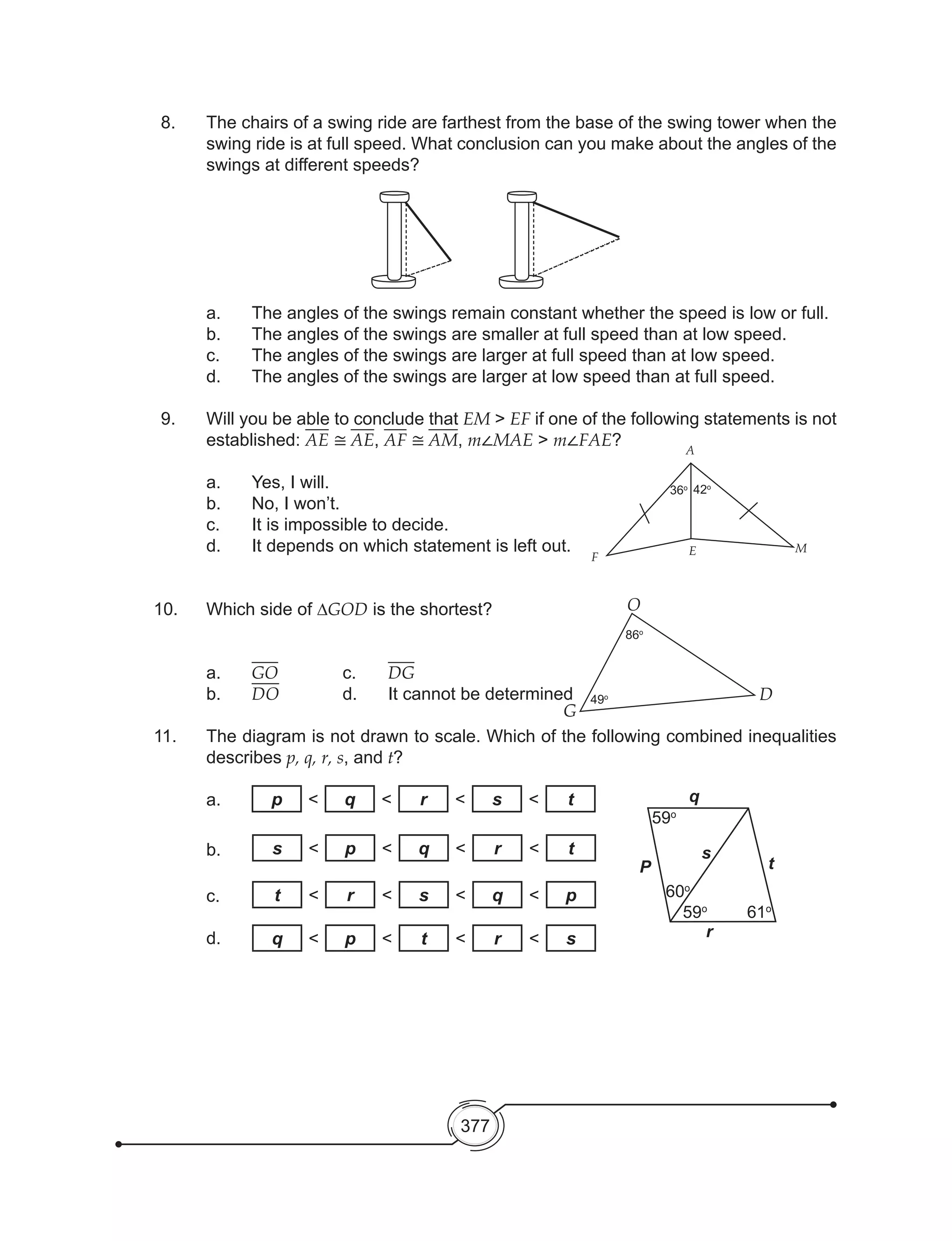 377
8. 	 The chairs of a swing ride are farthest from the base of the swing tower when the
swing ride is at full speed. What conclusion can you make about the angles of the
swings at different speeds?
a.	 The angles of the swings remain constant whether the speed is low or full.
b.	 The angles of the swings are smaller at full speed than at low speed.
c.	 The angles of the swings are larger at full speed than at low speed.
d.	 The angles of the swings are larger at low speed than at full speed.
9. 	 Will you be able to conclude that EM > EF if one of the following statements is not
established: AE ≅ AE, AF ≅ AM, m∠MAE > m∠FAE?
a.	 Yes, I will.
b.	 No, I won’t.
c.	 It is impossible to decide.
d.	 It depends on which statement is left out.
10. 	 Which side of ∆GOD is the shortest?
	a.	GO		 c.	 DG
b.	 DO 		 d.	 It cannot be determined
11.	 The diagram is not drawn to scale. Which of the following combined inequalities
describes p, q, r, s, and t?
	a.
	
	b.
	c.
	
	d.
F
E M
A
42o
36o
86o
49o
G
O
D
P
q
r
t
s
59o
59o
60o
61o
p < q < r < s < t
s < p < q < r < t
t < r < s < q < p
q < p < t < r < s
 
