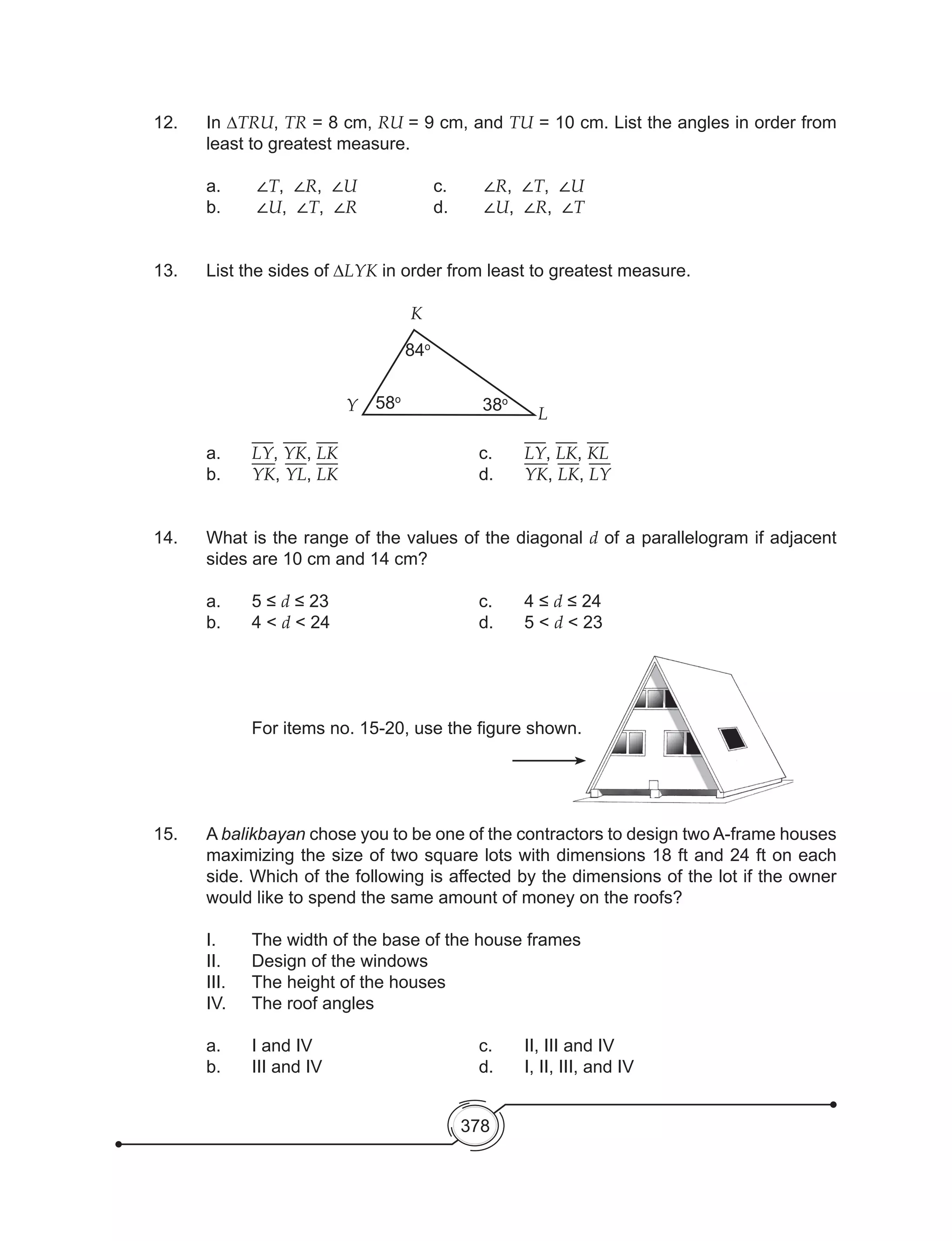 378
12.	In ∆TRU, TR = 8 cm, RU = 9 cm, and TU = 10 cm. List the angles in order from
least to greatest measure.
	 a.	 ∠T, ∠R, ∠U		 c.	 ∠R, ∠T, ∠U
b.	 ∠U, ∠T, ∠R 		 d.	 ∠U, ∠R, ∠T
13.	 List the sides of ∆LYK in order from least to greatest measure.
		
K
Y L
84o
58o
38o
a.	 LY, YK, LK				c.	LY, LK, KL					
b.	 YK, YL, LK				d.	YK, LK, LY			
14.	 What is the range of the values of the diagonal d of a parallelogram if adjacent
sides are 10 cm and 14 cm?
a.	 5 ≤ d ≤ 23	 	 	 	 c.	 4 ≤ d ≤ 24	 	 	 	 	
b.	 4 < d < 24				 d.	 5 < d < 23
				
	 	 For items no. 15-20, use the figure shown.
15. 	 A balikbayan chose you to be one of the contractors to design two A-frame houses
maximizing the size of two square lots with dimensions 18 ft and 24 ft on each
side. Which of the following is affected by the dimensions of the lot if the owner
would like to spend the same amount of money on the roofs?
	 I.	 The width of the base of the house frames
	 II.	 Design of the windows
	 III. 	 The height of the houses
	 IV. 	 The roof angles
	 a. 	 I and IV				 c. 	 II, III and IV
	 b. 	 III and IV 				 d. 	 I, II, III, and IV
 