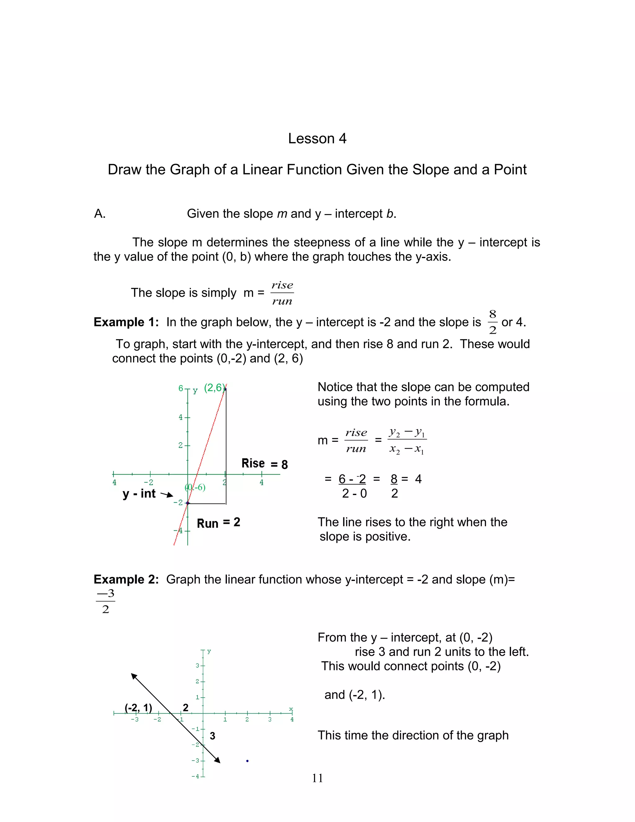 Lesson 4
Draw the Graph of a Linear Function Given the Slope and a Point
A. Given the slope m and y – intercept b.
The slope m determines the steepness of a line while the y – intercept is
the y value of the point (0, b) where the graph touches the y-axis.
The slope is simply m =
run
rise
Example 1: In the graph below, the y – intercept is -2 and the slope is
2
8
or 4.
To graph, start with the y-intercept, and then rise 8 and run 2. These would
connect the points (0,-2) and (2, 6)
6 (2,6) Notice that the slope can be computed
using the two points in the formula.
m =
run
rise
=
12
12
xx
yy
−
−
= 8
= 6 - -
2 = 8 = 4
y - int 2 - 0 2
= 2 The line rises to the right when the
slope is positive.
Example 2: Graph the linear function whose y-intercept = -2 and slope (m)=
2
3−
From the y – intercept, at (0, -2)
rise 3 and run 2 units to the left.
This would connect points (0, -2)
and (-2, 1).
(-2, 1) 2
3 This time the direction of the graph
11
(0.-6)
 