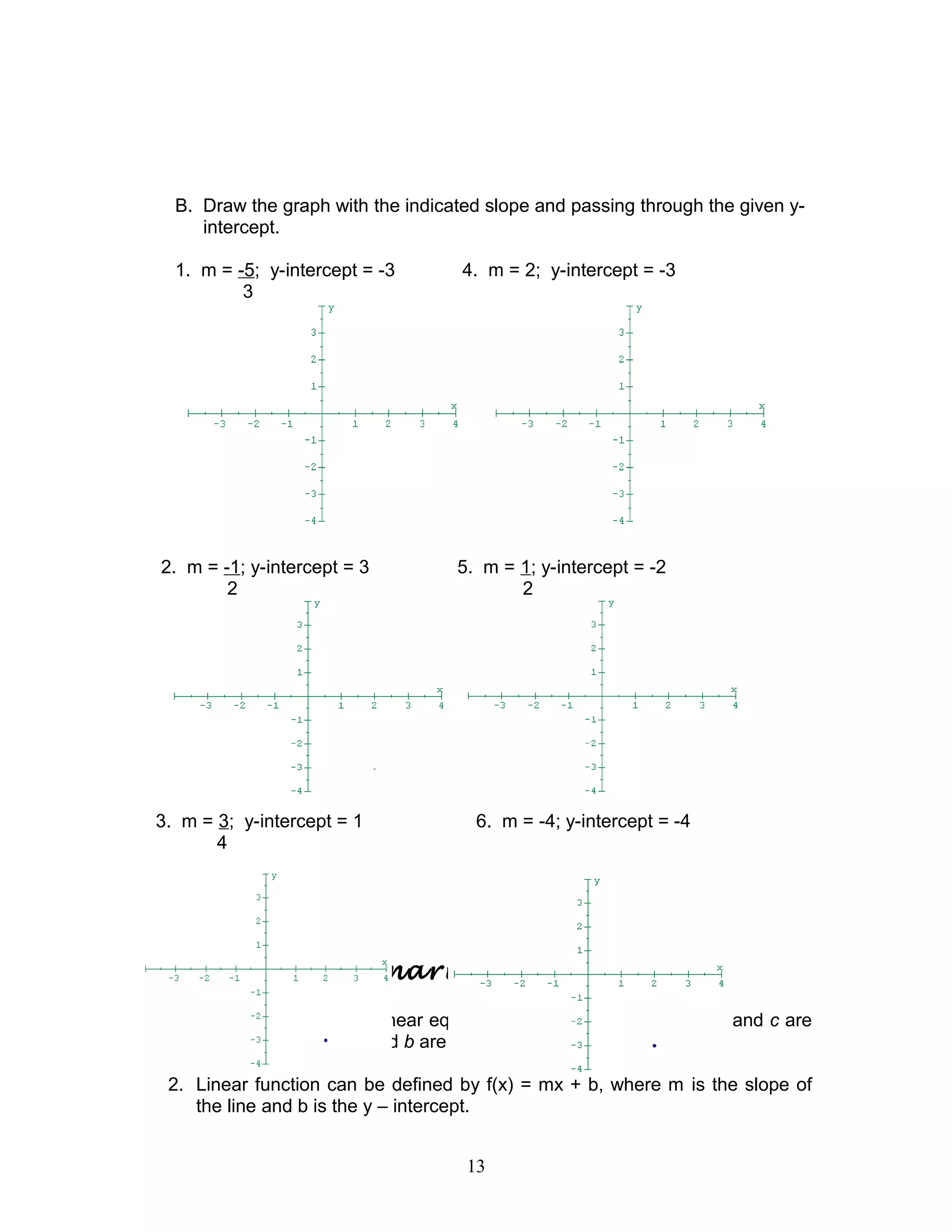 B. Draw the graph with the indicated slope and passing through the given y-
intercept.
1. m = -5; y-intercept = -3 4. m = 2; y-intercept = -3
3
2. m = -1; y-intercept = 3 5. m = 1; y-intercept = -2
2 2
3. m = 3; y-intercept = 1 6. m = -4; y-intercept = -4
4
Let’s summarize
1. The standard form of linear equation is ax + by = c, where a, b, and c are
real numbers, and a and b are not both zero.
2. Linear function can be defined by f(x) = mx + b, where m is the slope of
the line and b is the y – intercept.
13
 