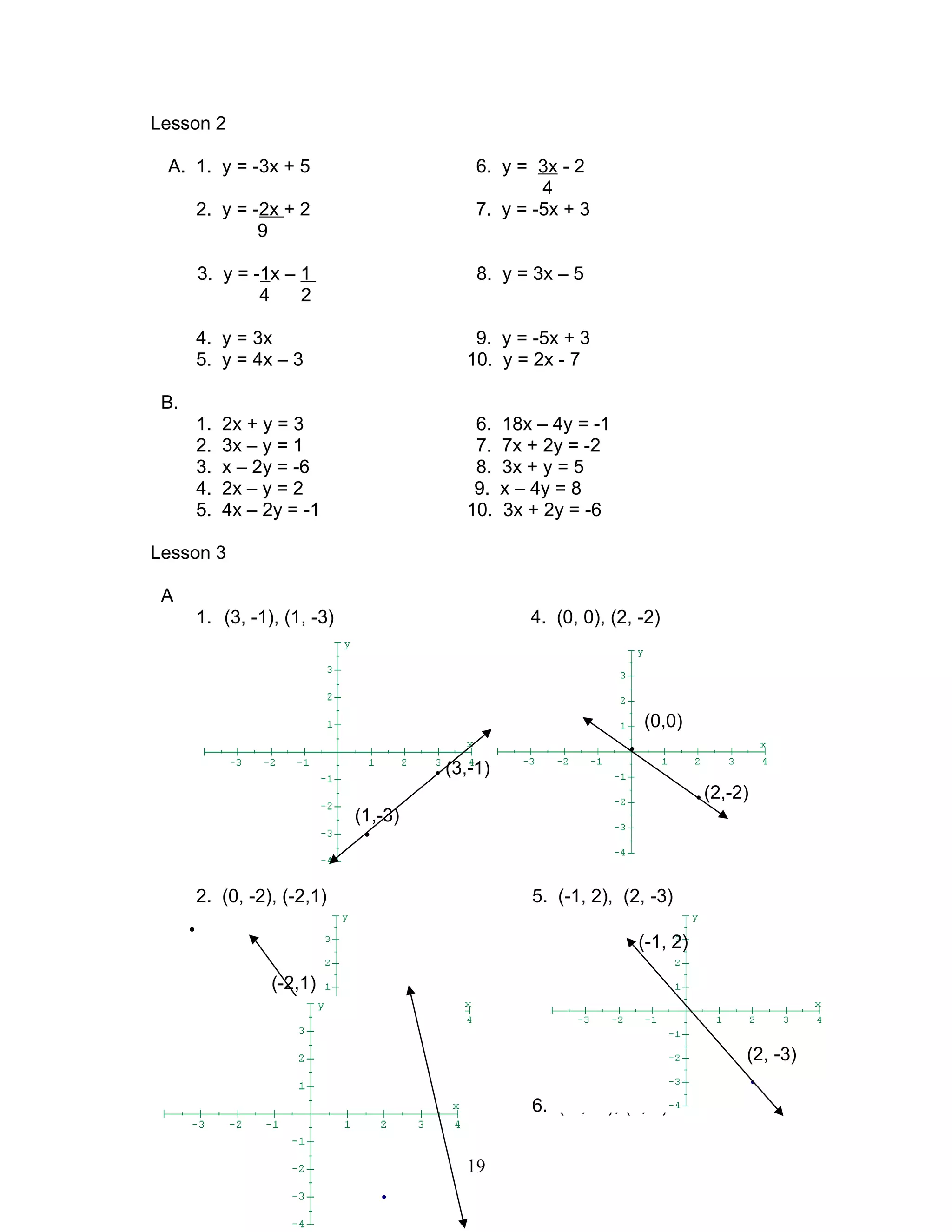 •
Lesson 2
A. 1. y = -3x + 5 6. y = 3x - 2
4
2. y = -2x + 2 7. y = -5x + 3
9
3. y = -1x – 1 8. y = 3x – 5
4 2
4. y = 3x 9. y = -5x + 3
5. y = 4x – 3 10. y = 2x - 7
B.
1. 2x + y = 3 6. 18x – 4y = -1
2. 3x – y = 1 7. 7x + 2y = -2
3. x – 2y = -6 8. 3x + y = 5
4. 2x – y = 2 9. x – 4y = 8
5. 4x – 2y = -1 10. 3x + 2y = -6
Lesson 3
A
1. (3, -1), (1, -3) 4. (0, 0), (2, -2)
(0,0)
•
• (3,-1)
• (2,-2)
(1,-3)
•
2. (0, -2), (-2,1) 5. (-1, 2), (2, -3)
•
3. (3, 4), (4, -3) 6. (-3, -3), (2, 1)
19
(-2,1)
• (0, -2),
(-1, 2)
(2, -3)
 