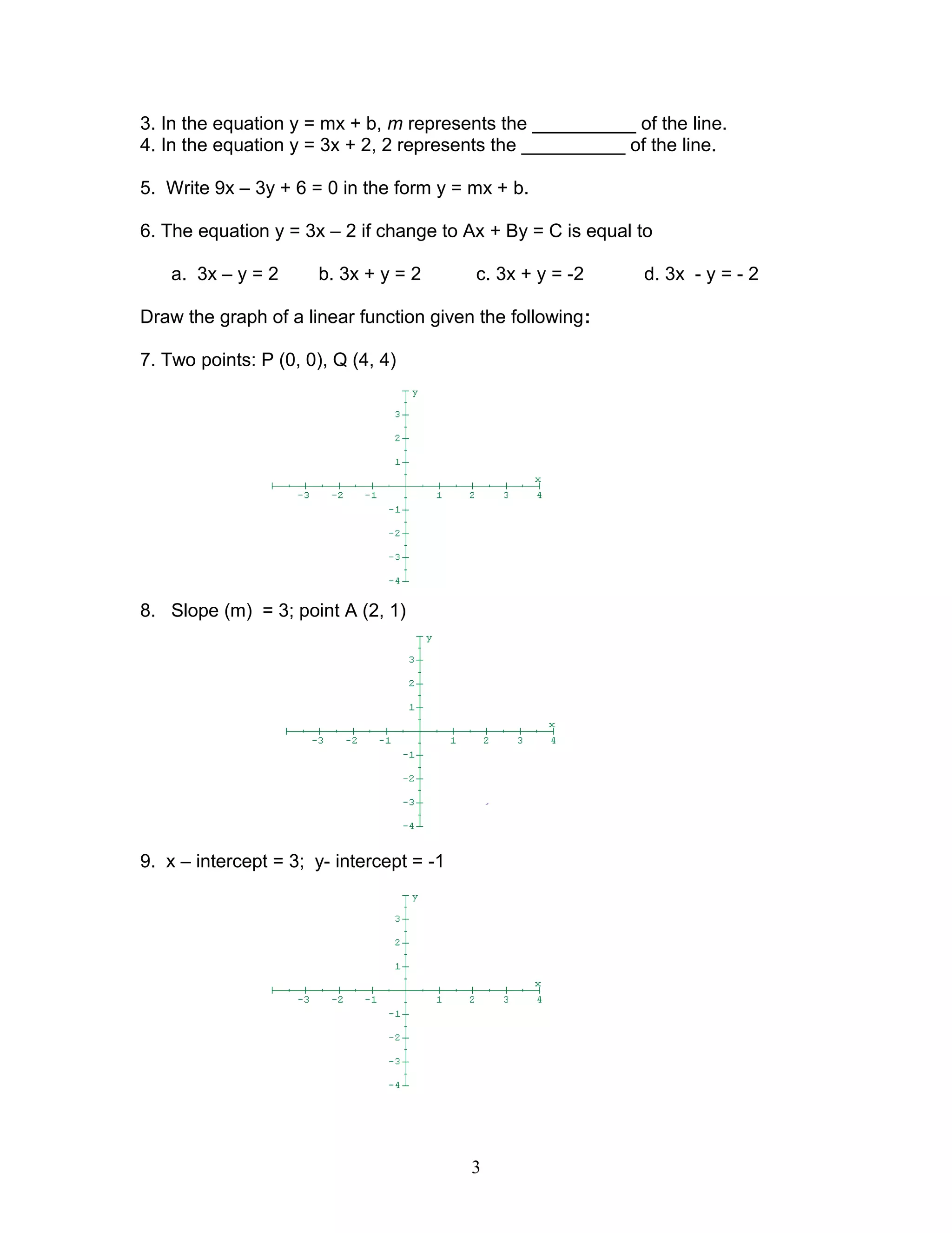 3. In the equation y = mx + b, m represents the __________ of the line.
4. In the equation y = 3x + 2, 2 represents the __________ of the line.
5. Write 9x – 3y + 6 = 0 in the form y = mx + b.
6. The equation y = 3x – 2 if change to Ax + By = C is equal to
a. 3x – y = 2 b. 3x + y = 2 c. 3x + y = -2 d. 3x - y = - 2
Draw the graph of a linear function given the following:
7. Two points: P (0, 0), Q (4, 4)
8. Slope (m) = 3; point A (2, 1)
9. x – intercept = 3; y- intercept = -1
3
 