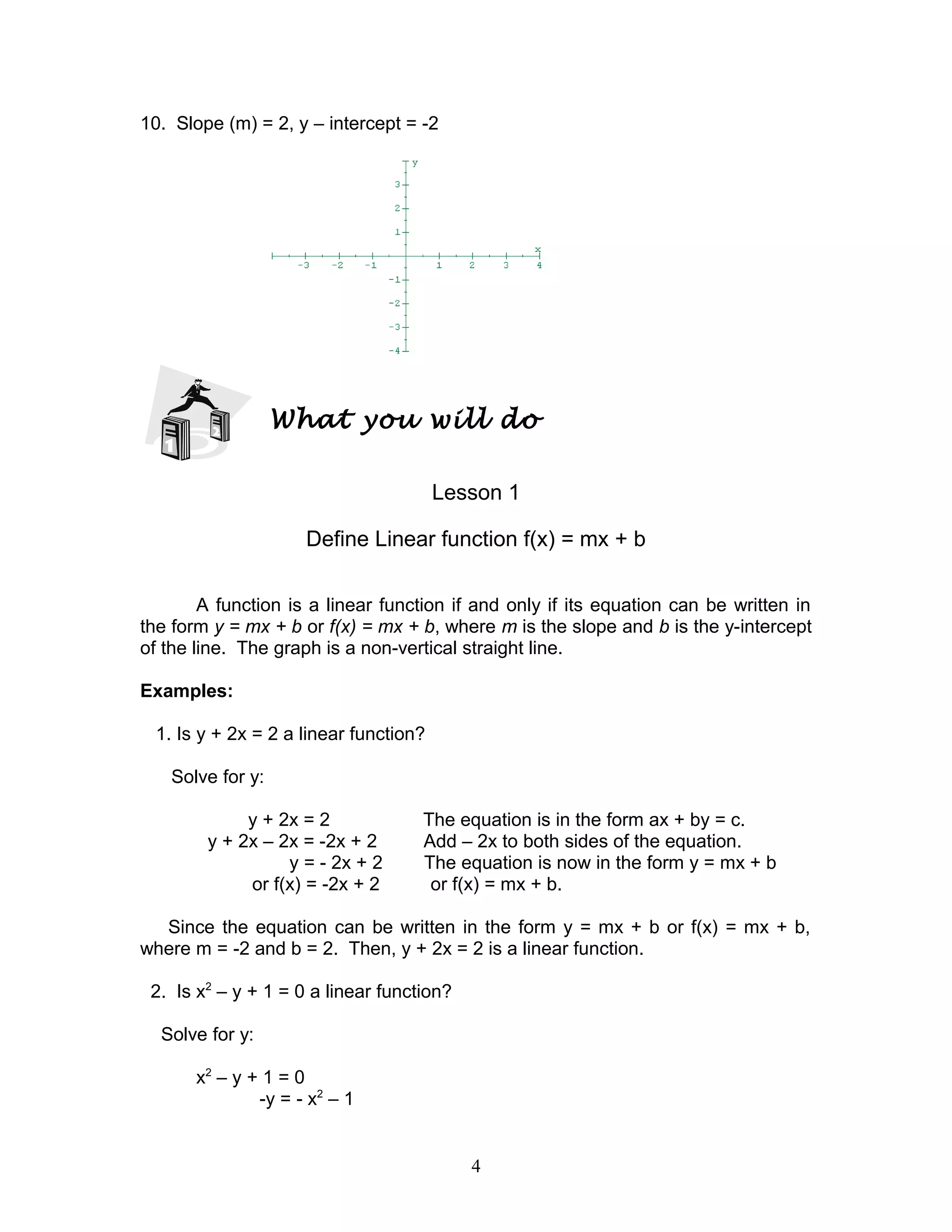 10. Slope (m) = 2, y – intercept = -2
What you will do
Lesson 1
Define Linear function f(x) = mx + b
A function is a linear function if and only if its equation can be written in
the form y = mx + b or f(x) = mx + b, where m is the slope and b is the y-intercept
of the line. The graph is a non-vertical straight line.
Examples:
1. Is y + 2x = 2 a linear function?
Solve for y:
y + 2x = 2 The equation is in the form ax + by = c.
y + 2x – 2x = -2x + 2 Add – 2x to both sides of the equation.
y = - 2x + 2 The equation is now in the form y = mx + b
or f(x) = -2x + 2 or f(x) = mx + b.
Since the equation can be written in the form y = mx + b or f(x) = mx + b,
where m = -2 and b = 2. Then, y + 2x = 2 is a linear function.
2. Is x2
– y + 1 = 0 a linear function?
Solve for y:
x2
– y + 1 = 0
-y = - x2
– 1
4
 