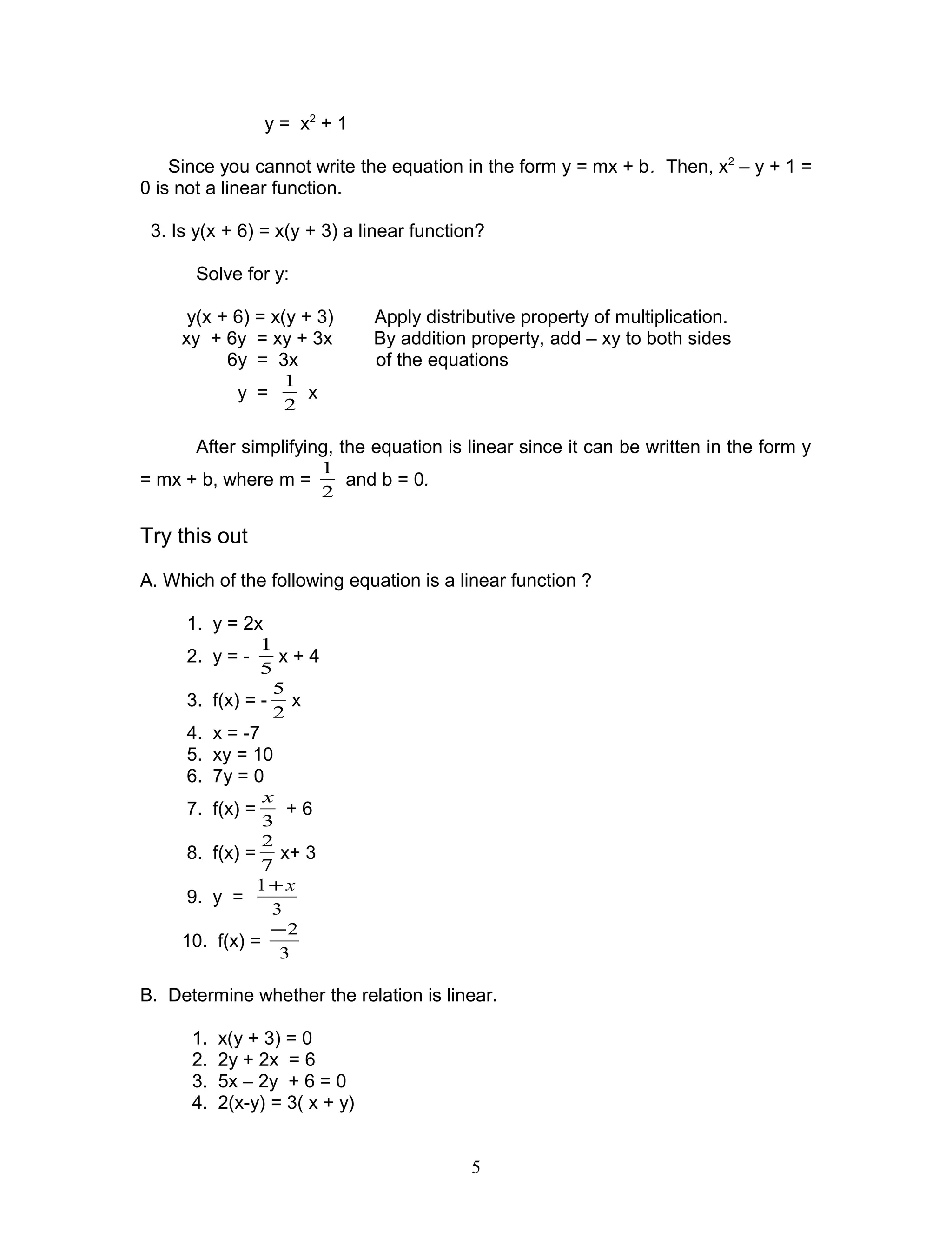 y = x2
+ 1
Since you cannot write the equation in the form y = mx + b. Then, x2
– y + 1 =
0 is not a linear function.
3. Is y(x + 6) = x(y + 3) a linear function?
Solve for y:
y(x + 6) = x(y + 3) Apply distributive property of multiplication.
xy + 6y = xy + 3x By addition property, add – xy to both sides
6y = 3x of the equations
y =
2
1
x
After simplifying, the equation is linear since it can be written in the form y
= mx + b, where m =
2
1
and b = 0.
Try this out
A. Which of the following equation is a linear function ?
1. y = 2x
2. y = -
5
1
x + 4
3. f(x) = -
2
5
x
4. x = -7
5. xy = 10
6. 7y = 0
7. f(x) =
3
x
+ 6
8. f(x) =
7
2
x+ 3
9. y =
3
1 x+
10. f(x) =
3
2−
B. Determine whether the relation is linear.
1. x(y + 3) = 0
2. 2y + 2x = 6
3. 5x – 2y + 6 = 0
4. 2(x-y) = 3( x + y)
5
 