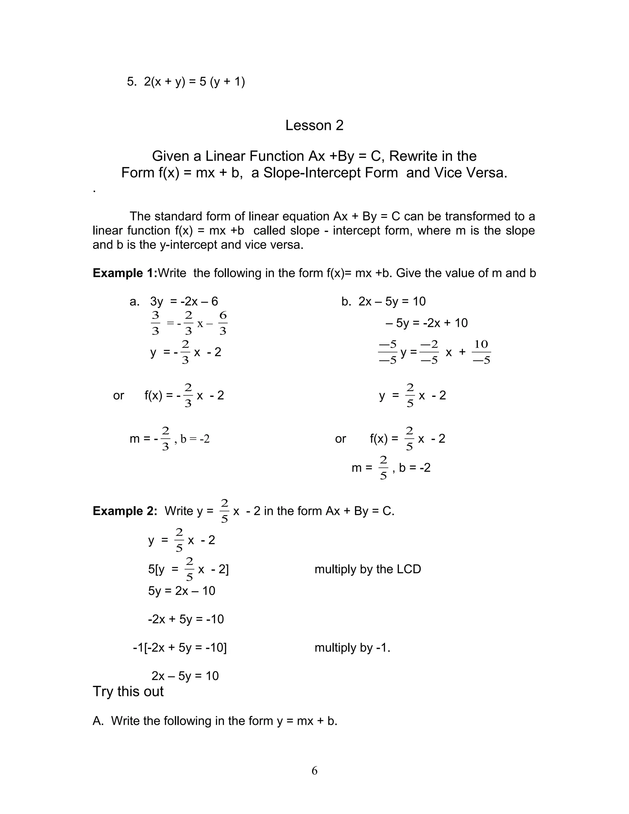 5. 2(x + y) = 5 (y + 1)
Lesson 2
Given a Linear Function Ax +By = C, Rewrite in the
Form f(x) = mx + b, a Slope-Intercept Form and Vice Versa.
.
The standard form of linear equation Ax + By = C can be transformed to a
linear function f(x) = mx +b called slope - intercept form, where m is the slope
and b is the y-intercept and vice versa.
Example 1:Write the following in the form f(x)= mx +b. Give the value of m and b
a. 3y = -2x – 6 b. 2x – 5y = 10
3
3
= -
3
2
x –
3
6
– 5y = -2x + 10
y = -
3
2
x - 2
5
5
−
−
y =
5
2
−
−
x +
5
10
−
or f(x) = -
3
2
x - 2 y =
5
2
x - 2
m = -
3
2
, b = -2 or f(x) =
5
2
x - 2
m =
5
2
, b = -2
Example 2: Write y =
5
2
x - 2 in the form Ax + By = C.
y =
5
2
x - 2
5[y =
5
2
x - 2] multiply by the LCD
5y = 2x – 10
-2x + 5y = -10
-1[-2x + 5y = -10] multiply by -1.
2x – 5y = 10
Try this out
A. Write the following in the form y = mx + b.
6
 